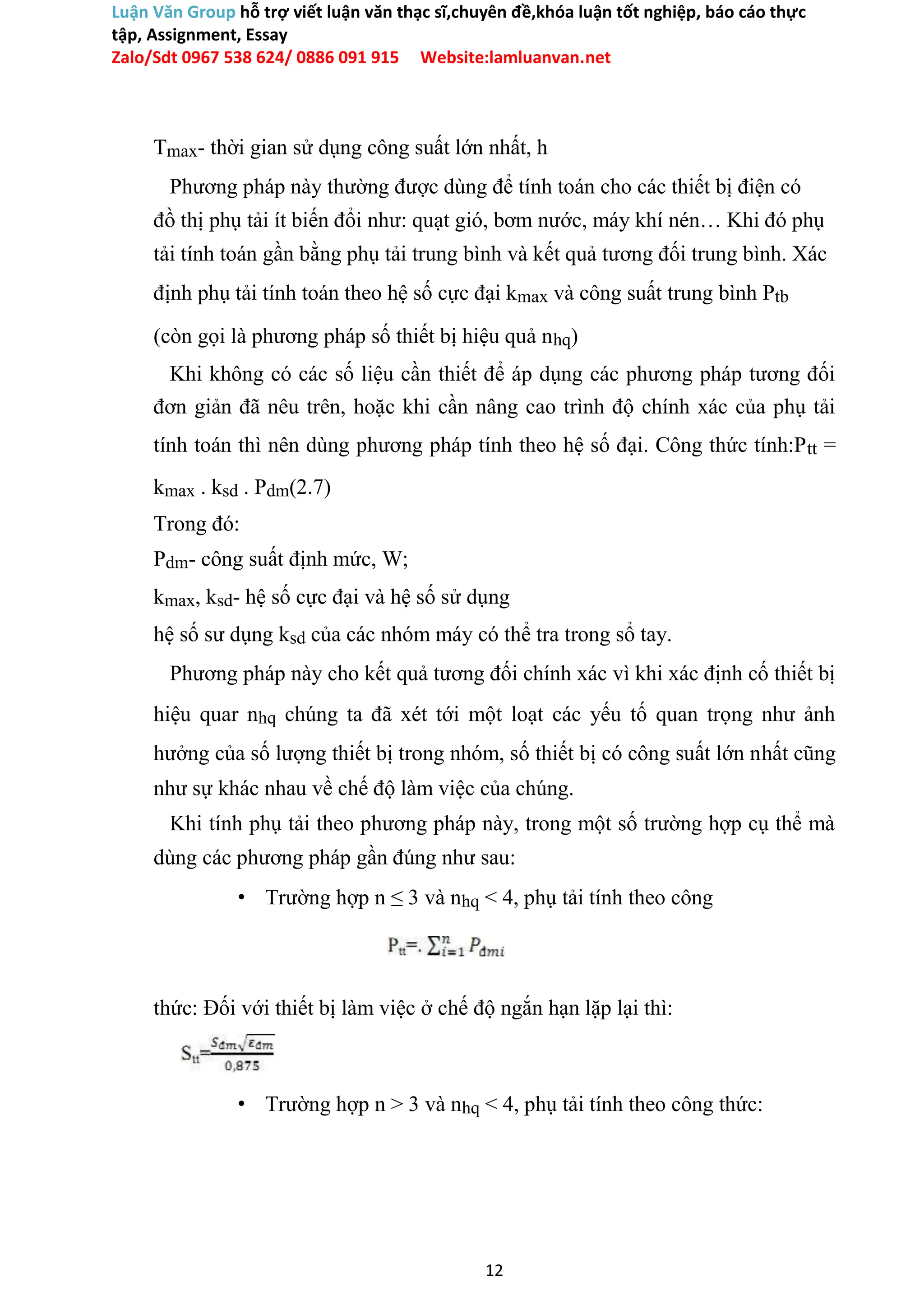 Luận Văn Group hỗ trợ viết luận văn thạc sĩ,chuyên đề,khóa luận tốt nghiệp, báo cáo thực
tập, Assignment, Essay
Zalo/Sdt 0967 538 624/ 0886 091 915 Website:lamluanvan.net
Tmax- thời gian sử dụng công suất lớn nhất, h
Phương pháp này thường được dùng để tính toán cho các thiết bị điện có
đồ thị phụ tải ít biến đổi như: quạt gió, bơm nước, máy khí nén… Khi đó phụ
tải tính toán gần bằng phụ tải trung bình và kết quả tương đối trung bình. Xác
định phụ tải tính toán theo hệ số cực đại kmax và công suất trung bình Ptb
(còn gọi là phương pháp số thiết bị hiệu quả nhq)
Khi không có các số liệu cần thiết để áp dụng các phương pháp tương đối
đơn giản đã nêu trên, hoặc khi cần nâng cao trình độ chính xác của phụ tải
tính toán thì nên dùng phương pháp tính theo hệ số đại. Công thức tính:Ptt =
kmax . ksd . Pdm(2.7)
Trong đó:
Pdm- công suất định mức, W;
kmax, ksd- hệ số cực đại và hệ số sử dụng
hệ số sư dụng ksd của các nhóm máy có thể tra trong sổ tay.
Phương pháp này cho kết quả tương đối chính xác vì khi xác định cố thiết bị
hiệu quar nhq chúng ta đã xét tới một loạt các yếu tố quan trọng như ảnh
hưởng của số lượng thiết bị trong nhóm, số thiết bị có công suất lớn nhất cũng
như sự khác nhau về chế độ làm việc của chúng.
Khi tính phụ tải theo phương pháp này, trong một số trường hợp cụ thể mà
dùng các phương pháp gần đúng như sau:
• Trường hợp n ≤ 3 và nhq < 4, phụ tải tính theo công
thức: Đối với thiết bị làm việc ở chế độ ngắn hạn lặp lại thì:
• Trường hợp n > 3 và nhq < 4, phụ tải tính theo công thức:
12
 