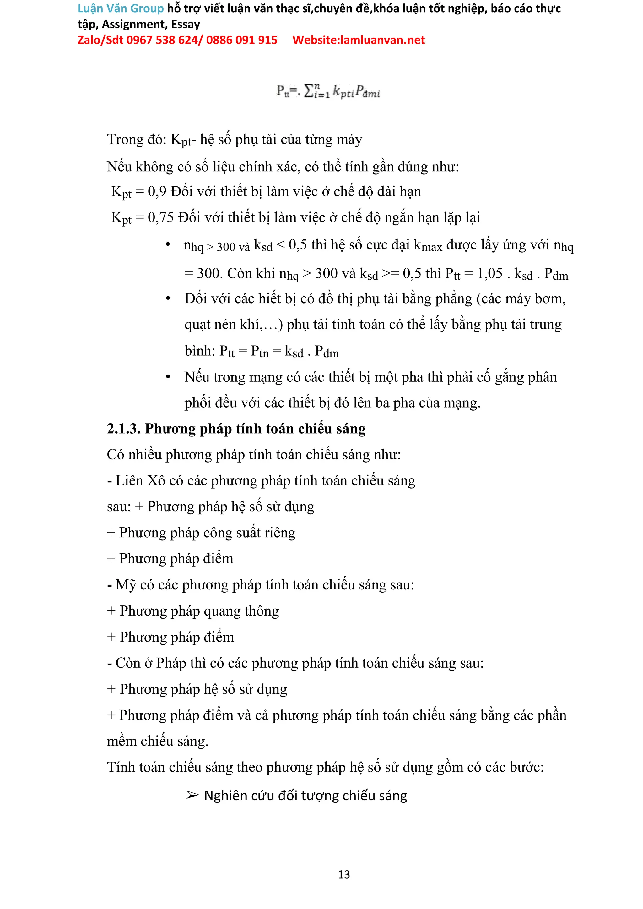 Luận Văn Group hỗ trợ viết luận văn thạc sĩ,chuyên đề,khóa luận tốt nghiệp, báo cáo thực
tập, Assignment, Essay
Zalo/Sdt 0967 538 624/ 0886 091 915 Website:lamluanvan.net
Trong đó: Kpt- hệ số phụ tải của từng máy
Nếu không có số liệu chính xác, có thể tính gần đúng như:
Kpt = 0,9 Đối với thiết bị làm việc ở chế độ dài hạn
Kpt = 0,75 Đối với thiết bị làm việc ở chế độ ngắn hạn lặp lại
• nhq > 300 và ksd < 0,5 thì hệ số cực đại kmax được lấy ứng với nhq
= 300. Còn khi nhq > 300 và ksd >= 0,5 thì Ptt = 1,05 . ksd . Pdm
• Đối với các hiết bị có đồ thị phụ tải bằng phẳng (các máy bơm,
quạt nén khí,…) phụ tải tính toán có thể lấy bằng phụ tải trung
bình: Ptt = Ptn = ksd . Pdm
• Nếu trong mạng có các thiết bị một pha thì phải cố gắng phân
phối đều với các thiết bị đó lên ba pha của mạng.
2.1.3. Phương pháp tính toán chiếu sáng
Có nhiều phương pháp tính toán chiếu sáng như:
- Liên Xô có các phương pháp tính toán chiếu sáng
sau: + Phương pháp hệ số sử dụng
+ Phương pháp công suất riêng
+ Phương pháp điểm
- Mỹ có các phương pháp tính toán chiếu sáng sau:
+ Phương pháp quang thông
+ Phương pháp điểm
- Còn ở Pháp thì có các phương pháp tính toán chiếu sáng sau:
+ Phương pháp hệ số sử dụng
+ Phương pháp điểm và cả phương pháp tính toán chiếu sáng bằng các phần
mềm chiếu sáng.
Tính toán chiếu sáng theo phương pháp hệ số sử dụng gồm có các bước:
➢ Nghiên cứu đối tượng chiếu sáng
13
 