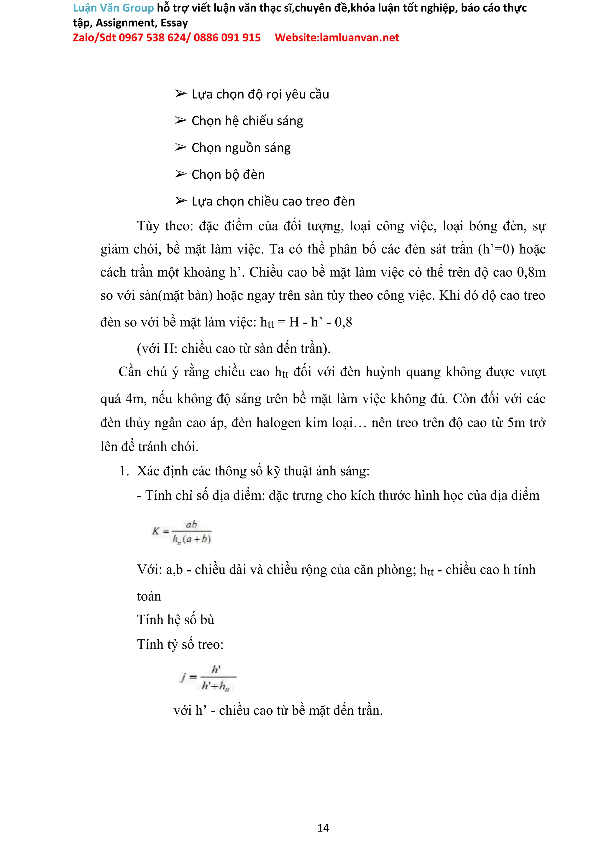 Luận Văn Group hỗ trợ viết luận văn thạc sĩ,chuyên đề,khóa luận tốt nghiệp, báo cáo thực
tập, Assignment, Essay
Zalo/Sdt 0967 538 624/ 0886 091 915 Website:lamluanvan.net
➢ Lựa chọn độ rọi yêu cầu
➢ Chọn hệ chiếu sáng
➢ Chọn nguồn sáng
➢ Chọn bộ đèn
➢ Lựa chọn chiều cao treo đèn
Tùy theo: đặc điểm của đối tượng, loại công việc, loại bóng đèn, sự
giảm chói, bề mặt làm việc. Ta có thể phân bố các đèn sát trần (h’=0) hoặc
cách trần một khoảng h’. Chiều cao bề mặt làm việc có thể trên độ cao 0,8m
so với sàn(mặt bàn) hoặc ngay trên sàn tùy theo công việc. Khi đó độ cao treo
đèn so với bề mặt làm việc: htt = H - h’ - 0,8
(với H: chiều cao từ sàn đến trần).
Cần chú ý rằng chiều cao htt đối với đèn huỳnh quang không được vượt
quá 4m, nếu không độ sáng trên bề mặt làm việc không đủ. Còn đối với các
đèn thủy ngân cao áp, đèn halogen kim loại… nên treo trên độ cao từ 5m trở
lên để tránh chói.
1. Xác định các thông số kỹ thuật ánh sáng:
- Tính chỉ số địa điểm: đặc trưng cho kích thước hình học của địa điểm
Với: a,b - chiều dài và chiều rộng của căn phòng; htt - chiều cao h tính
toán
Tính hệ số bù
Tính tỷ số treo:
với h’ - chiều cao từ bề mặt đến trần.
14
 