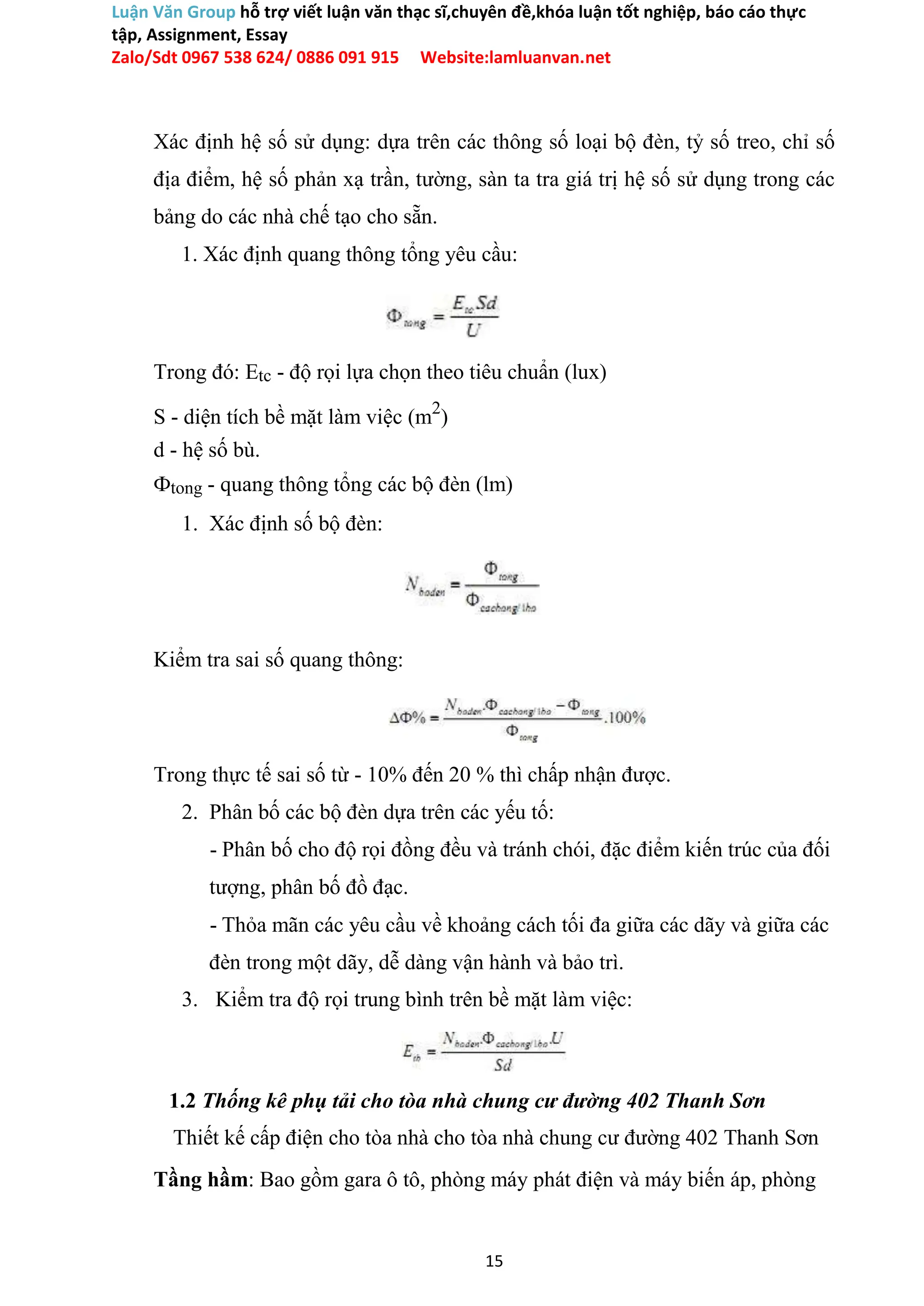 Luận Văn Group hỗ trợ viết luận văn thạc sĩ,chuyên đề,khóa luận tốt nghiệp, báo cáo thực
tập, Assignment, Essay
Zalo/Sdt 0967 538 624/ 0886 091 915 Website:lamluanvan.net
Xác định hệ số sử dụng: dựa trên các thông số loại bộ đèn, tỷ số treo, chỉ số
địa điểm, hệ số phản xạ trần, tường, sàn ta tra giá trị hệ số sử dụng trong các
bảng do các nhà chế tạo cho sẵn.
1. Xác định quang thông tổng yêu cầu:
Trong đó: Etc - độ rọi lựa chọn theo tiêu chuẩn (lux)
S - diện tích bề mặt làm việc (m2
)
d - hệ số bù.
Фtong - quang thông tổng các bộ đèn (lm)
1. Xác định số bộ đèn:
Kiểm tra sai số quang thông:
Trong thực tế sai số từ - 10% đến 20 % thì chấp nhận được.
2. Phân bố các bộ đèn dựa trên các yếu tố:
- Phân bố cho độ rọi đồng đều và tránh chói, đặc điểm kiến trúc của đối
tượng, phân bố đồ đạc.
- Thỏa mãn các yêu cầu về khoảng cách tối đa giữa các dãy và giữa các
đèn trong một dãy, dễ dàng vận hành và bảo trì.
3. Kiểm tra độ rọi trung bình trên bề mặt làm việc:
1.2 Thống kê phụ tải cho tòa nhà chung cư đường 402 Thanh Sơn
Thiết kế cấp điện cho tòa nhà cho tòa nhà chung cư đường 402 Thanh Sơn
Tầng hầm: Bao gồm gara ô tô, phòng máy phát điện và máy biến áp, phòng
15
 