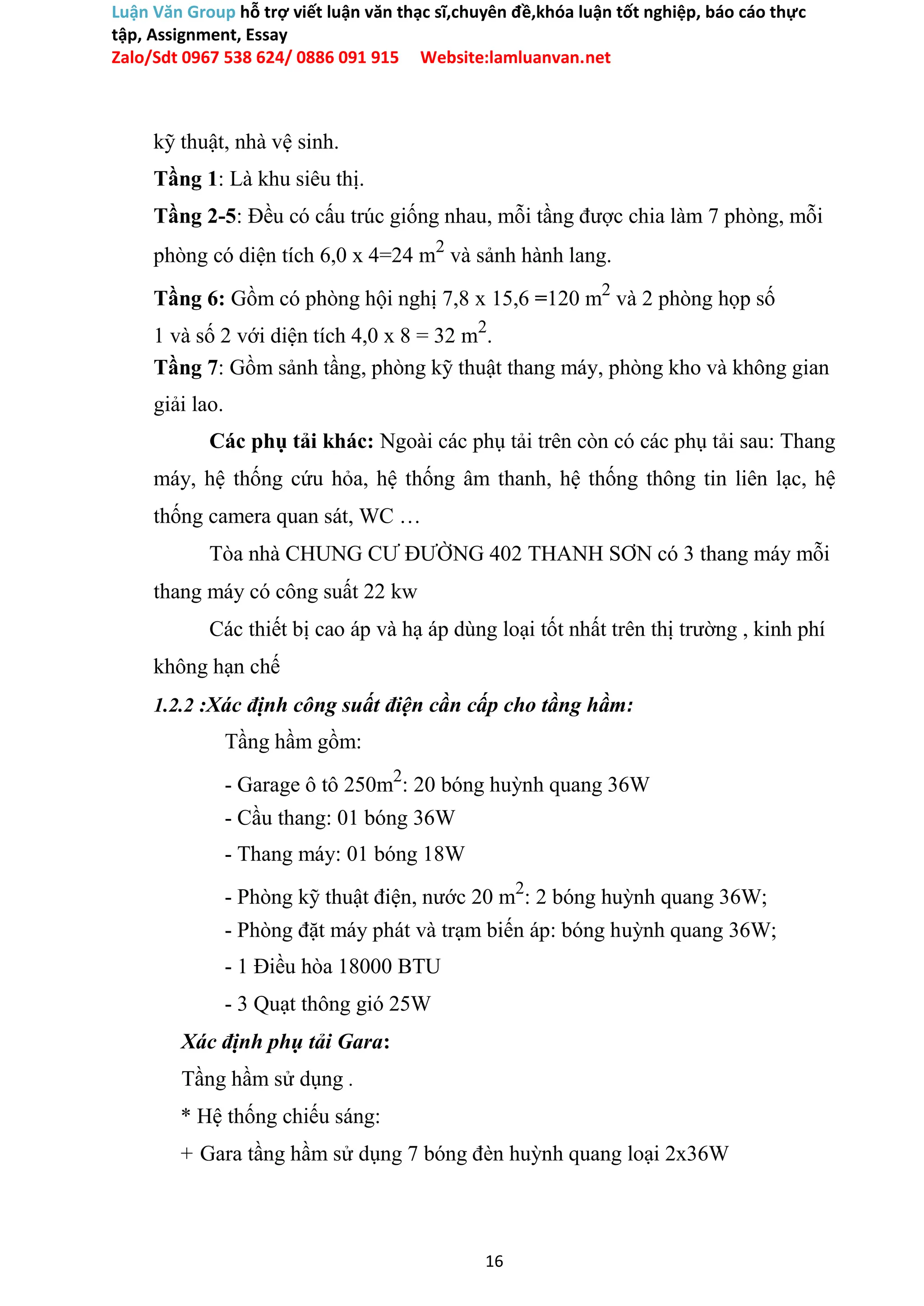 Luận Văn Group hỗ trợ viết luận văn thạc sĩ,chuyên đề,khóa luận tốt nghiệp, báo cáo thực
tập, Assignment, Essay
Zalo/Sdt 0967 538 624/ 0886 091 915 Website:lamluanvan.net
kỹ thuật, nhà vệ sinh.
Tầng 1: Là khu siêu thị.
Tầng 2-5: Đều có cấu trúc giống nhau, mỗi tầng được chia làm 7 phòng, mỗi
phòng có diện tích 6,0 x 4=24 m2
và sảnh hành lang.
Tầng 6: Gồm có phòng hội nghị 7,8 x 15,6 =120 m2
và 2 phòng họp số
1 và số 2 với diện tích 4,0 x 8 = 32 m2
.
Tầng 7: Gồm sảnh tầng, phòng kỹ thuật thang máy, phòng kho và không gian
giải lao.
Các phụ tải khác: Ngoài các phụ tải trên còn có các phụ tải sau: Thang
máy, hệ thống cứu hỏa, hệ thống âm thanh, hệ thống thông tin liên lạc, hệ
thống camera quan sát, WC …
Tòa nhà CHUNG CƯ ĐƯỜNG 402 THANH SƠN có 3 thang máy mỗi
thang máy có công suất 22 kw
Các thiết bị cao áp và hạ áp dùng loại tốt nhất trên thị trường , kinh phí
không hạn chế
1.2.2 :Xác định công suất điện cần cấp cho tầng hầm:
Tầng hầm gồm:
- Garage ô tô 250m2
: 20 bóng huỳnh quang 36W
- Cầu thang: 01 bóng 36W
- Thang máy: 01 bóng 18W
- Phòng kỹ thuật điện, nước 20 m2
: 2 bóng huỳnh quang 36W;
- Phòng đặt máy phát và trạm biến áp: bóng huỳnh quang 36W;
- 1 Điều hòa 18000 BTU
- 3 Quạt thông gió 25W
Xác định phụ tải Gara:
Tầng hầm sử dụng .
* Hệ thống chiếu sáng:
+ Gara tầng hầm sử dụng 7 bóng đèn huỳnh quang loại 2x36W
16
 