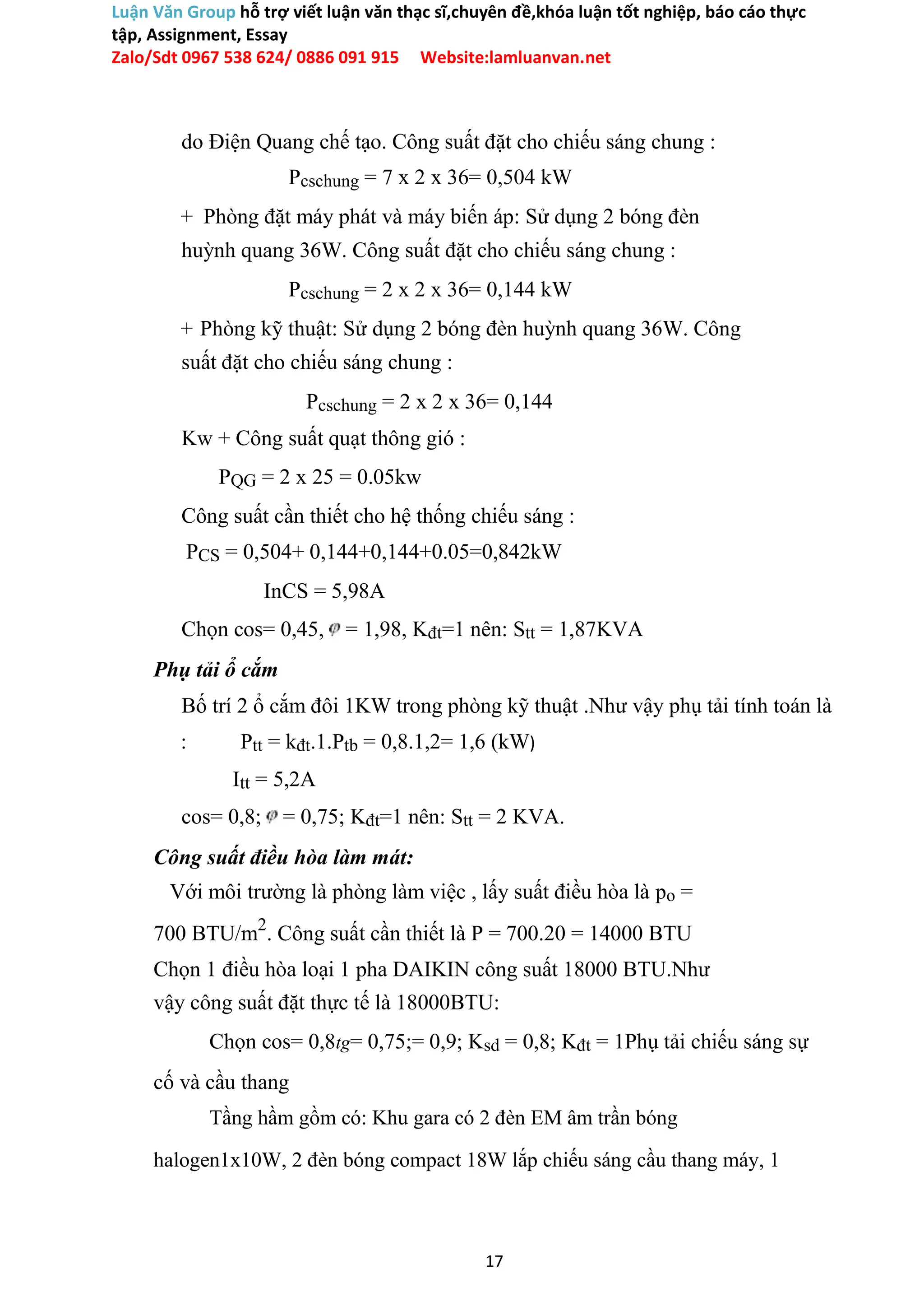 Luận Văn Group hỗ trợ viết luận văn thạc sĩ,chuyên đề,khóa luận tốt nghiệp, báo cáo thực
tập, Assignment, Essay
Zalo/Sdt 0967 538 624/ 0886 091 915 Website:lamluanvan.net
do Điện Quang chế tạo. Công suất đặt cho chiếu sáng chung :
Pcschung = 7 x 2 x 36= 0,504 kW
+ Phòng đặt máy phát và máy biến áp: Sử dụng 2 bóng đèn
huỳnh quang 36W. Công suất đặt cho chiếu sáng chung :
Pcschung = 2 x 2 x 36= 0,144 kW
+ Phòng kỹ thuật: Sử dụng 2 bóng đèn huỳnh quang 36W. Công
suất đặt cho chiếu sáng chung :
Pcschung = 2 x 2 x 36= 0,144
Kw + Công suất quạt thông gió :
PQG = 2 x 25 = 0.05kw
Công suất cần thiết cho hệ thống chiếu sáng :
PCS = 0,504+ 0,144+0,144+0.05=0,842kW
InCS = 5,98A
Chọn cos= 0,45, = 1,98, Kđt=1 nên: Stt = 1,87KVA
Phụ tải ổ cắm
Bố trí 2 ổ cắm đôi 1KW trong phòng kỹ thuật .Như vậy phụ tải tính toán là
: Ptt = kđt.1.Ptb = 0,8.1,2= 1,6 (kW)
Itt = 5,2A
cos= 0,8; = 0,75; Kđt=1 nên: Stt = 2 KVA.
Công suất điều hòa làm mát:
Với môi trường là phòng làm việc , lấy suất điều hòa là po =
700 BTU/m2
. Công suất cần thiết là P = 700.20 = 14000 BTU
Chọn 1 điều hòa loại 1 pha DAIKIN công suất 18000 BTU.Như
vậy công suất đặt thực tế là 18000BTU:
Chọn cos= 0,8tg= 0,75;= 0,9; Ksd = 0,8; Kđt = 1Phụ tải chiếu sáng sự
cố và cầu thang
Tầng hầm gồm có: Khu gara có 2 đèn EM âm trần bóng
halogen1x10W, 2 đèn bóng compact 18W lắp chiếu sáng cầu thang máy, 1
17
 