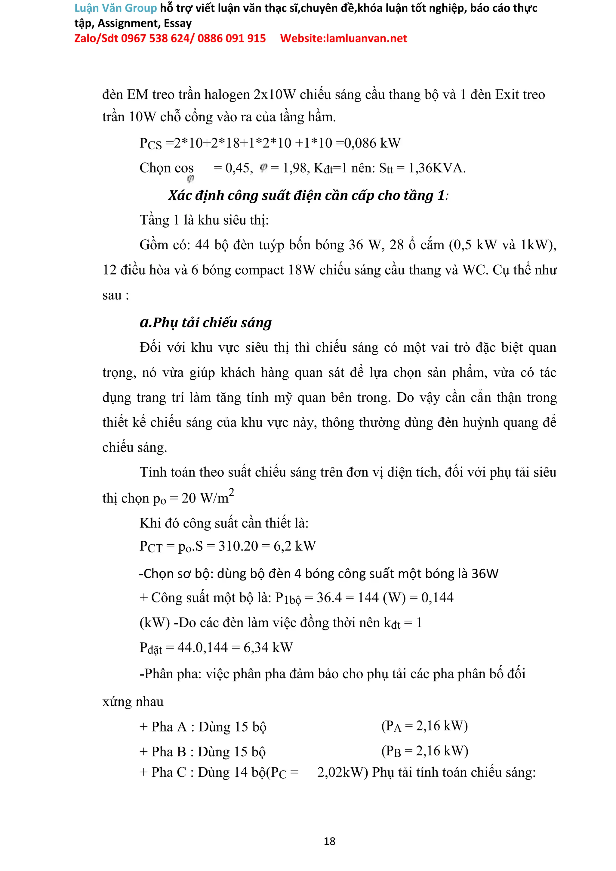 Luận Văn Group hỗ trợ viết luận văn thạc sĩ,chuyên đề,khóa luận tốt nghiệp, báo cáo thực
tập, Assignment, Essay
Zalo/Sdt 0967 538 624/ 0886 091 915 Website:lamluanvan.net
đèn EM treo trần halogen 2x10W chiếu sáng cầu thang bộ và 1 đèn Exit treo
trần 10W chỗ cổng vào ra của tầng hầm.
PCS =2*10+2*18+1*2*10 +1*10 =0,086 kW
Chọn cos = 0,45, = 1,98, Kđt=1 nên: Stt = 1,36KVA.
Xác định công suất điện cần cấp cho tầng 1:
Tầng 1 là khu siêu thị:
Gồm có: 44 bộ đèn tuýp bốn bóng 36 W, 28 ổ cắm (0,5 kW và 1kW),
12 điều hòa và 6 bóng compact 18W chiếu sáng cầu thang và WC. Cụ thể như
sau :
a.Phụ tải chiếu sáng
Đối với khu vực siêu thị thì chiếu sáng có một vai trò đặc biệt quan
trọng, nó vừa giúp khách hàng quan sát để lựa chọn sản phẩm, vừa có tác
dụng trang trí làm tăng tính mỹ quan bên trong. Do vậy cần cẩn thận trong
thiết kế chiếu sáng của khu vực này, thông thường dùng đèn huỳnh quang để
chiếu sáng.
Tính toán theo suất chiếu sáng trên đơn vị diện tích, đối với phụ tải siêu
thị chọn po = 20 W/m2
Khi đó công suất cần thiết là:
PCT = po.S = 310.20 = 6,2 kW
-Chọn sơ bộ: dùng bộ đèn 4 bóng công suất một bóng là 36W
+ Công suất một bộ là: P1bộ = 36.4 = 144 (W) = 0,144
(kW) -Do các đèn làm việc đồng thời nên kđt = 1
Pđặt = 44.0,144 = 6,34 kW
-Phân pha: việc phân pha đảm bảo cho phụ tải các pha phân bố đối
xứng nhau
+ Pha A : Dùng 15 bộ (PA = 2,16 kW)
+ Pha B : Dùng 15 bộ (PB = 2,16 kW)
+ Pha C : Dùng 14 bộ(PC = 2,02kW) Phụ tải tính toán chiếu sáng:
18
 