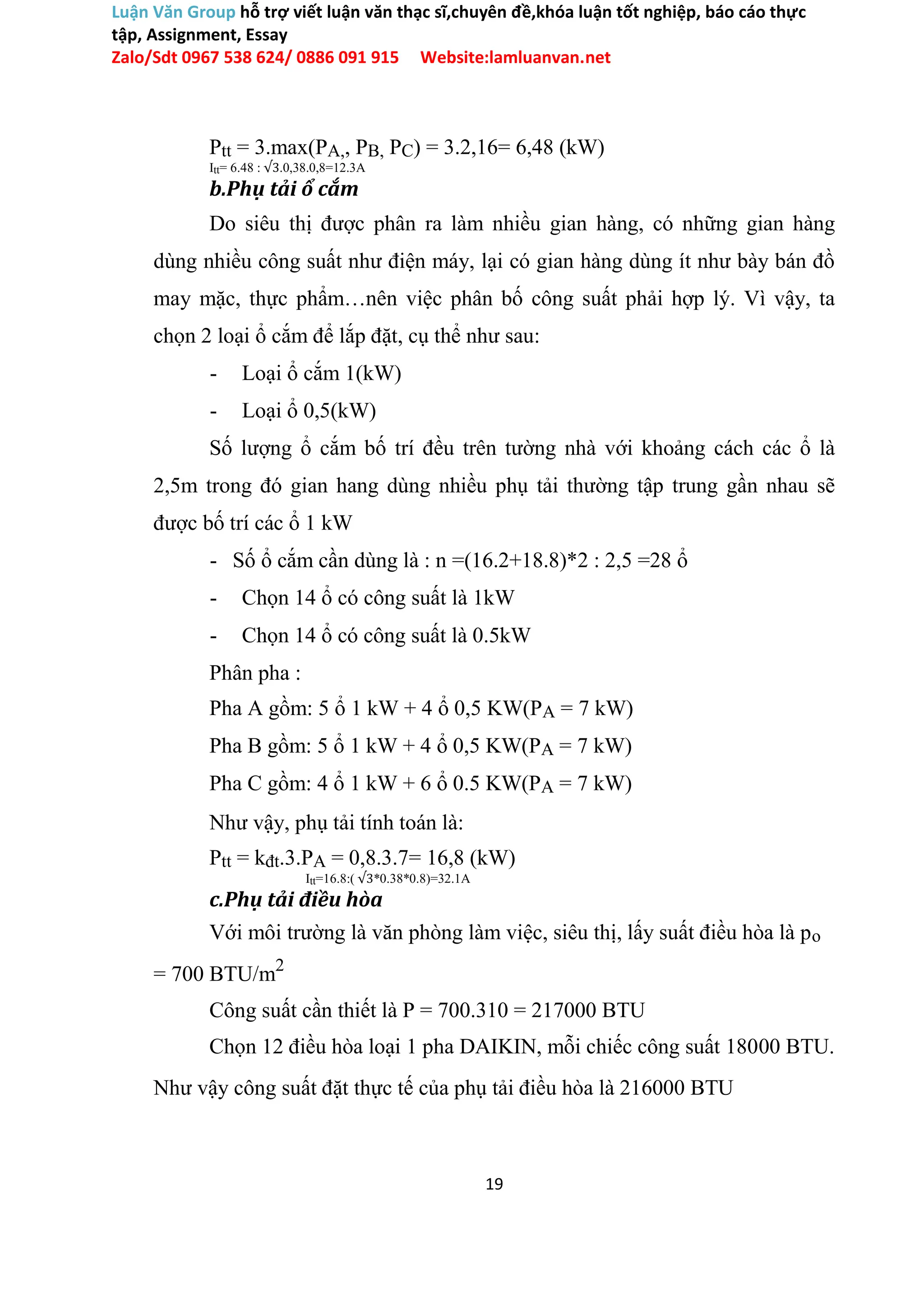 Luận Văn Group hỗ trợ viết luận văn thạc sĩ,chuyên đề,khóa luận tốt nghiệp, báo cáo thực
tập, Assignment, Essay
Zalo/Sdt 0967 538 624/ 0886 091 915 Website:lamluanvan.net
Ptt = 3.max(PA,, PB, PC) = 3.2,16= 6,48 (kW)
Itt= 6.48 : √3.0,38.0,8=12.3A
b.Phụ tải ổ cắm
Do siêu thị được phân ra làm nhiều gian hàng, có những gian hàng
dùng nhiều công suất như điện máy, lại có gian hàng dùng ít như bày bán đồ
may mặc, thực phẩm…nên việc phân bố công suất phải hợp lý. Vì vậy, ta
chọn 2 loại ổ cắm để lắp đặt, cụ thể như sau:
- Loại ổ cắm 1(kW)
- Loại ổ 0,5(kW)
Số lượng ổ cắm bố trí đều trên tường nhà với khoảng cách các ổ là
2,5m trong đó gian hang dùng nhiều phụ tải thường tập trung gần nhau sẽ
được bố trí các ổ 1 kW
- Số ổ cắm cần dùng là : n =(16.2+18.8)*2 : 2,5 =28 ổ
- Chọn 14 ổ có công suất là 1kW
- Chọn 14 ổ có công suất là 0.5kW
Phân pha :
Pha A gồm: 5 ổ 1 kW + 4 ổ 0,5 KW(PA = 7 kW)
Pha B gồm: 5 ổ 1 kW + 4 ổ 0,5 KW(PA = 7 kW)
Pha C gồm: 4 ổ 1 kW + 6 ổ 0.5 KW(PA = 7 kW)
Như vậy, phụ tải tính toán là:
Ptt = kđt.3.PA = 0,8.3.7= 16,8 (kW)
Itt=16.8:( √3*0.38*0.8)=32.1A
c.Phụ tải điều hòa
Với môi trường là văn phòng làm việc, siêu thị, lấy suất điều hòa là po
= 700 BTU/m2
Công suất cần thiết là P = 700.310 = 217000 BTU
Chọn 12 điều hòa loại 1 pha DAIKIN, mỗi chiếc công suất 18000 BTU.
Như vậy công suất đặt thực tế của phụ tải điều hòa là 216000 BTU
19
 