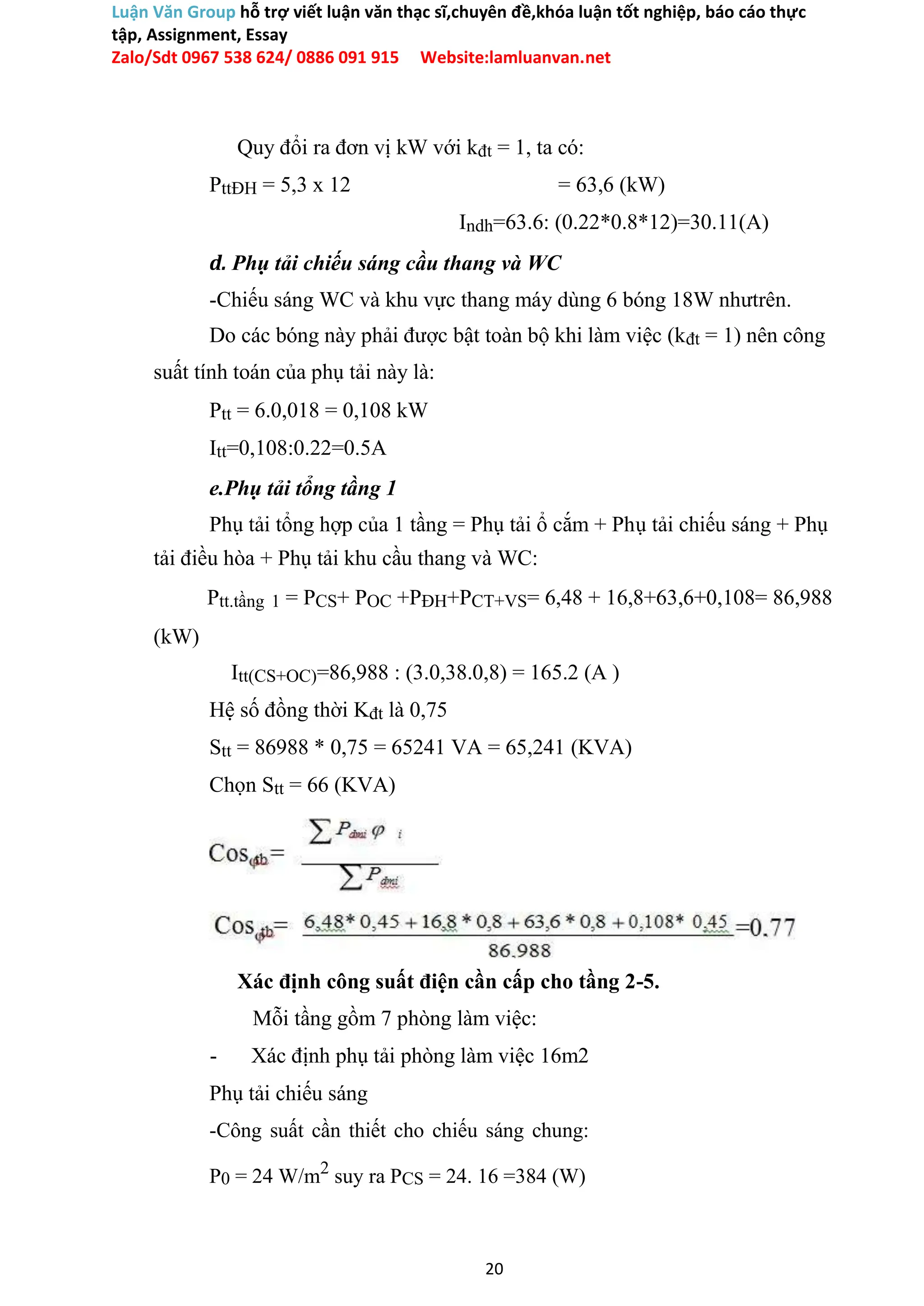Luận Văn Group hỗ trợ viết luận văn thạc sĩ,chuyên đề,khóa luận tốt nghiệp, báo cáo thực
tập, Assignment, Essay
Zalo/Sdt 0967 538 624/ 0886 091 915 Website:lamluanvan.net
Quy đổi ra đơn vị kW với kđt = 1, ta có:
PttĐH = 5,3 x 12 = 63,6 (kW)
Indh=63.6: (0.22*0.8*12)=30.11(A)
d. Phụ tải chiếu sáng cầu thang và WC
-Chiếu sáng WC và khu vực thang máy dùng 6 bóng 18W nhưtrên.
Do các bóng này phải được bật toàn bộ khi làm việc (kđt = 1) nên công
suất tính toán của phụ tải này là:
Ptt = 6.0,018 = 0,108 kW
Itt=0,108:0.22=0.5A
e.Phụ tải tổng tầng 1
Phụ tải tổng hợp của 1 tầng = Phụ tải ổ cắm + Phụ tải chiếu sáng + Phụ
tải điều hòa + Phụ tải khu cầu thang và WC:
Ptt.tầng 1 = PCS+ POC +PĐH+PCT+VS= 6,48 + 16,8+63,6+0,108= 86,988
(kW)
Itt(CS+OC)=86,988 : (3.0,38.0,8) = 165.2 (A )
Hệ số đồng thời Kđt là 0,75
Stt = 86988 * 0,75 = 65241 VA = 65,241 (KVA)
Chọn Stt = 66 (KVA)
Xác định công suất điện cần cấp cho tầng 2-5.
Mỗi tầng gồm 7 phòng làm việc:
- Xác định phụ tải phòng làm việc 16m2
Phụ tải chiếu sáng
-Công suất cần thiết cho chiếu sáng chung:
P0 = 24 W/m2
suy ra PCS = 24. 16 =384 (W)
20
 