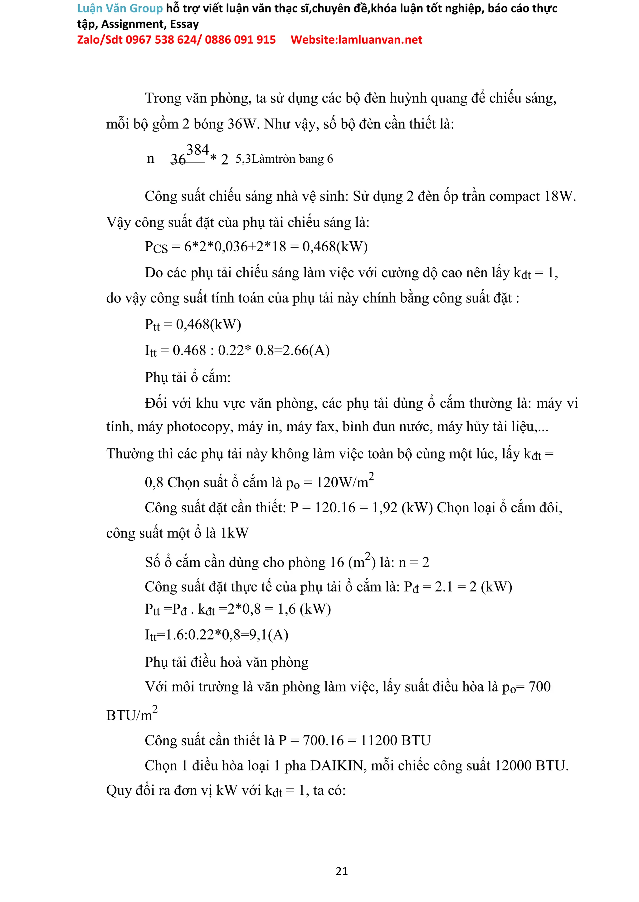 Luận Văn Group hỗ trợ viết luận văn thạc sĩ,chuyên đề,khóa luận tốt nghiệp, báo cáo thực
tập, Assignment, Essay
Zalo/Sdt 0967 538 624/ 0886 091 915 Website:lamluanvan.net
Trong văn phòng, ta sử dụng các bộ đèn huỳnh quang để chiếu sáng,
mỗi bộ gồm 2 bóng 36W. Như vậy, số bộ đèn cần thiết là:
n 36
384
* 2 5,3Làmtròn bang 6
Công suất chiếu sáng nhà vệ sinh: Sử dụng 2 đèn ốp trần compact 18W.
Vậy công suất đặt của phụ tải chiếu sáng là:
PCS = 6*2*0,036+2*18 = 0,468(kW)
Do các phụ tải chiếu sáng làm việc với cường độ cao nên lấy kđt = 1,
do vậy công suất tính toán của phụ tải này chính bằng công suất đặt :
Ptt = 0,468(kW)
Itt = 0.468 : 0.22* 0.8=2.66(A)
Phụ tải ổ cắm:
Đối với khu vực văn phòng, các phụ tải dùng ổ cắm thường là: máy vi
tính, máy photocopy, máy in, máy fax, bình đun nước, máy hủy tài liệu,...
Thường thì các phụ tải này không làm việc toàn bộ cùng một lúc, lấy kđt =
0,8 Chọn suất ổ cắm là po = 120W/m2
Công suất đặt cần thiết: P = 120.16 = 1,92 (kW) Chọn loại ổ cắm đôi,
công suất một ổ là 1kW
Số ổ cắm cần dùng cho phòng 16 (m2
) là: n = 2
Công suất đặt thực tế của phụ tải ổ cắm là: Pđ = 2.1 = 2 (kW)
Ptt =Pđ . kđt =2*0,8 = 1,6 (kW)
Itt=1.6:0.22*0,8=9,1(A)
Phụ tải điều hoà văn phòng
Với môi trường là văn phòng làm việc, lấy suất điều hòa là po= 700
BTU/m2
Công suất cần thiết là P = 700.16 = 11200 BTU
Chọn 1 điều hòa loại 1 pha DAIKIN, mỗi chiếc công suất 12000 BTU.
Quy đổi ra đơn vị kW với kđt = 1, ta có:
21
 