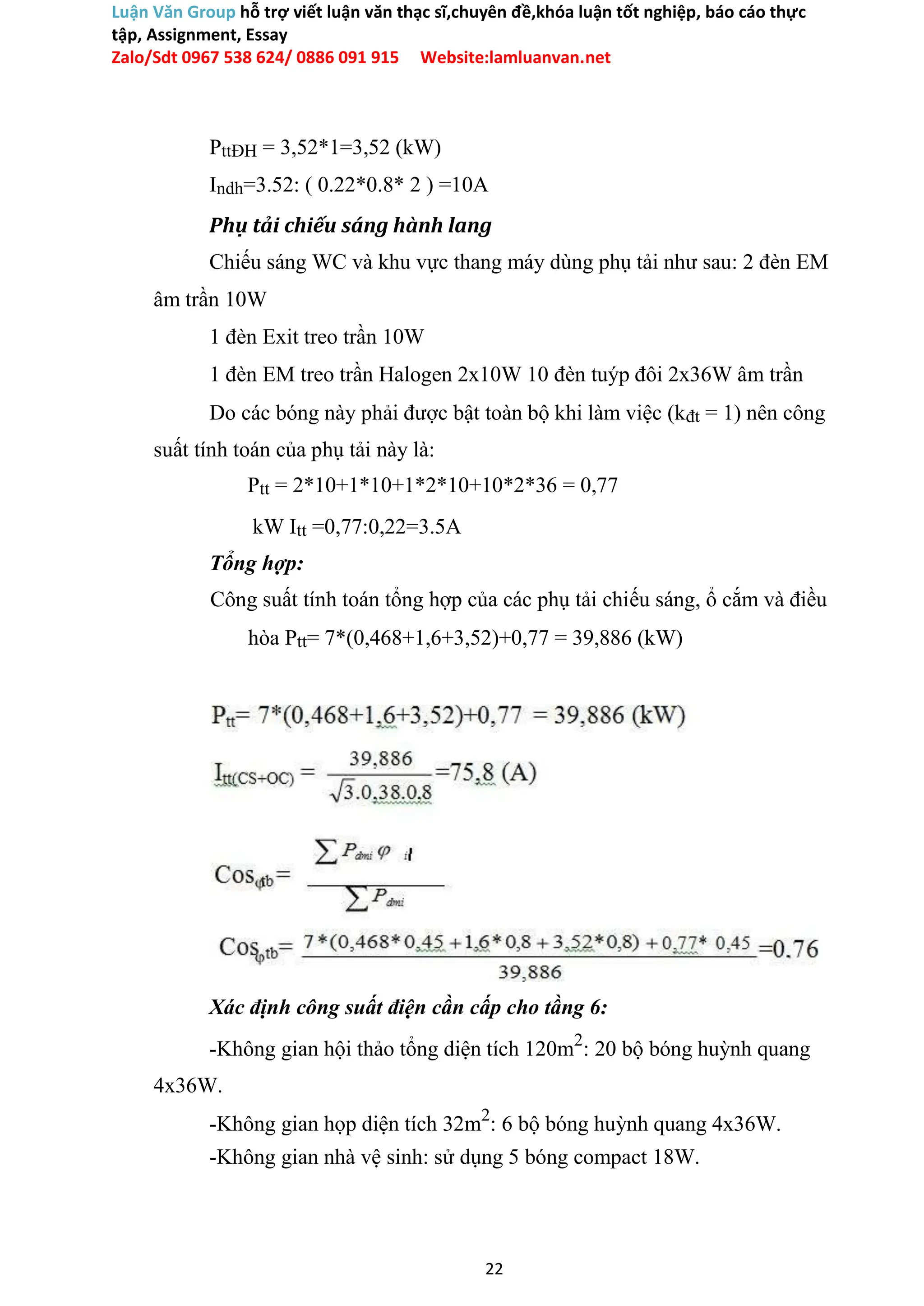 Luận Văn Group hỗ trợ viết luận văn thạc sĩ,chuyên đề,khóa luận tốt nghiệp, báo cáo thực
tập, Assignment, Essay
Zalo/Sdt 0967 538 624/ 0886 091 915 Website:lamluanvan.net
PttĐH = 3,52*1=3,52 (kW)
Indh=3.52: ( 0.22*0.8* 2 ) =10A
Phụ tải chiếu sáng hành lang
Chiếu sáng WC và khu vực thang máy dùng phụ tải như sau: 2 đèn EM
âm trần 10W
1 đèn Exit treo trần 10W
1 đèn EM treo trần Halogen 2x10W 10 đèn tuýp đôi 2x36W âm trần
Do các bóng này phải được bật toàn bộ khi làm việc (kđt = 1) nên công
suất tính toán của phụ tải này là:
Ptt = 2*10+1*10+1*2*10+10*2*36 = 0,77
kW Itt =0,77:0,22=3.5A
Tổng hợp:
Công suất tính toán tổng hợp của các phụ tải chiếu sáng, ổ cắm và điều
hòa Ptt= 7*(0,468+1,6+3,52)+0,77 = 39,886 (kW)
Xác định công suất điện cần cấp cho tầng 6:
-Không gian hội thảo tổng diện tích 120m2
: 20 bộ bóng huỳnh quang
4x36W.
-Không gian họp diện tích 32m2
: 6 bộ bóng huỳnh quang 4x36W.
-Không gian nhà vệ sinh: sử dụng 5 bóng compact 18W.
22
 