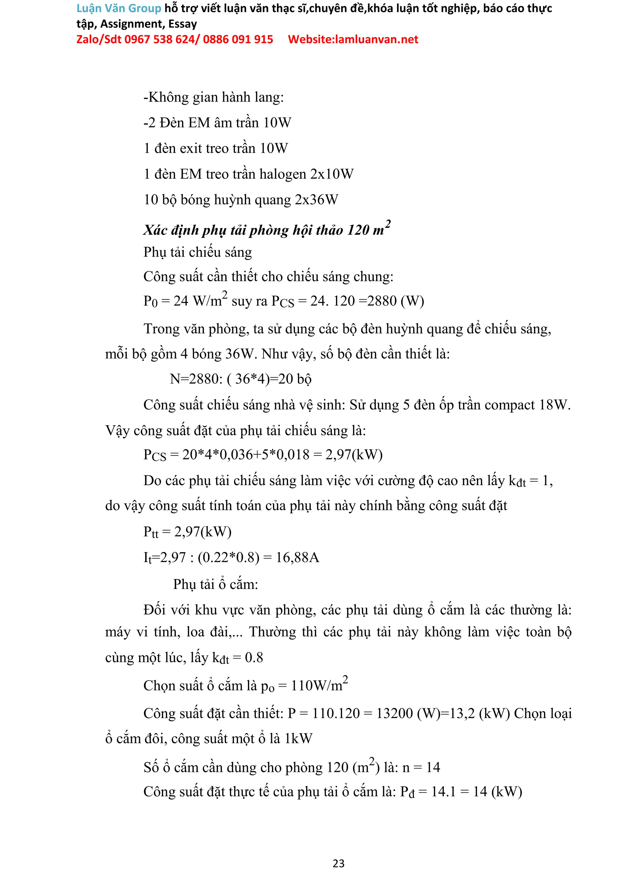 Luận Văn Group hỗ trợ viết luận văn thạc sĩ,chuyên đề,khóa luận tốt nghiệp, báo cáo thực
tập, Assignment, Essay
Zalo/Sdt 0967 538 624/ 0886 091 915 Website:lamluanvan.net
-Không gian hành lang:
-2 Đèn EM âm trần 10W
1 đèn exit treo trần 10W
1 đèn EM treo trần halogen 2x10W
10 bộ bóng huỳnh quang 2x36W
Xác định phụ tải phòng hội thảo 120 m2
Phụ tải chiếu sáng
Công suất cần thiết cho chiếu sáng chung:
P0 = 24 W/m2
suy ra PCS = 24. 120 =2880 (W)
Trong văn phòng, ta sử dụng các bộ đèn huỳnh quang để chiếu sáng,
mỗi bộ gồm 4 bóng 36W. Như vậy, số bộ đèn cần thiết là:
N=2880: ( 36*4)=20 bộ
Công suất chiếu sáng nhà vệ sinh: Sử dụng 5 đèn ốp trần compact 18W.
Vậy công suất đặt của phụ tải chiếu sáng là:
PCS = 20*4*0,036+5*0,018 = 2,97(kW)
Do các phụ tải chiếu sáng làm việc với cường độ cao nên lấy kđt = 1,
do vậy công suất tính toán của phụ tải này chính bằng công suất đặt
Ptt = 2,97(kW)
It=2,97 : (0.22*0.8) = 16,88A
Phụ tải ổ cắm:
Đối với khu vực văn phòng, các phụ tải dùng ổ cắm là các thường là:
máy vi tính, loa đài,... Thường thì các phụ tải này không làm việc toàn bộ
cùng một lúc, lấy kđt = 0.8
Chọn suất ổ cắm là po = 110W/m2
Công suất đặt cần thiết: P = 110.120 = 13200 (W)=13,2 (kW) Chọn loại
ổ cắm đôi, công suất một ổ là 1kW
Số ổ cắm cần dùng cho phòng 120 (m2
) là: n = 14
Công suất đặt thực tế của phụ tải ổ cắm là: Pđ = 14.1 = 14 (kW)
23
 