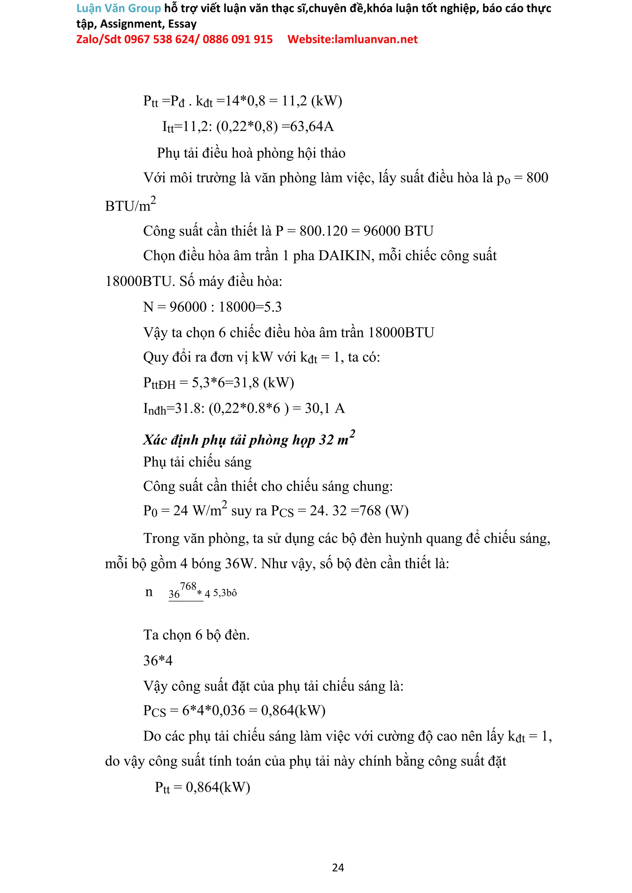 Luận Văn Group hỗ trợ viết luận văn thạc sĩ,chuyên đề,khóa luận tốt nghiệp, báo cáo thực
tập, Assignment, Essay
Zalo/Sdt 0967 538 624/ 0886 091 915 Website:lamluanvan.net
Ptt =Pđ . kđt =14*0,8 = 11,2 (kW)
Itt=11,2: (0,22*0,8) =63,64A
Phụ tải điều hoà phòng hội thảo
Với môi trường là văn phòng làm việc, lấy suất điều hòa là po = 800
BTU/m2
Công suất cần thiết là P = 800.120 = 96000 BTU
Chọn điều hòa âm trần 1 pha DAIKIN, mỗi chiếc công suất
18000BTU. Số máy điều hòa:
N = 96000 : 18000=5.3
Vậy ta chọn 6 chiếc điều hòa âm trần 18000BTU
Quy đổi ra đơn vị kW với kđt = 1, ta có:
PttĐH = 5,3*6=31,8 (kW)
Inđh=31.8: (0,22*0.8*6 ) = 30,1 A
Xác định phụ tải phòng họp 32 m2
Phụ tải chiếu sáng
Công suất cần thiết cho chiếu sáng chung:
P0 = 24 W/m2
suy ra PCS = 24. 32 =768 (W)
Trong văn phòng, ta sử dụng các bộ đèn huỳnh quang để chiếu sáng,
mỗi bộ gồm 4 bóng 36W. Như vậy, số bộ đèn cần thiết là:
n 36
768
* 4 5,3bô
Ta chọn 6 bộ đèn.
36*4
Vậy công suất đặt của phụ tải chiếu sáng là:
PCS = 6*4*0,036 = 0,864(kW)
Do các phụ tải chiếu sáng làm việc với cường độ cao nên lấy kđt = 1,
do vậy công suất tính toán của phụ tải này chính bằng công suất đặt
Ptt = 0,864(kW)
24
 