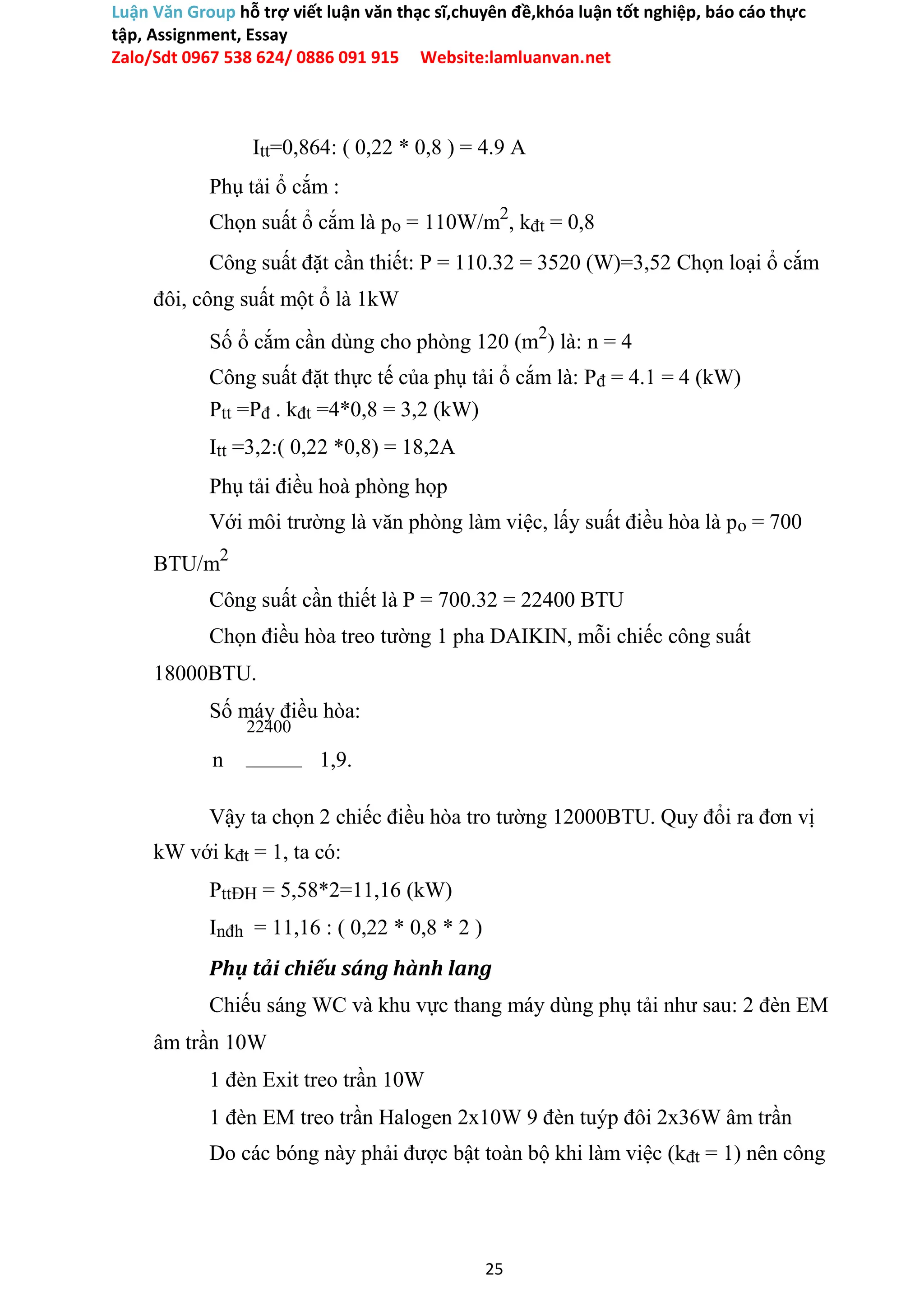 Luận Văn Group hỗ trợ viết luận văn thạc sĩ,chuyên đề,khóa luận tốt nghiệp, báo cáo thực
tập, Assignment, Essay
Zalo/Sdt 0967 538 624/ 0886 091 915 Website:lamluanvan.net
Itt=0,864: ( 0,22 * 0,8 ) = 4.9 A
Phụ tải ổ cắm :
Chọn suất ổ cắm là po = 110W/m2
, kđt = 0,8
Công suất đặt cần thiết: P = 110.32 = 3520 (W)=3,52 Chọn loại ổ cắm
đôi, công suất một ổ là 1kW
Số ổ cắm cần dùng cho phòng 120 (m2
) là: n = 4
Công suất đặt thực tế của phụ tải ổ cắm là: Pđ = 4.1 = 4 (kW)
Ptt =Pđ . kđt =4*0,8 = 3,2 (kW)
Itt =3,2:( 0,22 *0,8) = 18,2A
Phụ tải điều hoà phòng họp
Với môi trường là văn phòng làm việc, lấy suất điều hòa là po = 700
BTU/m2
Công suất cần thiết là P = 700.32 = 22400 BTU
Chọn điều hòa treo tường 1 pha DAIKIN, mỗi chiếc công suất
18000BTU.
Số máy điều hòa:
22400
n 1,9.
Vậy ta chọn 2 chiếc điều hòa tro tường 12000BTU. Quy đổi ra đơn vị
kW với kđt = 1, ta có:
PttĐH = 5,58*2=11,16 (kW)
Inđh = 11,16 : ( 0,22 * 0,8 * 2 )
Phụ tải chiếu sáng hành lang
Chiếu sáng WC và khu vực thang máy dùng phụ tải như sau: 2 đèn EM
âm trần 10W
1 đèn Exit treo trần 10W
1 đèn EM treo trần Halogen 2x10W 9 đèn tuýp đôi 2x36W âm trần
Do các bóng này phải được bật toàn bộ khi làm việc (kđt = 1) nên công
25
 