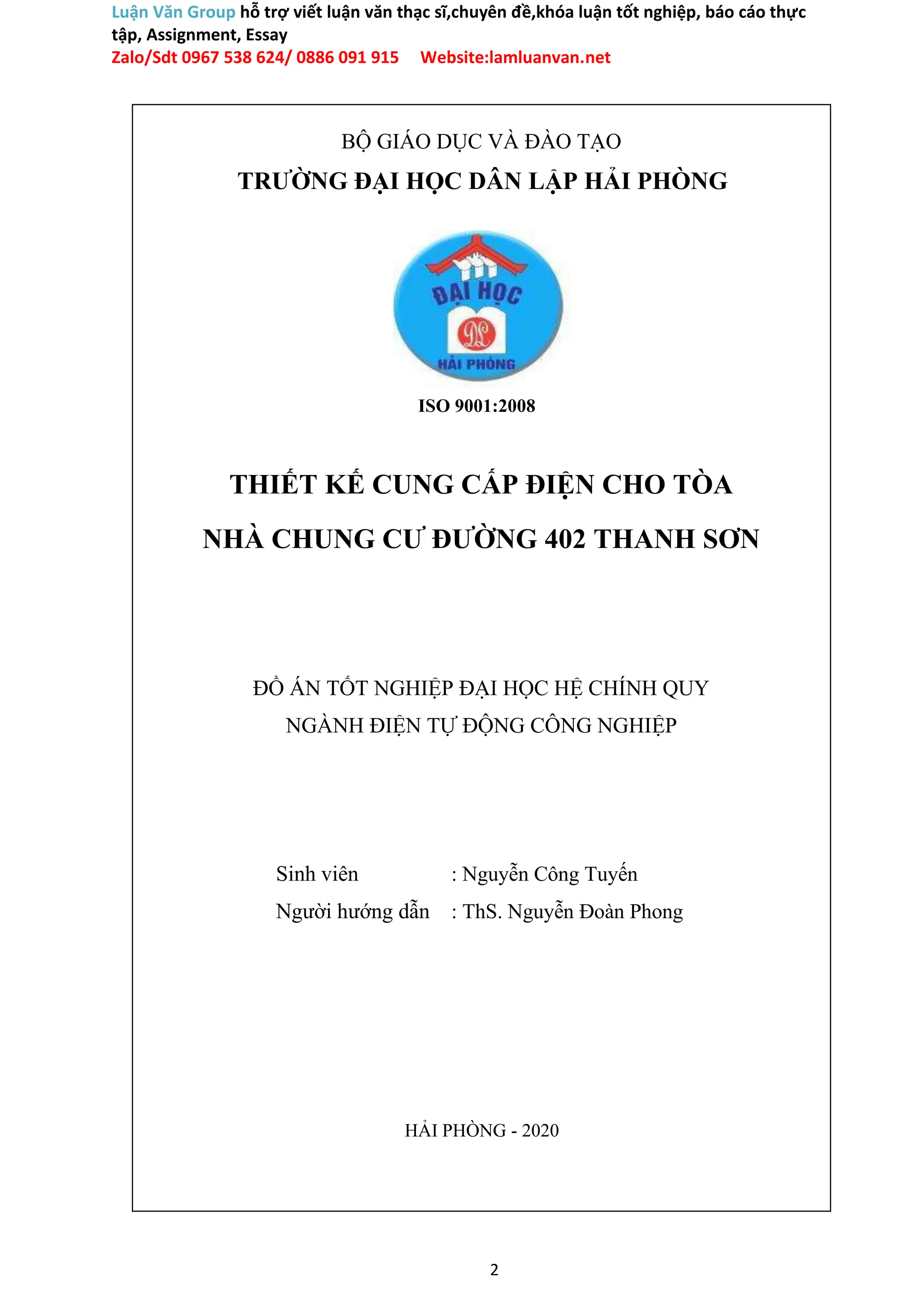Luận Văn Group hỗ trợ viết luận văn thạc sĩ,chuyên đề,khóa luận tốt nghiệp, báo cáo thực
tập, Assignment, Essay
Zalo/Sdt 0967 538 624/ 0886 091 915 Website:lamluanvan.net
BỘ GIÁO DỤC VÀ ĐÀO TẠO
TRƯỜNG ĐẠI HỌC DÂN LẬP HẢI PHÒNG
ISO 9001:2008
THIẾT KẾ CUNG CẤP ĐIỆN CHO TÒA
NHÀ CHUNG CƯ ĐƯỜNG 402 THANH SƠN
ĐỒ ÁN TỐT NGHIỆP ĐẠI HỌC HỆ CHÍNH QUY
NGÀNH ĐIỆN TỰ ĐỘNG CÔNG NGHIỆP
Sinh viên : Nguyễn Công Tuyến
Người hướng dẫn : ThS. Nguyễn Đoàn Phong
HẢI PHÒNG - 2020
2
 