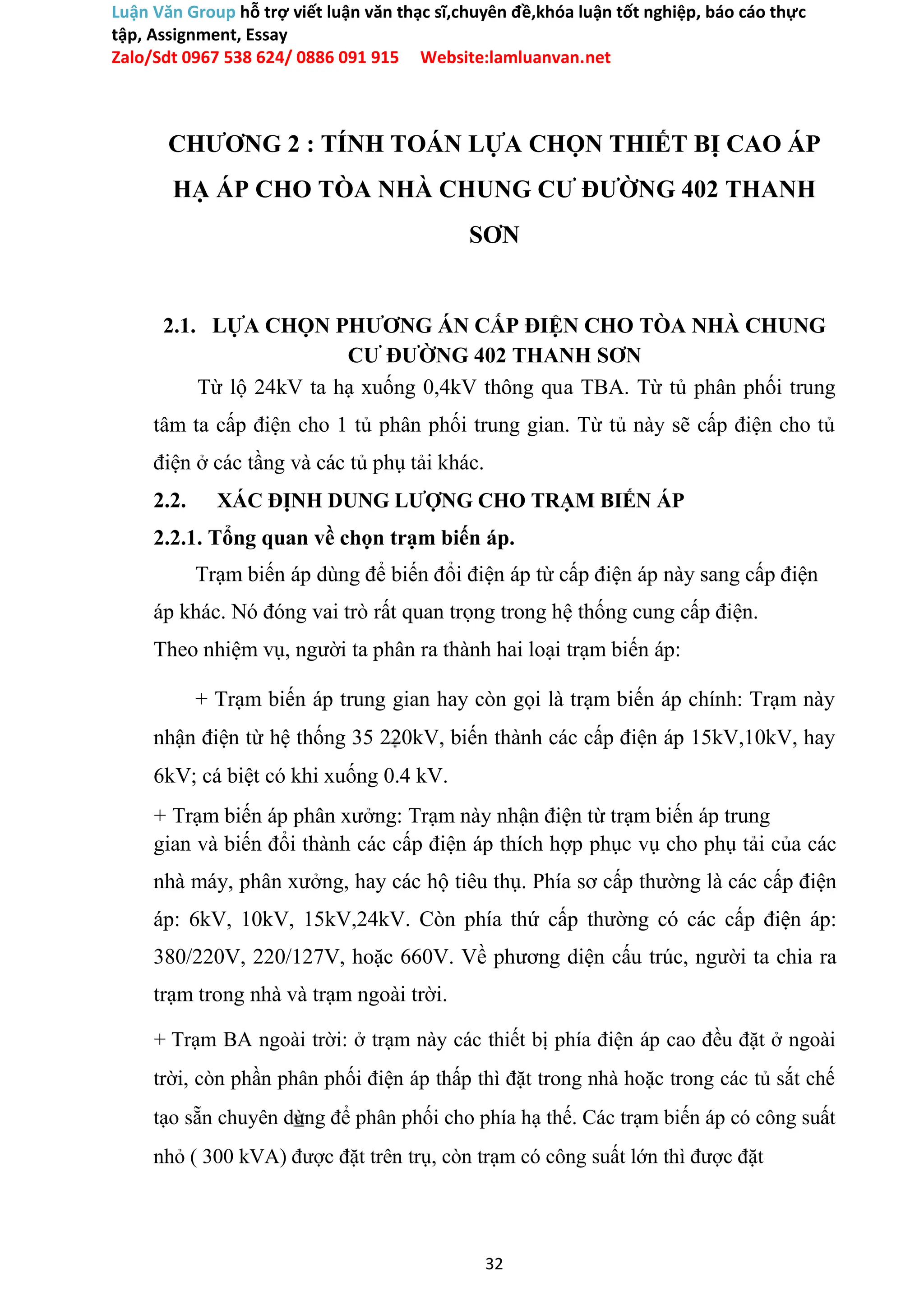 Luận Văn Group hỗ trợ viết luận văn thạc sĩ,chuyên đề,khóa luận tốt nghiệp, báo cáo thực
tập, Assignment, Essay
Zalo/Sdt 0967 538 624/ 0886 091 915 Website:lamluanvan.net
CHƯƠNG 2 : TÍNH TOÁN LỰA CHỌN THIẾT BỊ CAO ÁP
HẠ ÁP CHO TÒA NHÀ CHUNG CƯ ĐƯỜNG 402 THANH
SƠN
2.1. LỰA CHỌN PHƯƠNG ÁN CẤP ĐIỆN CHO TÒA NHÀ CHUNG
CƯ ĐƯỜNG 402 THANH SƠN
Từ lộ 24kV ta hạ xuống 0,4kV thông qua TBA. Từ tủ phân phối trung
tâm ta cấp điện cho 1 tủ phân phối trung gian. Từ tủ này sẽ cấp điện cho tủ
điện ở các tầng và các tủ phụ tải khác.
2.2. XÁC ĐỊNH DUNG LƯỢNG CHO TRẠM BIẾN ÁP
2.2.1. Tổng quan về chọn trạm biến áp.
Trạm biến áp dùng để biến đổi điện áp từ cấp điện áp này sang cấp điện
áp khác. Nó đóng vai trò rất quan trọng trong hệ thống cung cấp điện.
Theo nhiệm vụ, người ta phân ra thành hai loại trạm biến áp:
+ Trạm biến áp trung gian hay còn gọi là trạm biến áp chính: Trạm này
nhận điện từ hệ thống 35 220kV, biến thành các cấp điện áp 15kV,10kV, hay
6kV; cá biệt có khi xuống 0.4 kV.
+ Trạm biến áp phân xưởng: Trạm này nhận điện từ trạm biến áp trung
gian và biến đổi thành các cấp điện áp thích hợp phục vụ cho phụ tải của các
nhà máy, phân xưởng, hay các hộ tiêu thụ. Phía sơ cấp thường là các cấp điện
áp: 6kV, 10kV, 15kV,24kV. Còn phía thứ cấp thường có các cấp điện áp:
380/220V, 220/127V, hoặc 660V. Về phương diện cấu trúc, người ta chia ra
trạm trong nhà và trạm ngoài trời.
+ Trạm BA ngoài trời: ở trạm này các thiết bị phía điện áp cao đều đặt ở ngoài
trời, còn phần phân phối điện áp thấp thì đặt trong nhà hoặc trong các tủ sắt chế
tạo sẵn chuyên dùng để phân phối cho phía hạ thế. Các trạm biến áp có công suất
nhỏ ( 300 kVA) được đặt trên trụ, còn trạm có công suất lớn thì được đặt
32
 