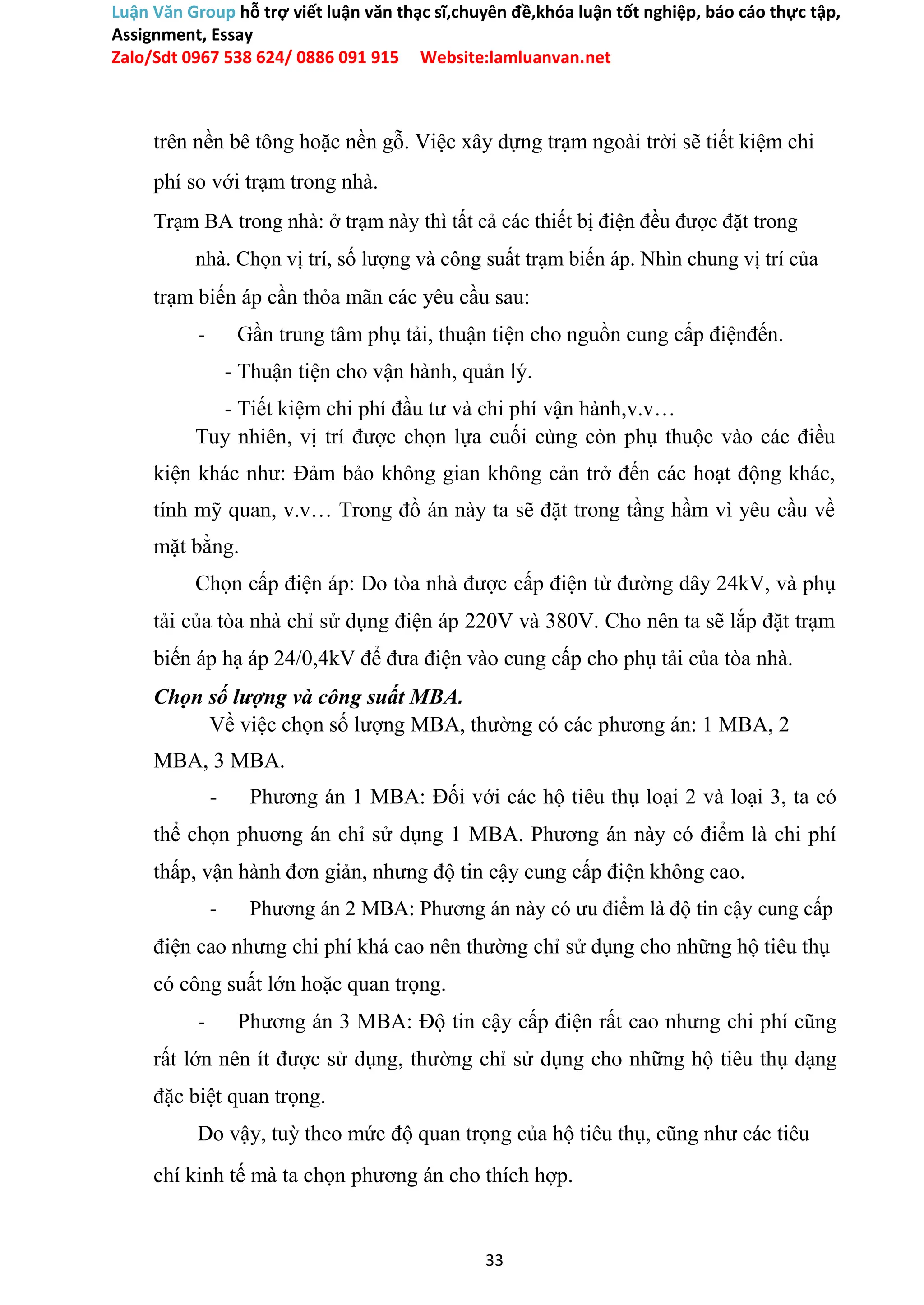 Luận Văn Group hỗ trợ viết luận văn thạc sĩ,chuyên đề,khóa luận tốt nghiệp, báo cáo thực tập,
Assignment, Essay
Zalo/Sdt 0967 538 624/ 0886 091 915 Website:lamluanvan.net
trên nền bê tông hoặc nền gỗ. Việc xây dựng trạm ngoài trời sẽ tiết kiệm chi
phí so với trạm trong nhà.
Trạm BA trong nhà: ở trạm này thì tất cả các thiết bị điện đều được đặt trong
nhà. Chọn vị trí, số lượng và công suất trạm biến áp. Nhìn chung vị trí của
trạm biến áp cần thỏa mãn các yêu cầu sau:
- Gần trung tâm phụ tải, thuận tiện cho nguồn cung cấp điệnđến.
- Thuận tiện cho vận hành, quản lý.
- Tiết kiệm chi phí đầu tư và chi phí vận hành,v.v…
Tuy nhiên, vị trí được chọn lựa cuối cùng còn phụ thuộc vào các điều
kiện khác như: Đảm bảo không gian không cản trở đến các hoạt động khác,
tính mỹ quan, v.v… Trong đồ án này ta sẽ đặt trong tầng hầm vì yêu cầu về
mặt bằng.
Chọn cấp điện áp: Do tòa nhà được cấp điện từ đường dây 24kV, và phụ
tải của tòa nhà chỉ sử dụng điện áp 220V và 380V. Cho nên ta sẽ lắp đặt trạm
biến áp hạ áp 24/0,4kV để đưa điện vào cung cấp cho phụ tải của tòa nhà.
Chọn số lượng và công suất MBA.
Về việc chọn số lượng MBA, thường có các phương án: 1 MBA, 2
MBA, 3 MBA.
- Phương án 1 MBA: Đối với các hộ tiêu thụ loại 2 và loại 3, ta có
thể chọn phuơng án chỉ sử dụng 1 MBA. Phương án này có điểm là chi phí
thấp, vận hành đơn giản, nhưng độ tin cậy cung cấp điện không cao.
- Phương án 2 MBA: Phương án này có ưu điểm là độ tin cậy cung cấp
điện cao nhưng chi phí khá cao nên thường chỉ sử dụng cho những hộ tiêu thụ
có công suất lớn hoặc quan trọng.
- Phương án 3 MBA: Độ tin cậy cấp điện rất cao nhưng chi phí cũng
rất lớn nên ít được sử dụng, thường chỉ sử dụng cho những hộ tiêu thụ dạng
đặc biệt quan trọng.
Do vậy, tuỳ theo mức độ quan trọng của hộ tiêu thụ, cũng như các tiêu
chí kinh tế mà ta chọn phương án cho thích hợp.
33
 