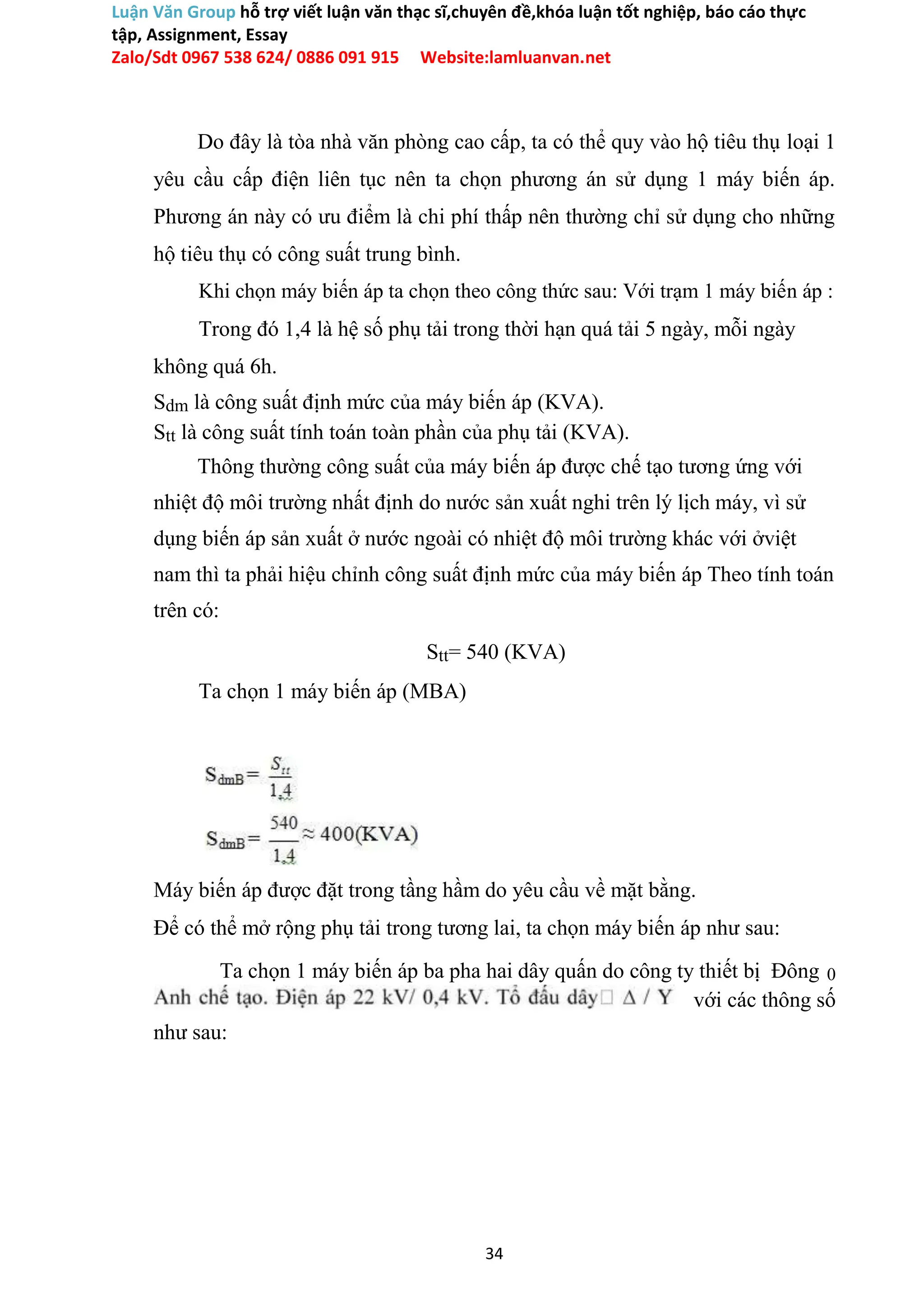 Luận Văn Group hỗ trợ viết luận văn thạc sĩ,chuyên đề,khóa luận tốt nghiệp, báo cáo thực
tập, Assignment, Essay
Zalo/Sdt 0967 538 624/ 0886 091 915 Website:lamluanvan.net
Do đây là tòa nhà văn phòng cao cấp, ta có thể quy vào hộ tiêu thụ loại 1
yêu cầu cấp điện liên tục nên ta chọn phương án sử dụng 1 máy biến áp.
Phương án này có ưu điểm là chi phí thấp nên thường chỉ sử dụng cho những
hộ tiêu thụ có công suất trung bình.
Khi chọn máy biến áp ta chọn theo công thức sau: Với trạm 1 máy biến áp :
Trong đó 1,4 là hệ số phụ tải trong thời hạn quá tải 5 ngày, mỗi ngày
không quá 6h.
Sdm là công suất định mức của máy biến áp (KVA).
Stt là công suất tính toán toàn phần của phụ tải (KVA).
Thông thường công suất của máy biến áp được chế tạo tương ứng với
nhiệt độ môi trường nhất định do nước sản xuất nghi trên lý lịch máy, vì sử
dụng biến áp sản xuất ở nước ngoài có nhiệt độ môi trường khác với ởviệt
nam thì ta phải hiệu chỉnh công suất định mức của máy biến áp Theo tính toán
trên có:
Stt= 540 (KVA)
Ta chọn 1 máy biến áp (MBA)
Máy biến áp được đặt trong tầng hầm do yêu cầu về mặt bằng.
Để có thể mở rộng phụ tải trong tương lai, ta chọn máy biến áp như sau:
Ta chọn 1 máy biến áp ba pha hai dây quấn do công ty thiết bị Đông 0
với các thông số
như sau:
34
 