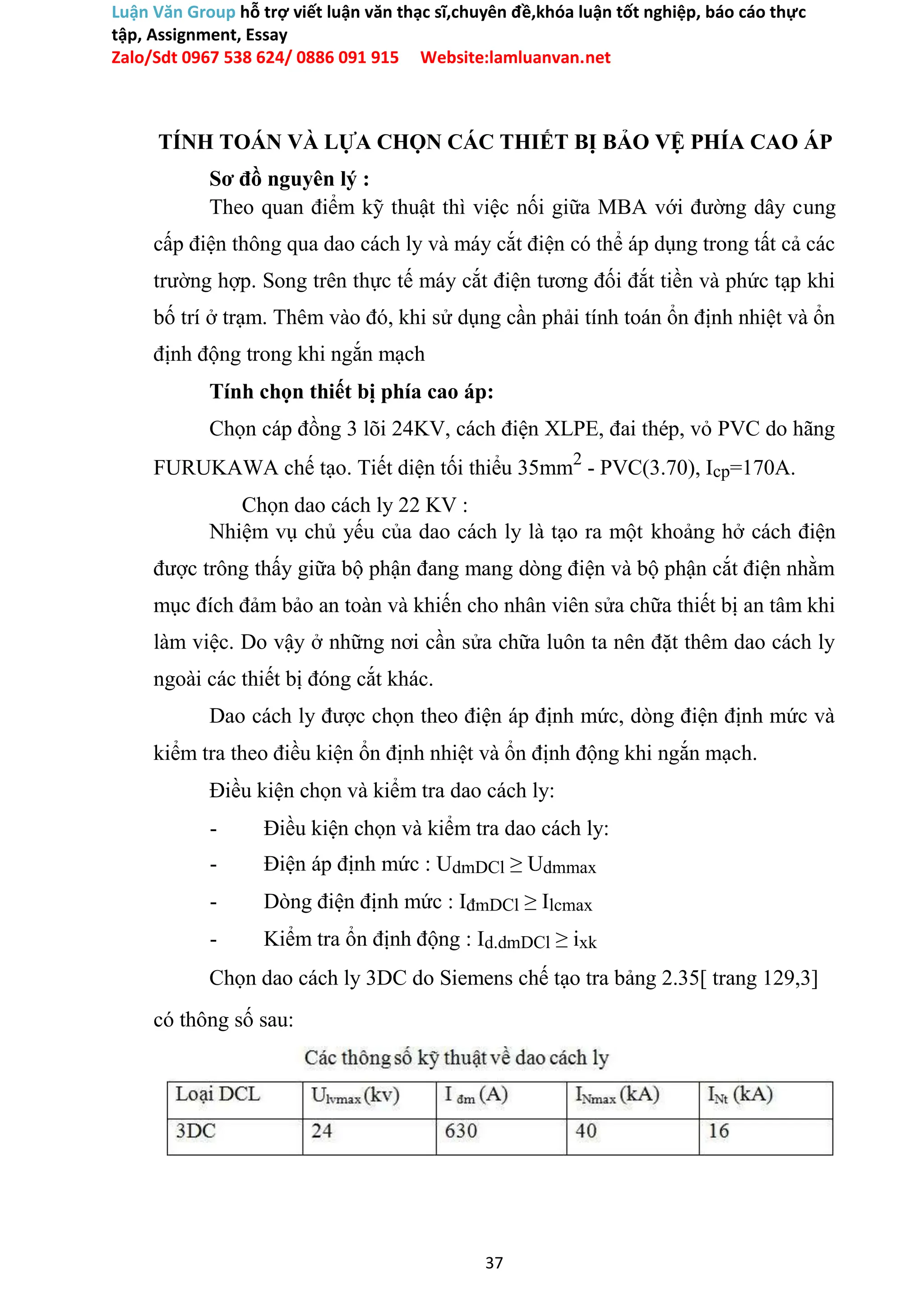 Luận Văn Group hỗ trợ viết luận văn thạc sĩ,chuyên đề,khóa luận tốt nghiệp, báo cáo thực
tập, Assignment, Essay
Zalo/Sdt 0967 538 624/ 0886 091 915 Website:lamluanvan.net
TÍNH TOÁN VÀ LỰA CHỌN CÁC THIẾT BỊ BẢO VỆ PHÍA CAO ÁP
Sơ đồ nguyên lý :
Theo quan điểm kỹ thuật thì việc nối giữa MBA với đường dây cung
cấp điện thông qua dao cách ly và máy cắt điện có thể áp dụng trong tất cả các
trường hợp. Song trên thực tế máy cắt điện tương đối đắt tiền và phức tạp khi
bố trí ở trạm. Thêm vào đó, khi sử dụng cần phải tính toán ổn định nhiệt và ổn
định động trong khi ngắn mạch
Tính chọn thiết bị phía cao áp:
Chọn cáp đồng 3 lõi 24KV, cách điện XLPE, đai thép, vỏ PVC do hãng
FURUKAWA chế tạo. Tiết diện tối thiểu 35mm2
- PVC(3.70), Icp=170A.
Chọn dao cách ly 22 KV :
Nhiệm vụ chủ yếu của dao cách ly là tạo ra một khoảng hở cách điện
được trông thấy giữa bộ phận đang mang dòng điện và bộ phận cắt điện nhằm
mục đích đảm bảo an toàn và khiến cho nhân viên sửa chữa thiết bị an tâm khi
làm việc. Do vậy ở những nơi cần sửa chữa luôn ta nên đặt thêm dao cách ly
ngoài các thiết bị đóng cắt khác.
Dao cách ly được chọn theo điện áp định mức, dòng điện định mức và
kiểm tra theo điều kiện ổn định nhiệt và ổn định động khi ngắn mạch.
Điều kiện chọn và kiểm tra dao cách ly:
- Điều kiện chọn và kiểm tra dao cách ly:
- Điện áp định mức : UdmDCl ≥ Udmmax
- Dòng điện định mức : IđmDCl ≥ Ilcmax
- Kiểm tra ổn định động : Id.dmDCl ≥ ixk
Chọn dao cách ly 3DC do Siemens chế tạo tra bảng 2.35[ trang 129,3]
có thông số sau:
37
 