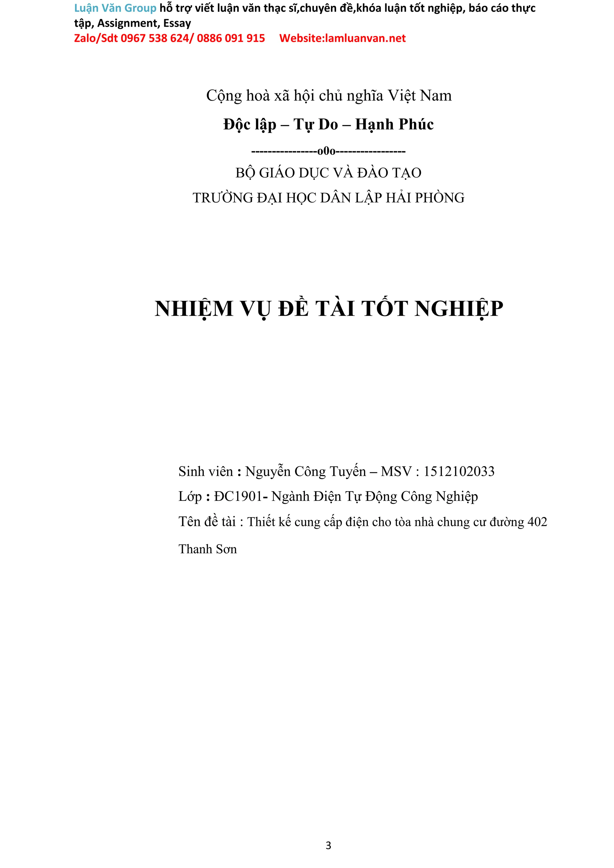 Luận Văn Group hỗ trợ viết luận văn thạc sĩ,chuyên đề,khóa luận tốt nghiệp, báo cáo thực
tập, Assignment, Essay
Zalo/Sdt 0967 538 624/ 0886 091 915 Website:lamluanvan.net
Cộng hoà xã hội chủ nghĩa Việt Nam
Độc lập – Tự Do – Hạnh Phúc
----------------o0o-----------------
BỘ GIÁO DỤC VÀ ĐÀO TẠO
TRƯỜNG ĐẠI HỌC DÂN LẬP HẢI PHÒNG
NHIỆM VỤ ĐỀ TÀI TỐT NGHIỆP
Sinh viên : Nguyễn Công Tuyến – MSV : 1512102033
Lớp : ĐC1901- Ngành Điện Tự Động Công Nghiệp
Tên đề tài : Thiết kế cung cấp điện cho tòa nhà chung cư đường 402
Thanh Sơn
3
 