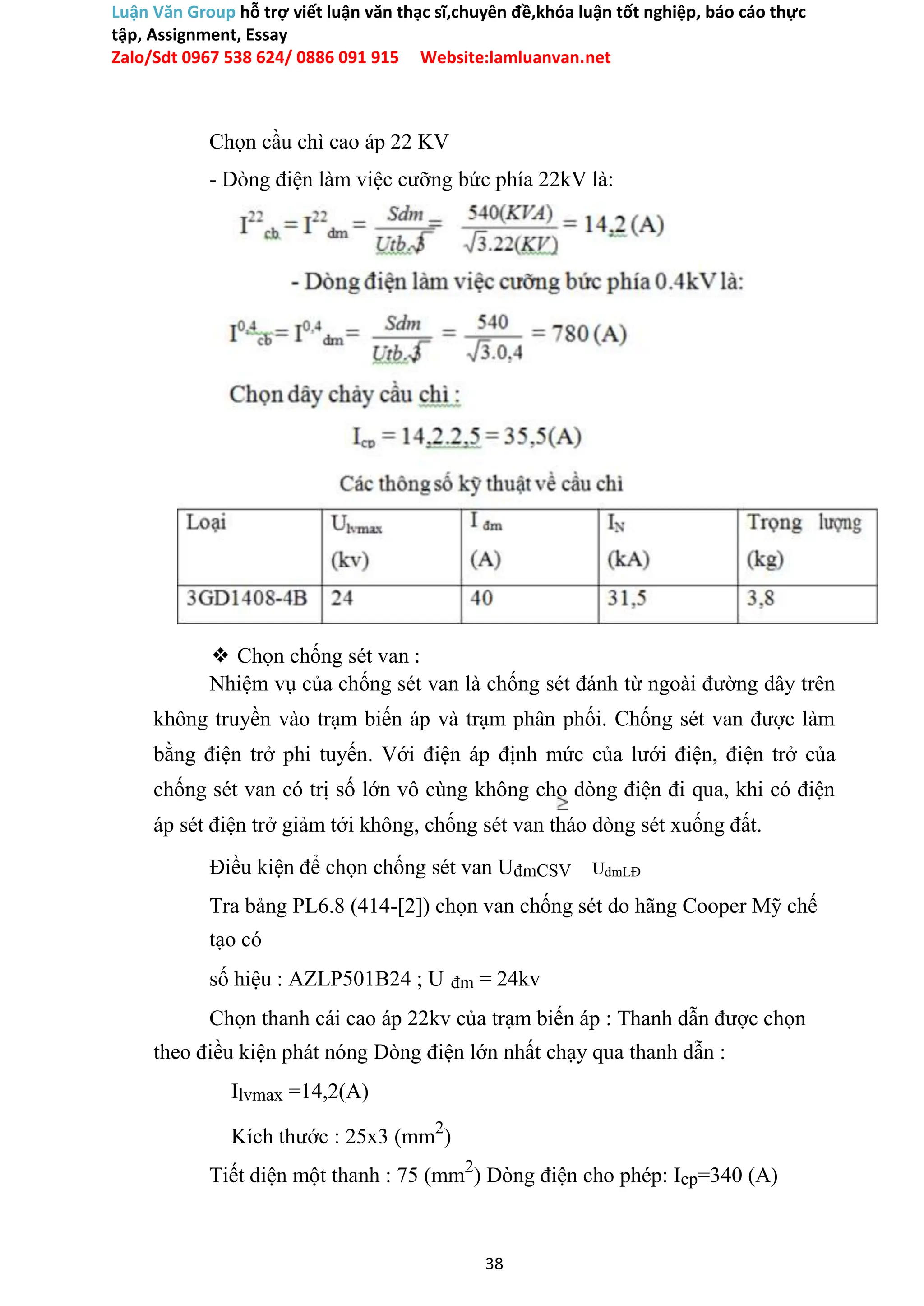 Luận Văn Group hỗ trợ viết luận văn thạc sĩ,chuyên đề,khóa luận tốt nghiệp, báo cáo thực
tập, Assignment, Essay
Zalo/Sdt 0967 538 624/ 0886 091 915 Website:lamluanvan.net
Chọn cầu chì cao áp 22 KV
- Dòng điện làm việc cưỡng bức phía 22kV là:
❖ Chọn chống sét van :
Nhiệm vụ của chống sét van là chống sét đánh từ ngoài đường dây trên
không truyền vào trạm biến áp và trạm phân phối. Chống sét van được làm
bằng điện trở phi tuyến. Với điện áp định mức của lưới điện, điện trở của
chống sét van có trị số lớn vô cùng không cho dòng điện đi qua, khi có điện
áp sét điện trở giảm tới không, chống sét van tháo dòng sét xuống đất.
Điều kiện để chọn chống sét van UđmCSV UdmLĐ
Tra bảng PL6.8 (414-[2]) chọn van chống sét do hãng Cooper Mỹ chế
tạo có
số hiệu : AZLP501B24 ; U đm = 24kv
Chọn thanh cái cao áp 22kv của trạm biến áp : Thanh dẫn được chọn
theo điều kiện phát nóng Dòng điện lớn nhất chạy qua thanh dẫn :
Ilvmax =14,2(A)
Kích thước : 25x3 (mm2
)
Tiết diện một thanh : 75 (mm2
) Dòng điện cho phép: Icp=340 (A)
38
 