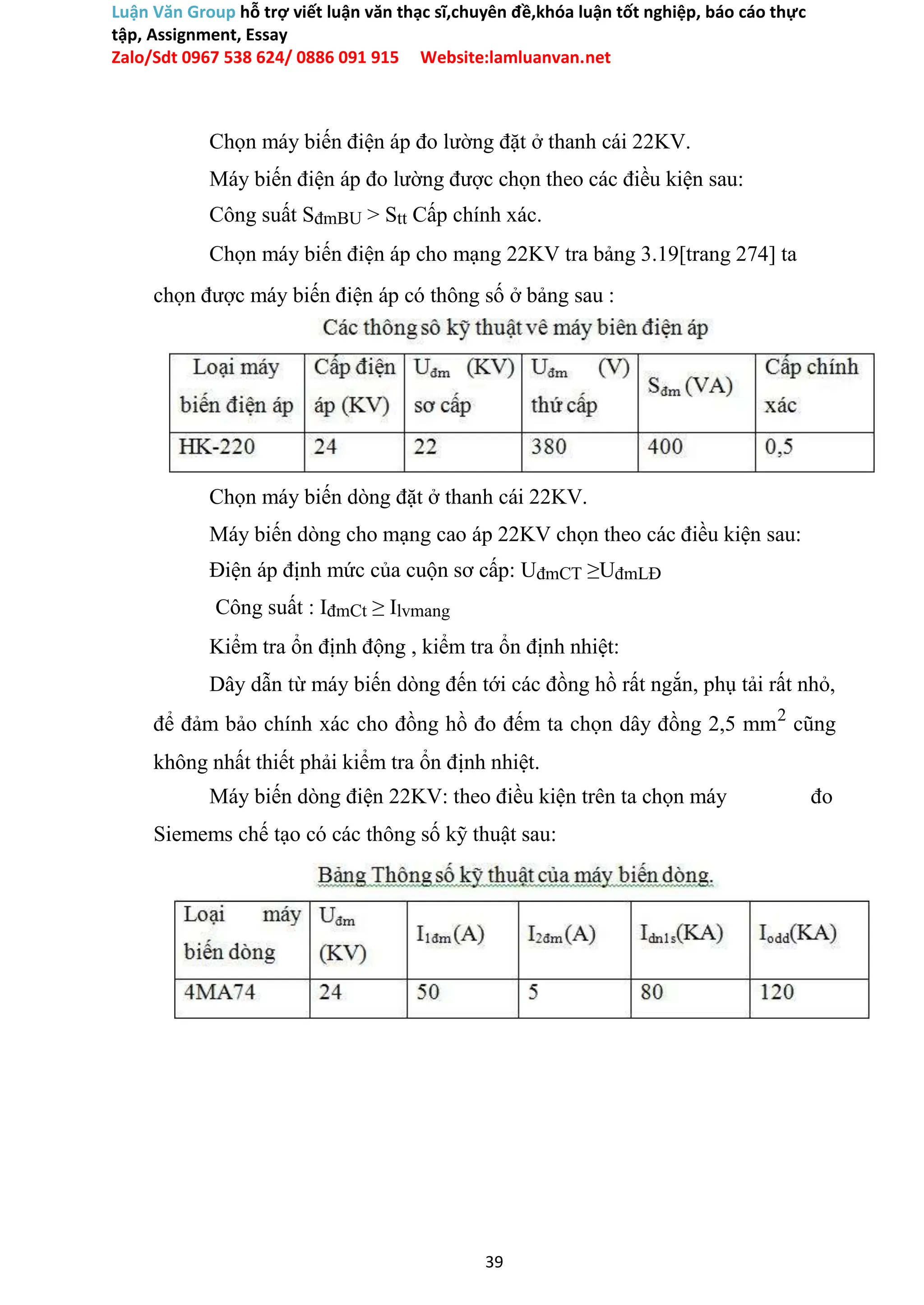 Luận Văn Group hỗ trợ viết luận văn thạc sĩ,chuyên đề,khóa luận tốt nghiệp, báo cáo thực
tập, Assignment, Essay
Zalo/Sdt 0967 538 624/ 0886 091 915 Website:lamluanvan.net
Chọn máy biến điện áp đo lường đặt ở thanh cái 22KV.
Máy biến điện áp đo lường được chọn theo các điều kiện sau:
Công suất SđmBU > Stt Cấp chính xác.
Chọn máy biến điện áp cho mạng 22KV tra bảng 3.19[trang 274] ta
chọn được máy biến điện áp có thông số ở bảng sau :
Chọn máy biến dòng đặt ở thanh cái 22KV.
Máy biến dòng cho mạng cao áp 22KV chọn theo các điều kiện sau:
Điện áp định mức của cuộn sơ cấp: UđmCT ≥UđmLĐ
Công suất : IđmCt ≥ Ilvmang
Kiểm tra ổn định động , kiểm tra ổn định nhiệt:
Dây dẫn từ máy biến dòng đến tới các đồng hồ rất ngắn, phụ tải rất nhỏ,
để đảm bảo chính xác cho đồng hồ đo đếm ta chọn dây đồng 2,5 mm2
cũng
không nhất thiết phải kiểm tra ổn định nhiệt.
Máy biến dòng điện 22KV: theo điều kiện trên ta chọn máy đo
Siemems chế tạo có các thông số kỹ thuật sau:
39
 