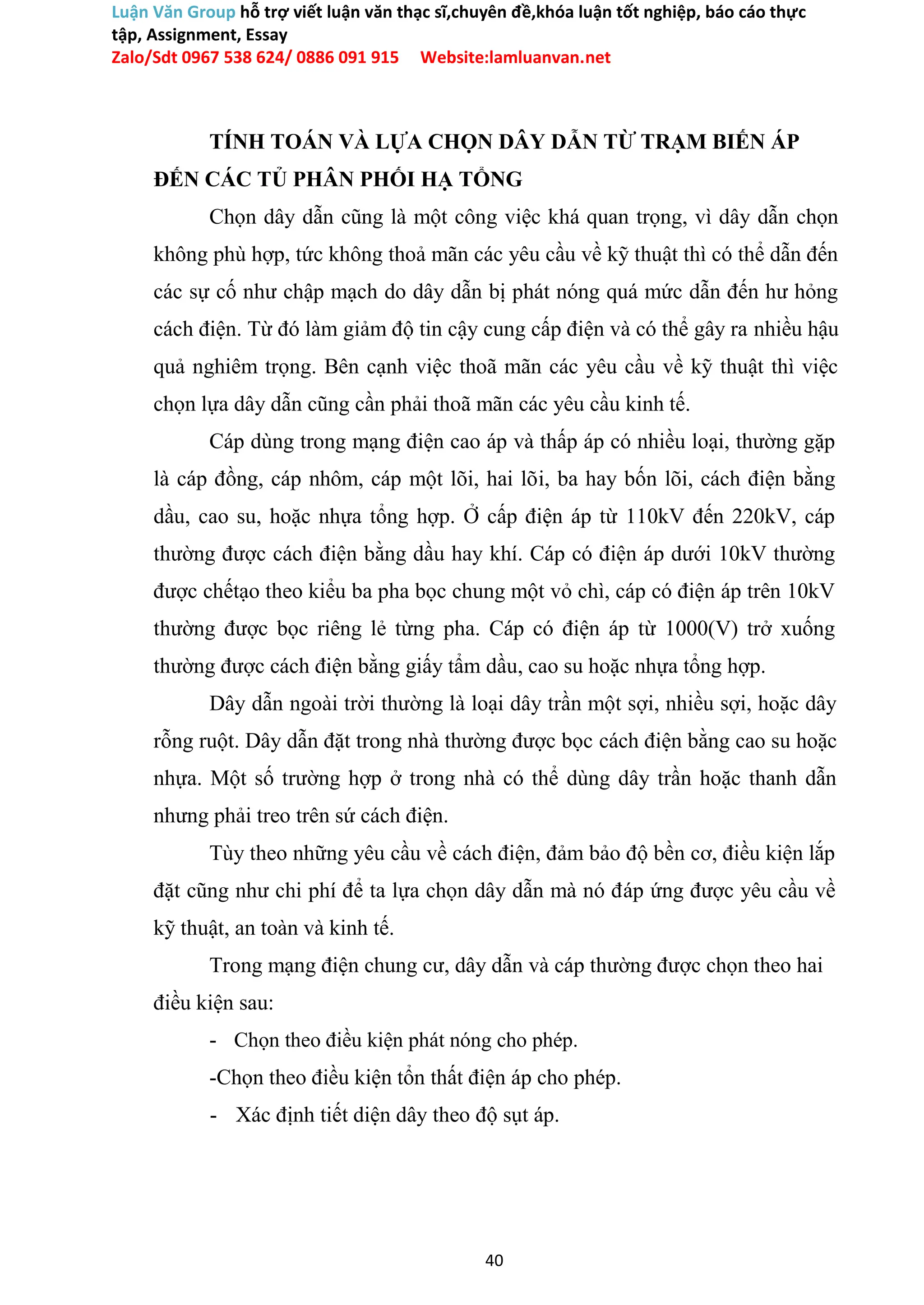 Luận Văn Group hỗ trợ viết luận văn thạc sĩ,chuyên đề,khóa luận tốt nghiệp, báo cáo thực
tập, Assignment, Essay
Zalo/Sdt 0967 538 624/ 0886 091 915 Website:lamluanvan.net
TÍNH TOÁN VÀ LỰA CHỌN DÂY DẪN TỪ TRẠM BIẾN ÁP
ĐẾN CÁC TỦ PHÂN PHỐI HẠ TỔNG
Chọn dây dẫn cũng là một công việc khá quan trọng, vì dây dẫn chọn
không phù hợp, tức không thoả mãn các yêu cầu về kỹ thuật thì có thể dẫn đến
các sự cố như chập mạch do dây dẫn bị phát nóng quá mức dẫn đến hư hỏng
cách điện. Từ đó làm giảm độ tin cậy cung cấp điện và có thể gây ra nhiều hậu
quả nghiêm trọng. Bên cạnh việc thoã mãn các yêu cầu về kỹ thuật thì việc
chọn lựa dây dẫn cũng cần phải thoã mãn các yêu cầu kinh tế.
Cáp dùng trong mạng điện cao áp và thấp áp có nhiều loại, thường gặp
là cáp đồng, cáp nhôm, cáp một lõi, hai lõi, ba hay bốn lõi, cách điện bằng
dầu, cao su, hoặc nhựa tổng hợp. Ở cấp điện áp từ 110kV đến 220kV, cáp
thường được cách điện bằng dầu hay khí. Cáp có điện áp dưới 10kV thường
được chếtạo theo kiểu ba pha bọc chung một vỏ chì, cáp có điện áp trên 10kV
thường được bọc riêng lẻ từng pha. Cáp có điện áp từ 1000(V) trở xuống
thường được cách điện bằng giấy tẩm dầu, cao su hoặc nhựa tổng hợp.
Dây dẫn ngoài trời thường là loại dây trần một sợi, nhiều sợi, hoặc dây
rỗng ruột. Dây dẫn đặt trong nhà thường được bọc cách điện bằng cao su hoặc
nhựa. Một số trường hợp ở trong nhà có thể dùng dây trần hoặc thanh dẫn
nhưng phải treo trên sứ cách điện.
Tùy theo những yêu cầu về cách điện, đảm bảo độ bền cơ, điều kiện lắp
đặt cũng như chi phí để ta lựa chọn dây dẫn mà nó đáp ứng được yêu cầu về
kỹ thuật, an toàn và kinh tế.
Trong mạng điện chung cư, dây dẫn và cáp thường được chọn theo hai
điều kiện sau:
- Chọn theo điều kiện phát nóng cho phép.
-Chọn theo điều kiện tổn thất điện áp cho phép.
- Xác định tiết diện dây theo độ sụt áp.
40
 