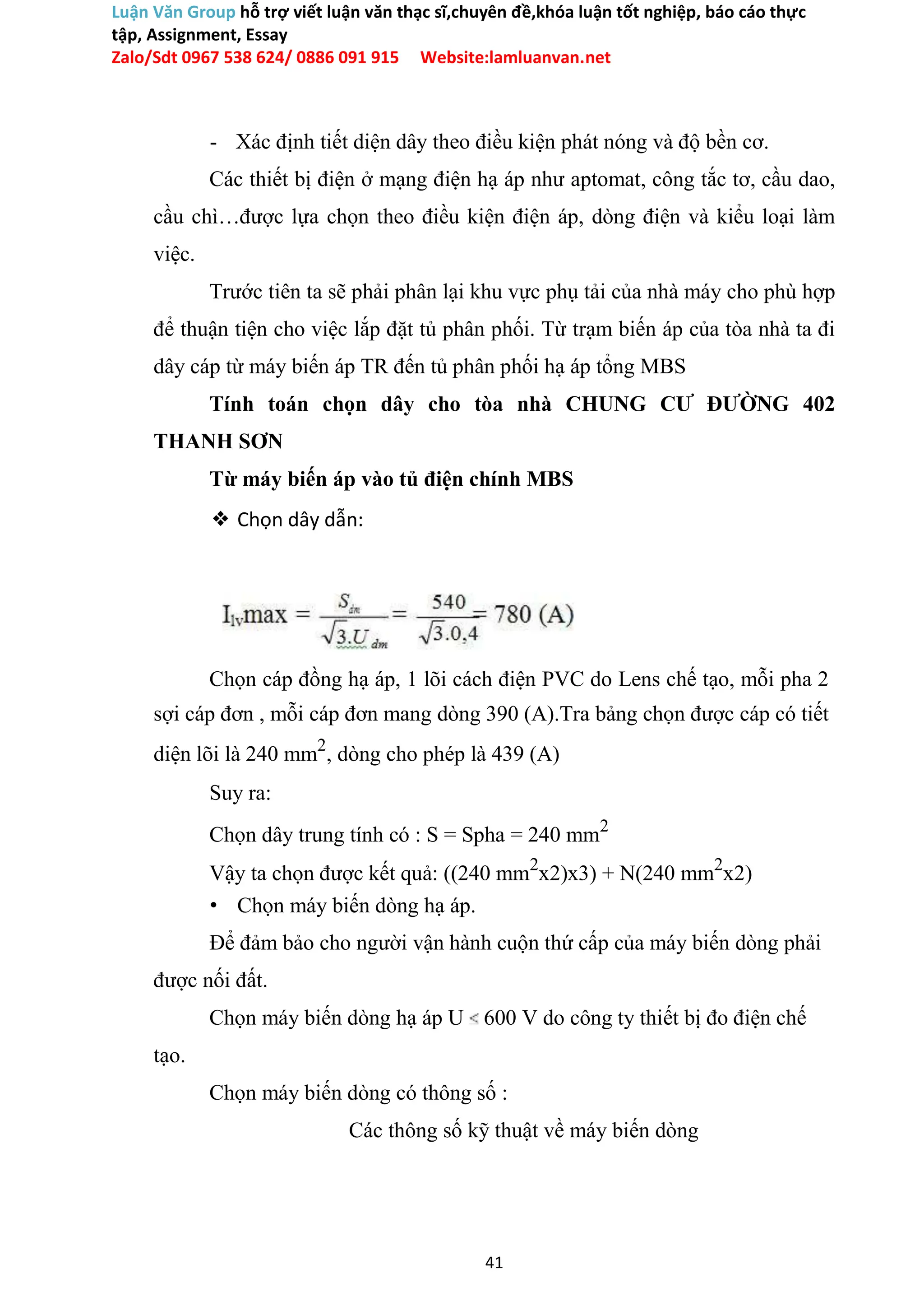 Luận Văn Group hỗ trợ viết luận văn thạc sĩ,chuyên đề,khóa luận tốt nghiệp, báo cáo thực
tập, Assignment, Essay
Zalo/Sdt 0967 538 624/ 0886 091 915 Website:lamluanvan.net
- Xác định tiết diện dây theo điều kiện phát nóng và độ bền cơ.
Các thiết bị điện ở mạng điện hạ áp như aptomat, công tắc tơ, cầu dao,
cầu chì…được lựa chọn theo điều kiện điện áp, dòng điện và kiểu loại làm
việc.
Trước tiên ta sẽ phải phân lại khu vực phụ tải của nhà máy cho phù hợp
để thuận tiện cho việc lắp đặt tủ phân phối. Từ trạm biến áp của tòa nhà ta đi
dây cáp từ máy biến áp TR đến tủ phân phối hạ áp tổng MBS
Tính toán chọn dây cho tòa nhà CHUNG CƯ ĐƯỜNG 402
THANH SƠN
Từ máy biến áp vào tủ điện chính MBS
❖ Chọn dây dẫn:
Chọn cáp đồng hạ áp, 1 lõi cách điện PVC do Lens chế tạo, mỗi pha 2
sợi cáp đơn , mỗi cáp đơn mang dòng 390 (A).Tra bảng chọn được cáp có tiết
diện lõi là 240 mm2
, dòng cho phép là 439 (A)
Suy ra:
Chọn dây trung tính có : S = Spha = 240 mm2
Vậy ta chọn được kết quả: ((240 mm2
x2)x3) + N(240 mm2
x2)
• Chọn máy biến dòng hạ áp.
Để đảm bảo cho người vận hành cuộn thứ cấp của máy biến dòng phải
được nối đất.
Chọn máy biến dòng hạ áp U 600 V do công ty thiết bị đo điện chế
tạo.
Chọn máy biến dòng có thông số :
Các thông số kỹ thuật về máy biến dòng
41
 