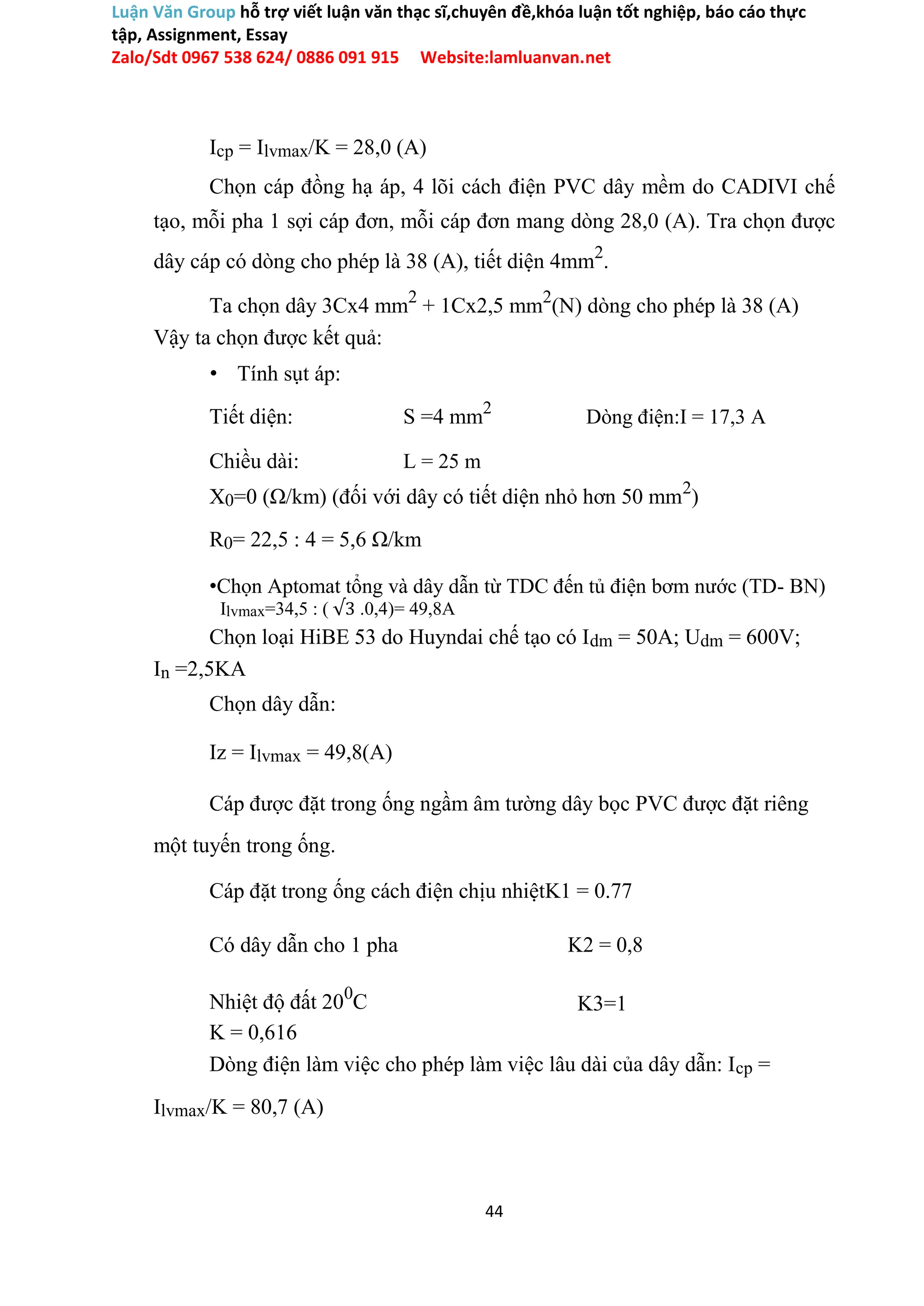 Luận Văn Group hỗ trợ viết luận văn thạc sĩ,chuyên đề,khóa luận tốt nghiệp, báo cáo thực
tập, Assignment, Essay
Zalo/Sdt 0967 538 624/ 0886 091 915 Website:lamluanvan.net
Icp = Ilvmax/K = 28,0 (A)
Chọn cáp đồng hạ áp, 4 lõi cách điện PVC dây mềm do CADIVI chế
tạo, mỗi pha 1 sợi cáp đơn, mỗi cáp đơn mang dòng 28,0 (A). Tra chọn được
dây cáp có dòng cho phép là 38 (A), tiết diện 4mm2
.
Ta chọn dây 3Cx4 mm2
+ 1Cx2,5 mm2
(N) dòng cho phép là 38 (A)
Vậy ta chọn được kết quả:
• Tính sụt áp:
Tiết diện: S =4 mm2
Dòng điện:I = 17,3 A
Chiều dài: L = 25 m
X0=0 (Ω/km) (đối với dây có tiết diện nhỏ hơn 50 mm2
)
R0= 22,5 : 4 = 5,6 Ω/km
•Chọn Aptomat tổng và dây dẫn từ TDC đến tủ điện bơm nước (TD- BN)
Ilvmax=34,5 : ( √3 .0,4)= 49,8A
Chọn loại HiBE 53 do Huyndai chế tạo có Idm = 50A; Udm = 600V;
In =2,5KA
Chọn dây dẫn:
Iz = Ilvmax = 49,8(A)
Cáp được đặt trong ống ngầm âm tường dây bọc PVC được đặt riêng
một tuyến trong ống.
Cáp đặt trong ống cách điện chịu nhiệtK1 = 0.77
Có dây dẫn cho 1 pha K2 = 0,8
Nhiệt độ đất 200
C K3=1
K = 0,616
Dòng điện làm việc cho phép làm việc lâu dài của dây dẫn: Icp =
Ilvmax/K = 80,7 (A)
44
 