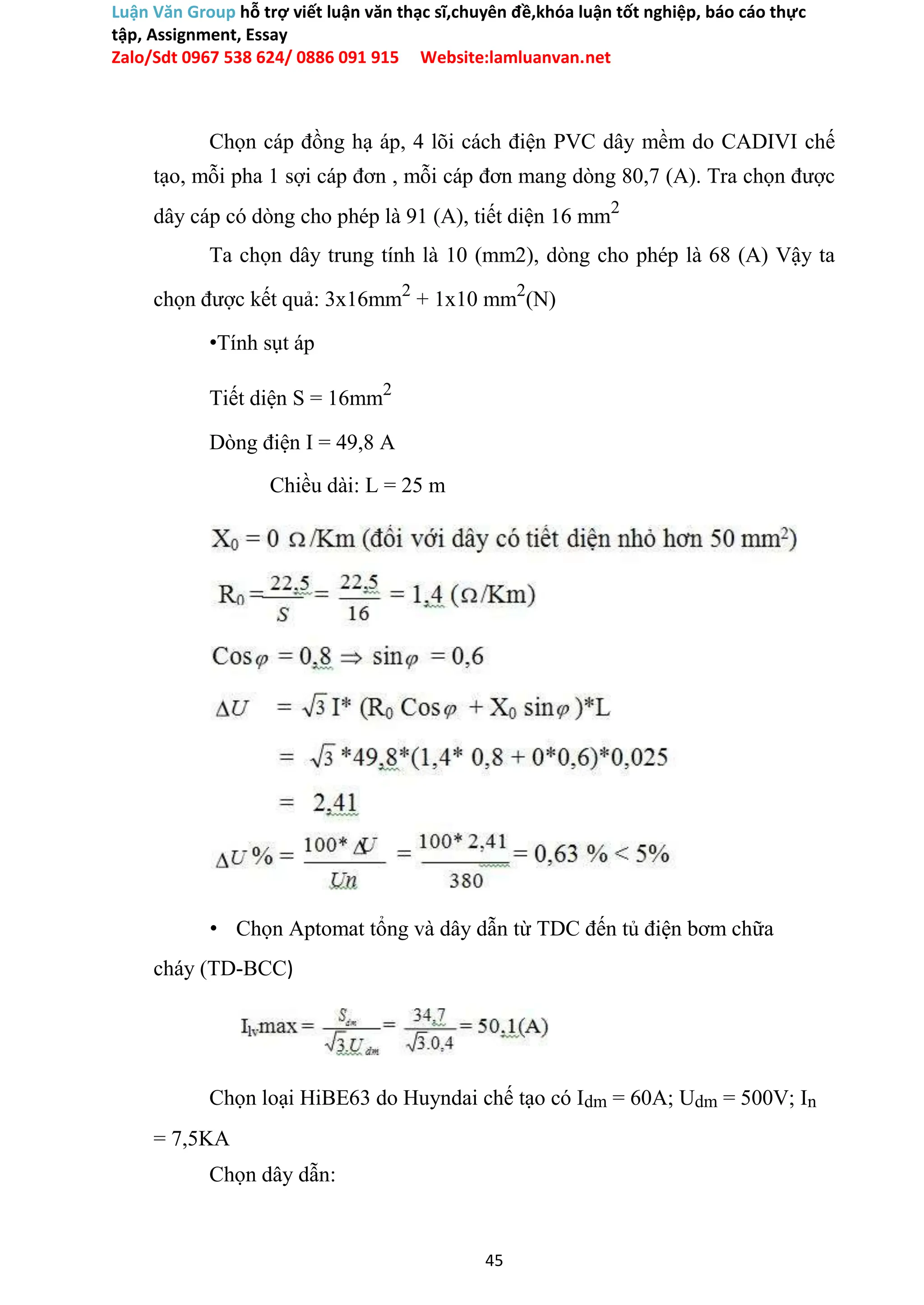 Luận Văn Group hỗ trợ viết luận văn thạc sĩ,chuyên đề,khóa luận tốt nghiệp, báo cáo thực
tập, Assignment, Essay
Zalo/Sdt 0967 538 624/ 0886 091 915 Website:lamluanvan.net
Chọn cáp đồng hạ áp, 4 lõi cách điện PVC dây mềm do CADIVI chế
tạo, mỗi pha 1 sợi cáp đơn , mỗi cáp đơn mang dòng 80,7 (A). Tra chọn được
dây cáp có dòng cho phép là 91 (A), tiết diện 16 mm2
Ta chọn dây trung tính là 10 (mm2), dòng cho phép là 68 (A) Vậy ta
chọn được kết quả: 3x16mm2
+ 1x10 mm2
(N)
•Tính sụt áp
Tiết diện S = 16mm2
Dòng điện I = 49,8 A
Chiều dài: L = 25 m
• Chọn Aptomat tổng và dây dẫn từ TDC đến tủ điện bơm chữa
cháy (TD-BCC)
Chọn loại HiBE63 do Huyndai chế tạo có Idm = 60A; Udm = 500V; In
= 7,5KA
Chọn dây dẫn:
45
 