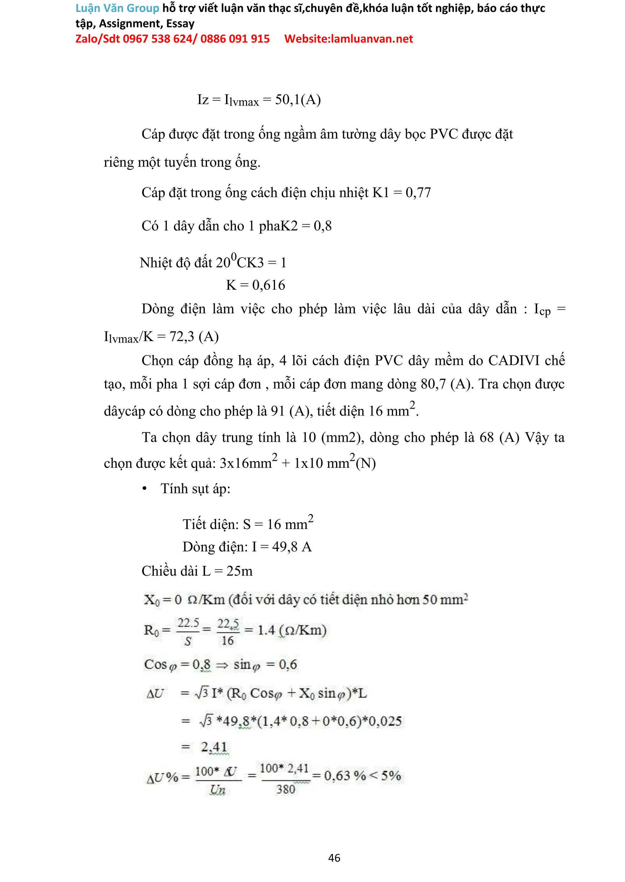Luận Văn Group hỗ trợ viết luận văn thạc sĩ,chuyên đề,khóa luận tốt nghiệp, báo cáo thực
tập, Assignment, Essay
Zalo/Sdt 0967 538 624/ 0886 091 915 Website:lamluanvan.net
Iz = Ilvmax = 50,1(A)
Cáp được đặt trong ống ngầm âm tường dây bọc PVC được đặt
riêng một tuyến trong ống.
Cáp đặt trong ống cách điện chịu nhiệt K1 = 0,77
Có 1 dây dẫn cho 1 phaK2 = 0,8
Nhiệt độ đất 200
CK3 = 1
K = 0,616
Dòng điện làm việc cho phép làm việc lâu dài của dây dẫn : Icp =
Ilvmax/K = 72,3 (A)
Chọn cáp đồng hạ áp, 4 lõi cách điện PVC dây mềm do CADIVI chế
tạo, mỗi pha 1 sợi cáp đơn , mỗi cáp đơn mang dòng 80,7 (A). Tra chọn được
dâycáp có dòng cho phép là 91 (A), tiết diện 16 mm2
.
Ta chọn dây trung tính là 10 (mm2), dòng cho phép là 68 (A) Vậy ta
chọn được kết quả: 3x16mm2
+ 1x10 mm2
(N)
• Tính sụt áp:
Tiết diện: S = 16 mm2
Dòng điện: I = 49,8 A
Chiều dài L = 25m
46
 