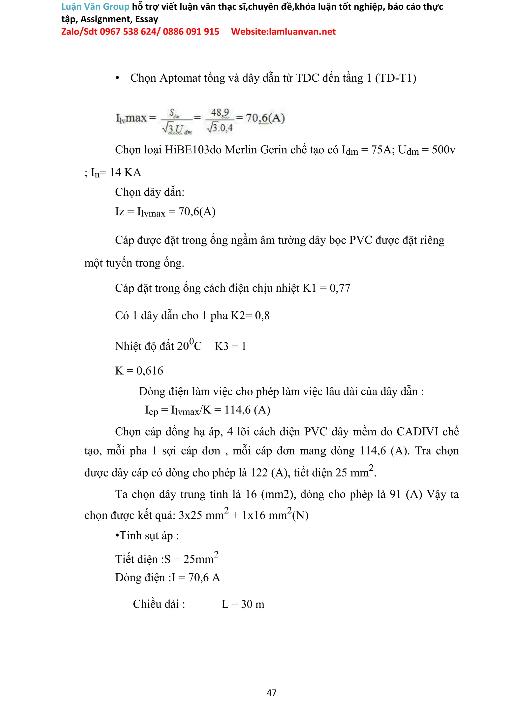Luận Văn Group hỗ trợ viết luận văn thạc sĩ,chuyên đề,khóa luận tốt nghiệp, báo cáo thực
tập, Assignment, Essay
Zalo/Sdt 0967 538 624/ 0886 091 915 Website:lamluanvan.net
• Chọn Aptomat tổng và dây dẫn từ TDC đến tầng 1 (TD-T1)
Chọn loại HiBE103do Merlin Gerin chế tạo có Idm = 75A; Udm = 500v
; In= 14 KA
Chọn dây dẫn:
Iz = Ilvmax = 70,6(A)
Cáp được đặt trong ống ngầm âm tường dây bọc PVC được đặt riêng
một tuyến trong ống.
Cáp đặt trong ống cách điện chịu nhiệt K1 = 0,77
Có 1 dây dẫn cho 1 pha K2= 0,8
Nhiệt độ đất 200
C K3 = 1
K = 0,616
Dòng điện làm việc cho phép làm việc lâu dài của dây dẫn :
Icp = Ilvmax/K = 114,6 (A)
Chọn cáp đồng hạ áp, 4 lõi cách điện PVC dây mềm do CADIVI chế
tạo, mỗi pha 1 sợi cáp đơn , mỗi cáp đơn mang dòng 114,6 (A). Tra chọn
được dây cáp có dòng cho phép là 122 (A), tiết diện 25 mm2
.
Ta chọn dây trung tính là 16 (mm2), dòng cho phép là 91 (A) Vậy ta
chọn được kết quả: 3x25 mm2
+ 1x16 mm2
(N)
•Tính sụt áp :
Tiết diện :S = 25mm2
Dòng điện :I = 70,6 A
Chiều dài : L = 30 m
47
 