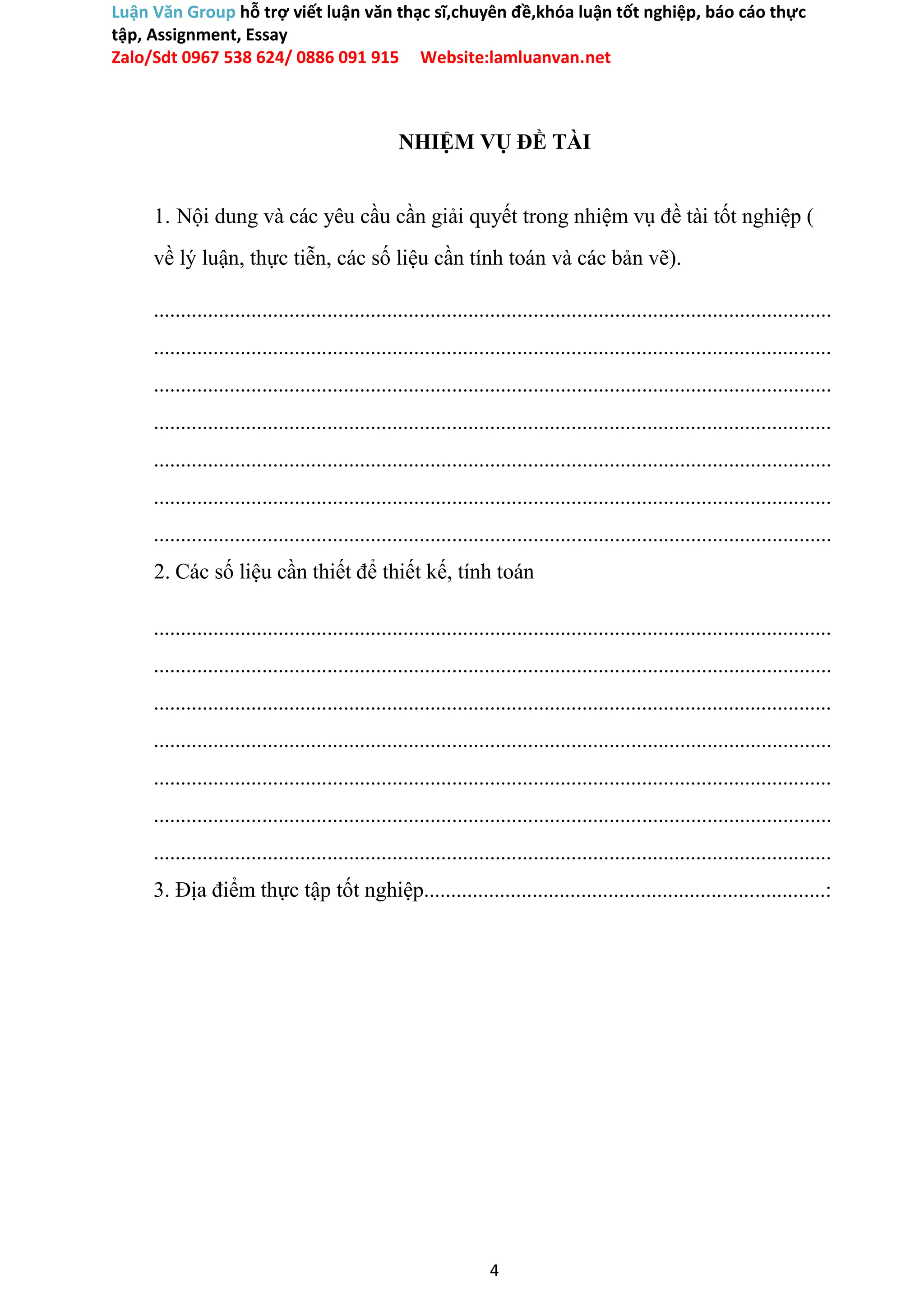 Luận Văn Group hỗ trợ viết luận văn thạc sĩ,chuyên đề,khóa luận tốt nghiệp, báo cáo thực
tập, Assignment, Essay
Zalo/Sdt 0967 538 624/ 0886 091 915 Website:lamluanvan.net
NHIỆM VỤ ĐỀ TÀI
1. Nội dung và các yêu cầu cần giải quyết trong nhiệm vụ đề tài tốt nghiệp (
về lý luận, thực tiễn, các số liệu cần tính toán và các bản vẽ).
.............................................................................................................................
.............................................................................................................................
.............................................................................................................................
.............................................................................................................................
.............................................................................................................................
.............................................................................................................................
.............................................................................................................................
2. Các số liệu cần thiết để thiết kế, tính toán
.............................................................................................................................
.............................................................................................................................
.............................................................................................................................
.............................................................................................................................
.............................................................................................................................
.............................................................................................................................
.............................................................................................................................
3. Địa điểm thực tập tốt nghiệp..........................................................................:
4
 