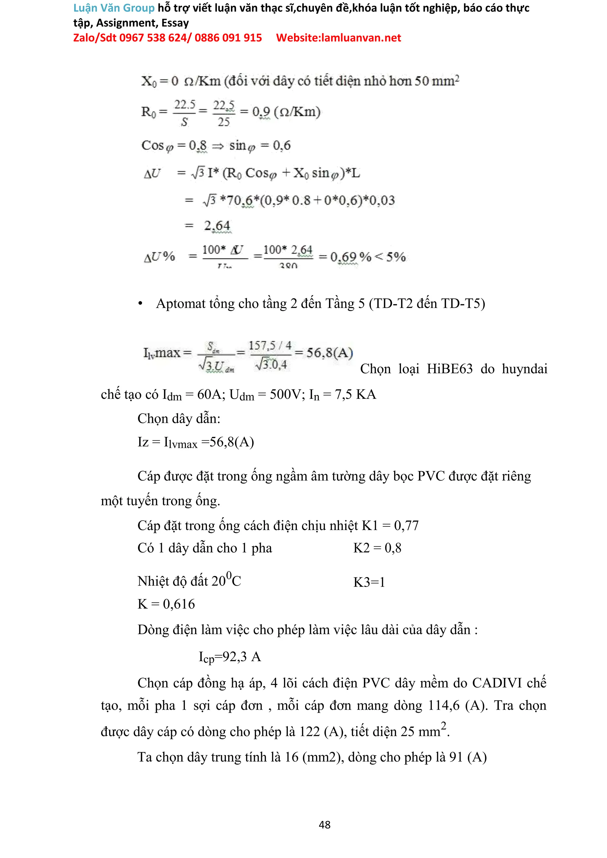 Luận Văn Group hỗ trợ viết luận văn thạc sĩ,chuyên đề,khóa luận tốt nghiệp, báo cáo thực
tập, Assignment, Essay
Zalo/Sdt 0967 538 624/ 0886 091 915 Website:lamluanvan.net
• Aptomat tổng cho tầng 2 đến Tầng 5 (TD-T2 đến TD-T5)
Chọn loại HiBE63 do huyndai
chế tạo có Idm = 60A; Udm = 500V; In = 7,5 KA
Chọn dây dẫn:
Iz = Ilvmax =56,8(A)
Cáp được đặt trong ống ngầm âm tường dây bọc PVC được đặt riêng
một tuyến trong ống.
Cáp đặt trong ống cách điện chịu nhiệt K1 = 0,77
Có 1 dây dẫn cho 1 pha K2 = 0,8
Nhiệt độ đất 200
C K3=1
K = 0,616
Dòng điện làm việc cho phép làm việc lâu dài của dây dẫn :
Icp=92,3 A
Chọn cáp đồng hạ áp, 4 lõi cách điện PVC dây mềm do CADIVI chế
tạo, mỗi pha 1 sợi cáp đơn , mỗi cáp đơn mang dòng 114,6 (A). Tra chọn
được dây cáp có dòng cho phép là 122 (A), tiết diện 25 mm2
.
Ta chọn dây trung tính là 16 (mm2), dòng cho phép là 91 (A)
48
 