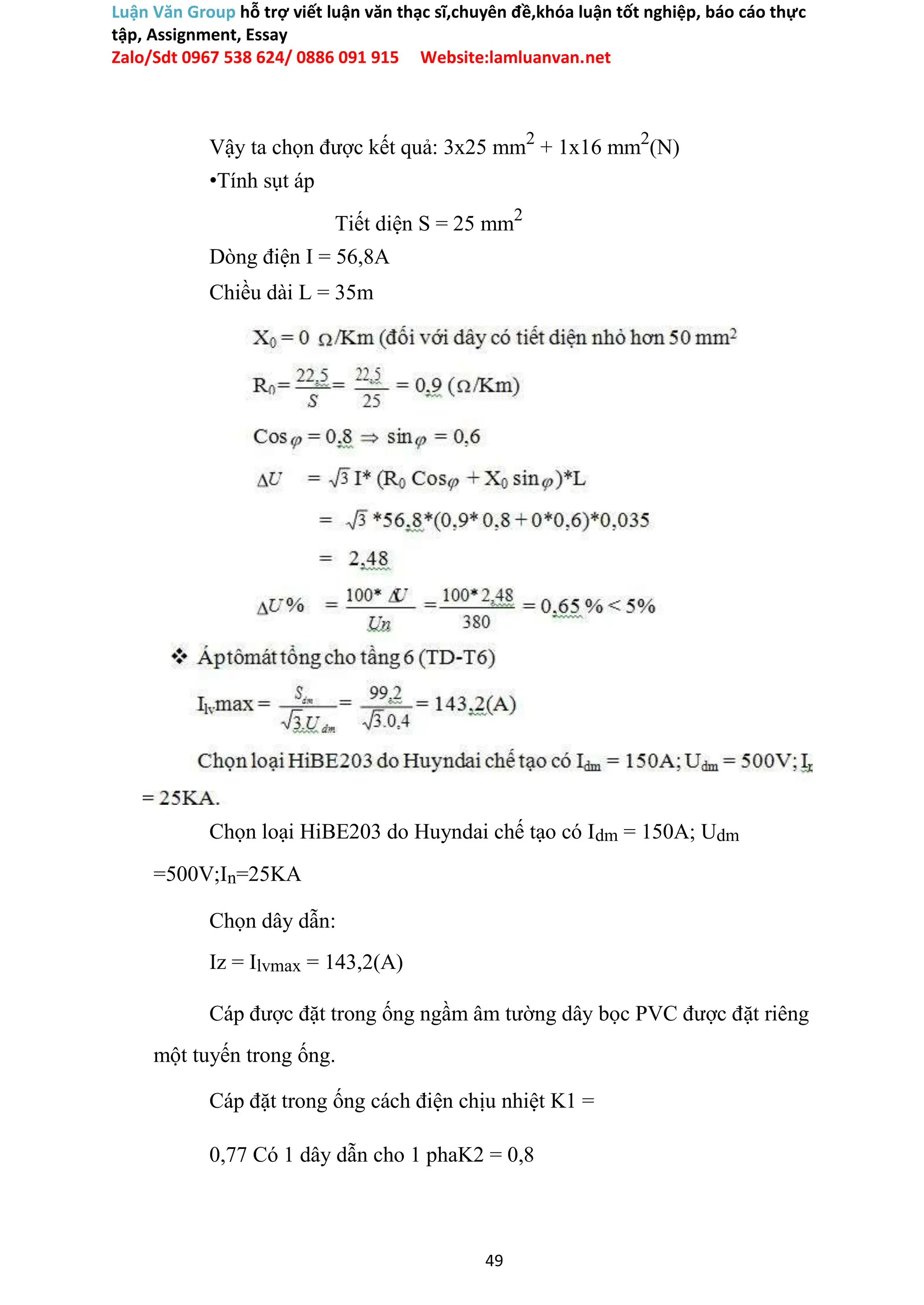 Luận Văn Group hỗ trợ viết luận văn thạc sĩ,chuyên đề,khóa luận tốt nghiệp, báo cáo thực
tập, Assignment, Essay
Zalo/Sdt 0967 538 624/ 0886 091 915 Website:lamluanvan.net
Vậy ta chọn được kết quả: 3x25 mm2
+ 1x16 mm2
(N)
•Tính sụt áp
Tiết diện S = 25 mm2
Dòng điện I = 56,8A
Chiều dài L = 35m
Chọn loại HiBE203 do Huyndai chế tạo có Idm = 150A; Udm
=500V;In=25KA
Chọn dây dẫn:
Iz = Ilvmax = 143,2(A)
Cáp được đặt trong ống ngầm âm tường dây bọc PVC được đặt riêng
một tuyến trong ống.
Cáp đặt trong ống cách điện chịu nhiệt K1 =
0,77 Có 1 dây dẫn cho 1 phaK2 = 0,8
49
 