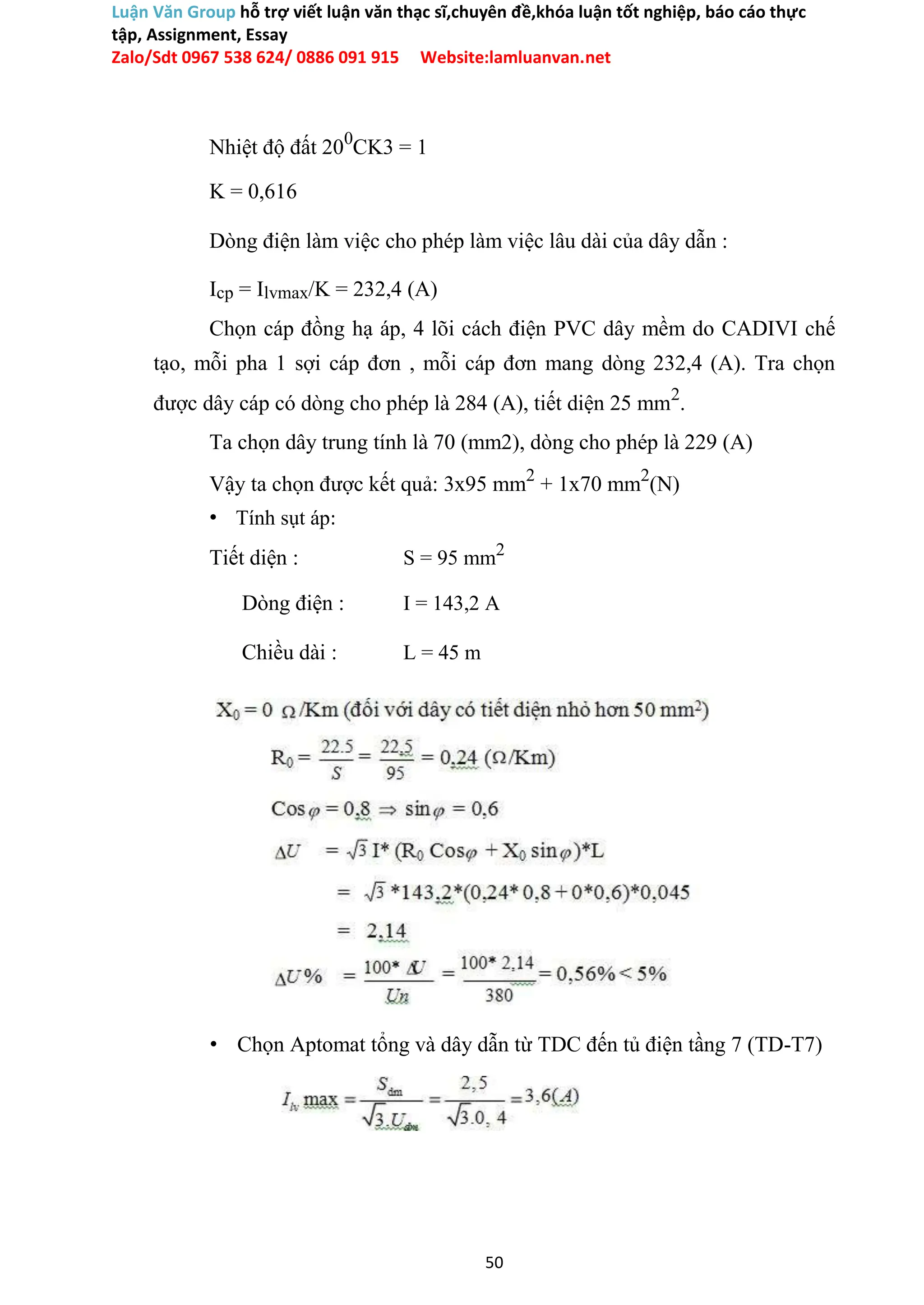 Luận Văn Group hỗ trợ viết luận văn thạc sĩ,chuyên đề,khóa luận tốt nghiệp, báo cáo thực
tập, Assignment, Essay
Zalo/Sdt 0967 538 624/ 0886 091 915 Website:lamluanvan.net
Nhiệt độ đất 200
CK3 = 1
K = 0,616
Dòng điện làm việc cho phép làm việc lâu dài của dây dẫn :
Icp = Ilvmax/K = 232,4 (A)
Chọn cáp đồng hạ áp, 4 lõi cách điện PVC dây mềm do CADIVI chế
tạo, mỗi pha 1 sợi cáp đơn , mỗi cáp đơn mang dòng 232,4 (A). Tra chọn
được dây cáp có dòng cho phép là 284 (A), tiết diện 25 mm2
.
Ta chọn dây trung tính là 70 (mm2), dòng cho phép là 229 (A)
Vậy ta chọn được kết quả: 3x95 mm2
+ 1x70 mm2
(N)
• Tính sụt áp:
Tiết diện : S = 95 mm2
Dòng điện : I = 143,2 A
Chiều dài : L = 45 m
• Chọn Aptomat tổng và dây dẫn từ TDC đến tủ điện tầng 7 (TD-T7)
50
 