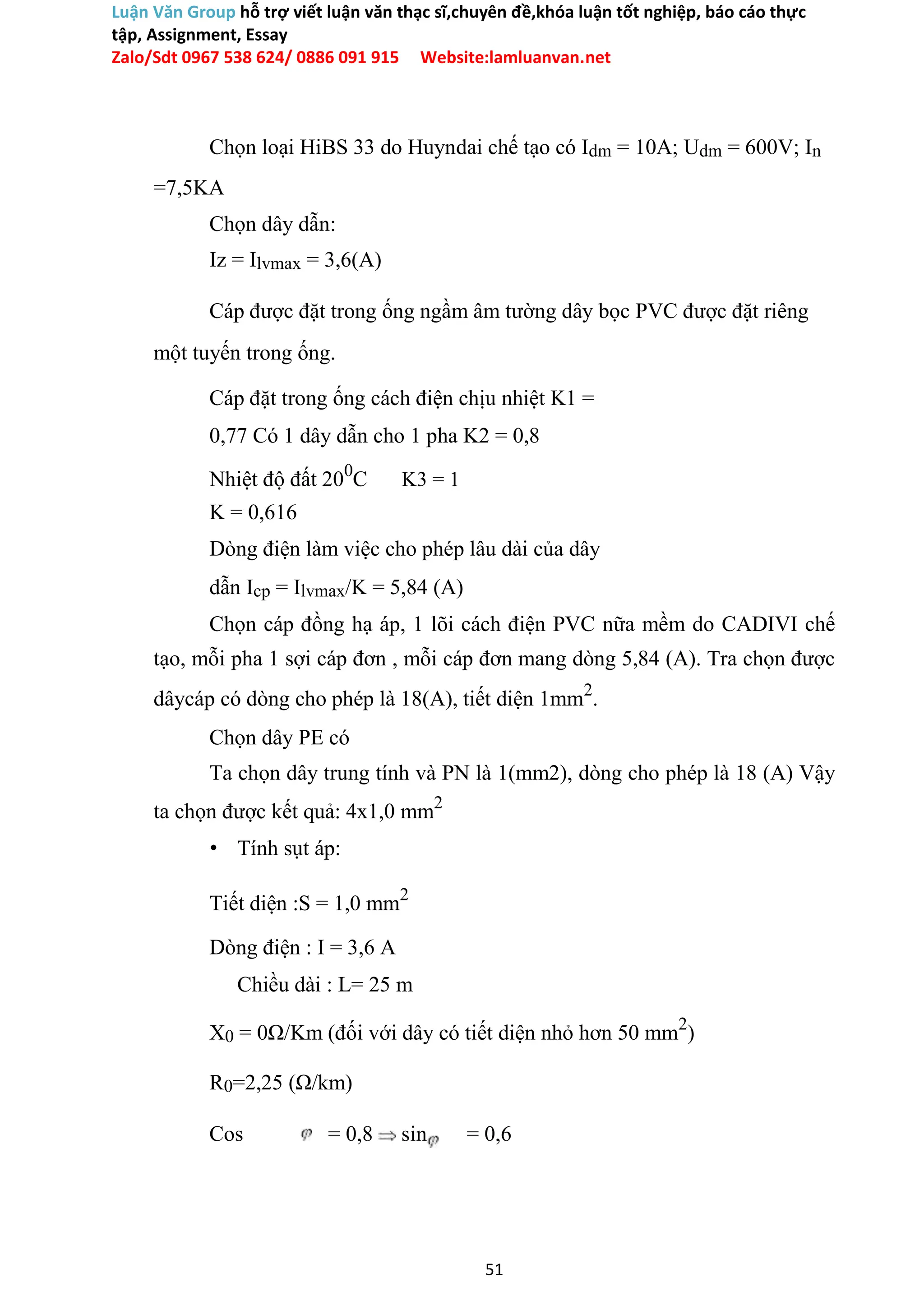 Luận Văn Group hỗ trợ viết luận văn thạc sĩ,chuyên đề,khóa luận tốt nghiệp, báo cáo thực
tập, Assignment, Essay
Zalo/Sdt 0967 538 624/ 0886 091 915 Website:lamluanvan.net
Chọn loại HiBS 33 do Huyndai chế tạo có Idm = 10A; Udm = 600V; In
=7,5KA
Chọn dây dẫn:
Iz = Ilvmax = 3,6(A)
Cáp được đặt trong ống ngầm âm tường dây bọc PVC được đặt riêng
một tuyến trong ống.
Cáp đặt trong ống cách điện chịu nhiệt K1 =
0,77 Có 1 dây dẫn cho 1 pha K2 = 0,8
Nhiệt độ đất 200
C K3 = 1
K = 0,616
Dòng điện làm việc cho phép lâu dài của dây
dẫn Icp = Ilvmax/K = 5,84 (A)
Chọn cáp đồng hạ áp, 1 lõi cách điện PVC nữa mềm do CADIVI chế
tạo, mỗi pha 1 sợi cáp đơn , mỗi cáp đơn mang dòng 5,84 (A). Tra chọn được
dâycáp có dòng cho phép là 18(A), tiết diện 1mm2
.
Chọn dây PE có
Ta chọn dây trung tính và PN là 1(mm2), dòng cho phép là 18 (A) Vậy
ta chọn được kết quả: 4x1,0 mm2
• Tính sụt áp:
Tiết diện :S = 1,0 mm2
Dòng điện : I = 3,6 A
Chiều dài : L= 25 m
X0 = 0Ω/Km (đối với dây có tiết diện nhỏ hơn 50 mm2
)
R0=2,25 (Ω/km)
Cos = 0,8 sin = 0,6
51
 