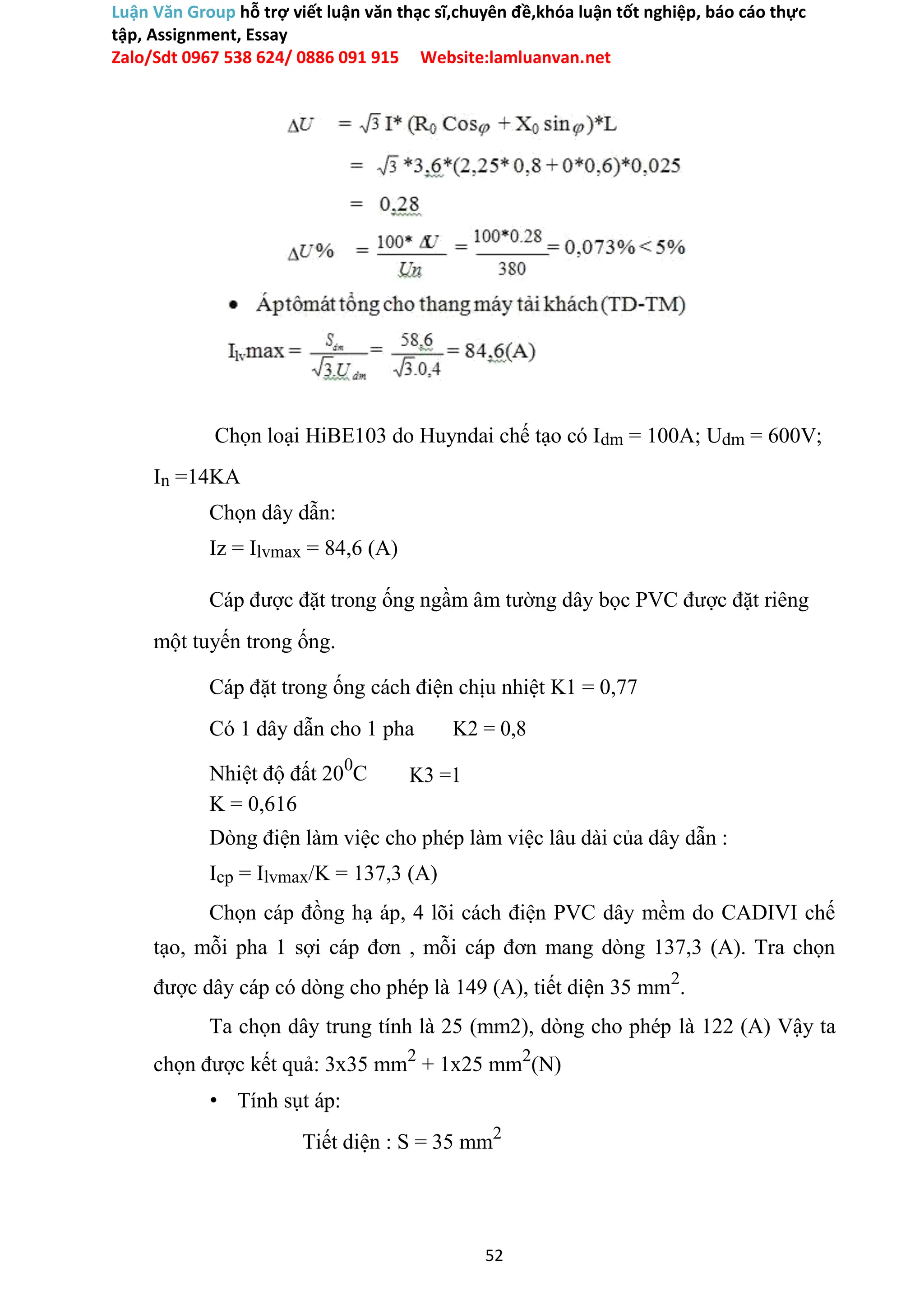 Luận Văn Group hỗ trợ viết luận văn thạc sĩ,chuyên đề,khóa luận tốt nghiệp, báo cáo thực
tập, Assignment, Essay
Zalo/Sdt 0967 538 624/ 0886 091 915 Website:lamluanvan.net
Chọn loại HiBE103 do Huyndai chế tạo có Idm = 100A; Udm = 600V;
In =14KA
Chọn dây dẫn:
Iz = Ilvmax = 84,6 (A)
Cáp được đặt trong ống ngầm âm tường dây bọc PVC được đặt riêng
một tuyến trong ống.
Cáp đặt trong ống cách điện chịu nhiệt K1 = 0,77
Có 1 dây dẫn cho 1 pha K2 = 0,8
Nhiệt độ đất 200
C K3 =1
K = 0,616
Dòng điện làm việc cho phép làm việc lâu dài của dây dẫn :
Icp = Ilvmax/K = 137,3 (A)
Chọn cáp đồng hạ áp, 4 lõi cách điện PVC dây mềm do CADIVI chế
tạo, mỗi pha 1 sợi cáp đơn , mỗi cáp đơn mang dòng 137,3 (A). Tra chọn
được dây cáp có dòng cho phép là 149 (A), tiết diện 35 mm2
.
Ta chọn dây trung tính là 25 (mm2), dòng cho phép là 122 (A) Vậy ta
chọn được kết quả: 3x35 mm2
+ 1x25 mm2
(N)
• Tính sụt áp:
Tiết diện : S = 35 mm2
52
 