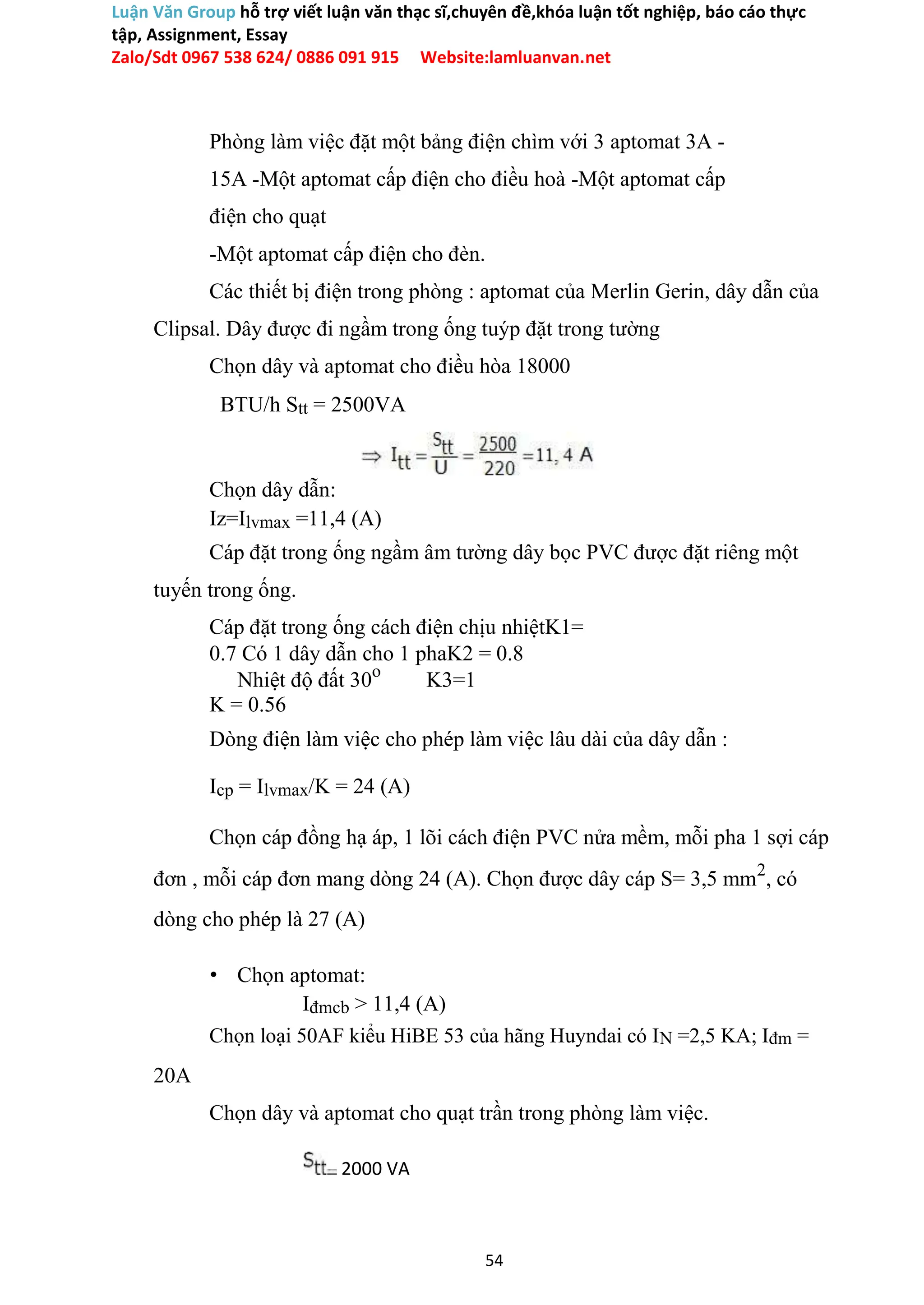 Luận Văn Group hỗ trợ viết luận văn thạc sĩ,chuyên đề,khóa luận tốt nghiệp, báo cáo thực
tập, Assignment, Essay
Zalo/Sdt 0967 538 624/ 0886 091 915 Website:lamluanvan.net
Phòng làm việc đặt một bảng điện chìm với 3 aptomat 3A -
15A -Một aptomat cấp điện cho điều hoà -Một aptomat cấp
điện cho quạt
-Một aptomat cấp điện cho đèn.
Các thiết bị điện trong phòng : aptomat của Merlin Gerin, dây dẫn của
Clipsal. Dây được đi ngầm trong ống tuýp đặt trong tường
Chọn dây và aptomat cho điều hòa 18000
BTU/h Stt = 2500VA
Chọn dây dẫn:
Iz=Ilvmax =11,4 (A)
Cáp đặt trong ống ngầm âm tường dây bọc PVC được đặt riêng một
tuyến trong ống.
Cáp đặt trong ống cách điện chịu nhiệtK1=
0.7 Có 1 dây dẫn cho 1 phaK2 = 0.8
Nhiệt độ đất 30o
K3=1
K = 0.56
Dòng điện làm việc cho phép làm việc lâu dài của dây dẫn :
Icp = Ilvmax/K = 24 (A)
Chọn cáp đồng hạ áp, 1 lõi cách điện PVC nửa mềm, mỗi pha 1 sợi cáp
đơn , mỗi cáp đơn mang dòng 24 (A). Chọn được dây cáp S= 3,5 mm2
, có
dòng cho phép là 27 (A)
• Chọn aptomat:
Iđmcb > 11,4 (A)
Chọn loại 50AF kiểu HiBE 53 của hãng Huyndai có IN =2,5 KA; Iđm =
20A
Chọn dây và aptomat cho quạt trần trong phòng làm việc.
2000 VA
54
 