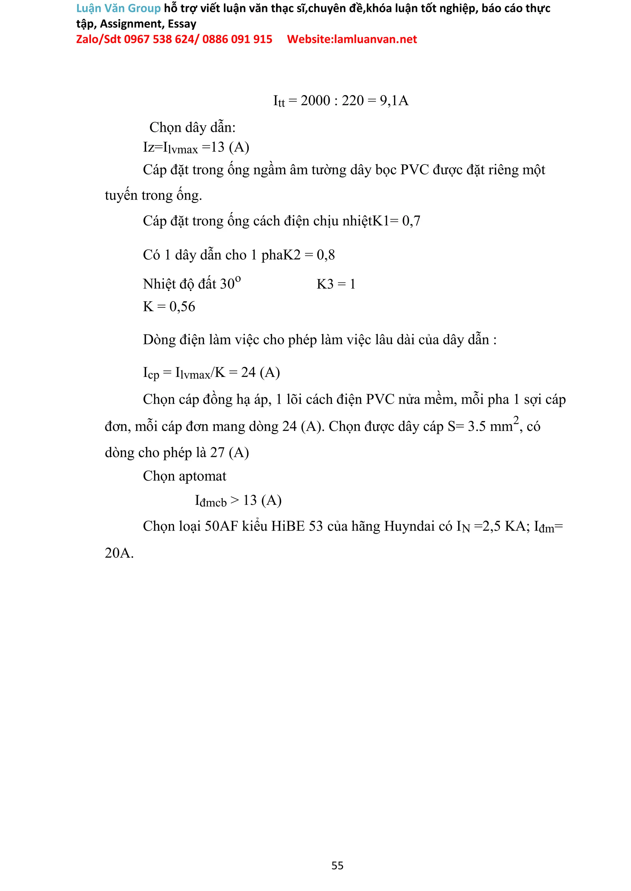 Luận Văn Group hỗ trợ viết luận văn thạc sĩ,chuyên đề,khóa luận tốt nghiệp, báo cáo thực
tập, Assignment, Essay
Zalo/Sdt 0967 538 624/ 0886 091 915 Website:lamluanvan.net
Itt = 2000 : 220 = 9,1A
Chọn dây dẫn:
Iz=Ilvmax =13 (A)
Cáp đặt trong ống ngầm âm tường dây bọc PVC được đặt riêng một
tuyến trong ống.
Cáp đặt trong ống cách điện chịu nhiệtK1= 0,7
Có 1 dây dẫn cho 1 phaK2 = 0,8
Nhiệt độ đất 30o
K3 = 1
K = 0,56
Dòng điện làm việc cho phép làm việc lâu dài của dây dẫn :
Icp = Ilvmax/K = 24 (A)
Chọn cáp đồng hạ áp, 1 lõi cách điện PVC nửa mềm, mỗi pha 1 sợi cáp
đơn, mỗi cáp đơn mang dòng 24 (A). Chọn được dây cáp S= 3.5 mm2
, có
dòng cho phép là 27 (A)
Chọn aptomat
Iđmcb > 13 (A)
Chọn loại 50AF kiểu HiBE 53 của hãng Huyndai có IN =2,5 KA; Iđm=
20A.
55
 