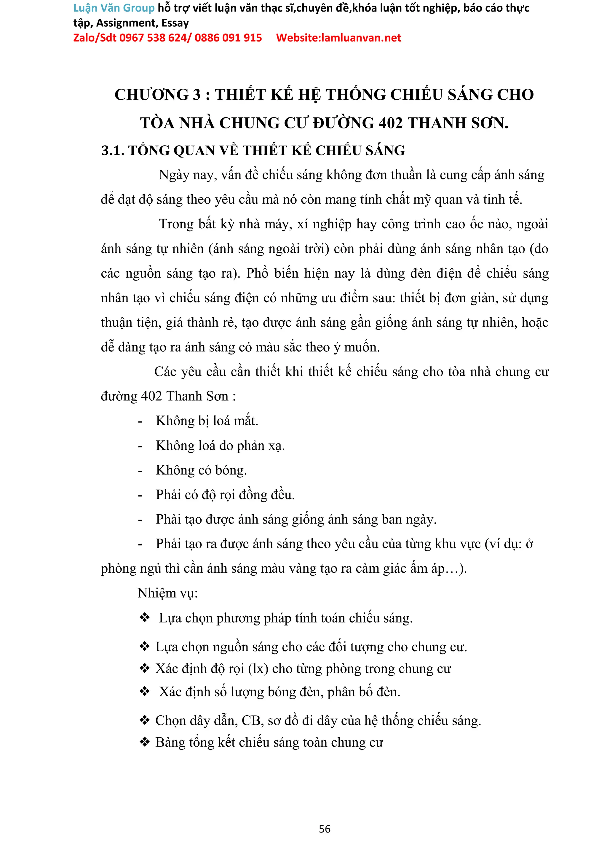 Luận Văn Group hỗ trợ viết luận văn thạc sĩ,chuyên đề,khóa luận tốt nghiệp, báo cáo thực
tập, Assignment, Essay
Zalo/Sdt 0967 538 624/ 0886 091 915 Website:lamluanvan.net
CHƯƠNG 3 : THIẾT KẾ HỆ THỐNG CHIẾU SÁNG CHO
TÒA NHÀ CHUNG CƯ ĐƯỜNG 402 THANH SƠN.
3.1. TỔNG QUAN VỀ THIẾT KẾ CHIẾU SÁNG
Ngày nay, vấn đề chiếu sáng không đơn thuần là cung cấp ánh sáng
để đạt độ sáng theo yêu cầu mà nó còn mang tính chất mỹ quan và tinh tế.
Trong bất kỳ nhà máy, xí nghiệp hay công trình cao ốc nào, ngoài
ánh sáng tự nhiên (ánh sáng ngoài trời) còn phải dùng ánh sáng nhân tạo (do
các nguồn sáng tạo ra). Phổ biến hiện nay là dùng đèn điện để chiếu sáng
nhân tạo vì chiếu sáng điện có những ưu điểm sau: thiết bị đơn giản, sử dụng
thuận tiện, giá thành rẻ, tạo được ánh sáng gần giống ánh sáng tự nhiên, hoặc
dễ dàng tạo ra ánh sáng có màu sắc theo ý muốn.
Các yêu cầu cần thiết khi thiết kế chiếu sáng cho tòa nhà chung cư
đường 402 Thanh Sơn :
- Không bị loá mắt.
- Không loá do phản xạ.
- Không có bóng.
- Phải có độ rọi đồng đều.
- Phải tạo được ánh sáng giống ánh sáng ban ngày.
- Phải tạo ra được ánh sáng theo yêu cầu của từng khu vực (ví dụ: ở
phòng ngủ thì cần ánh sáng màu vàng tạo ra cảm giác ấm áp…).
Nhiệm vụ:
❖ Lựa chọn phương pháp tính toán chiếu sáng.
❖ Lựa chọn nguồn sáng cho các đối tượng cho chung cư.
❖ Xác định độ rọi (lx) cho từng phòng trong chung cư
❖ Xác định số lượng bóng đèn, phân bố đèn.
❖ Chọn dây dẫn, CB, sơ đồ đi dây của hệ thống chiếu sáng.
❖ Bảng tổng kết chiếu sáng toàn chung cư
56
 