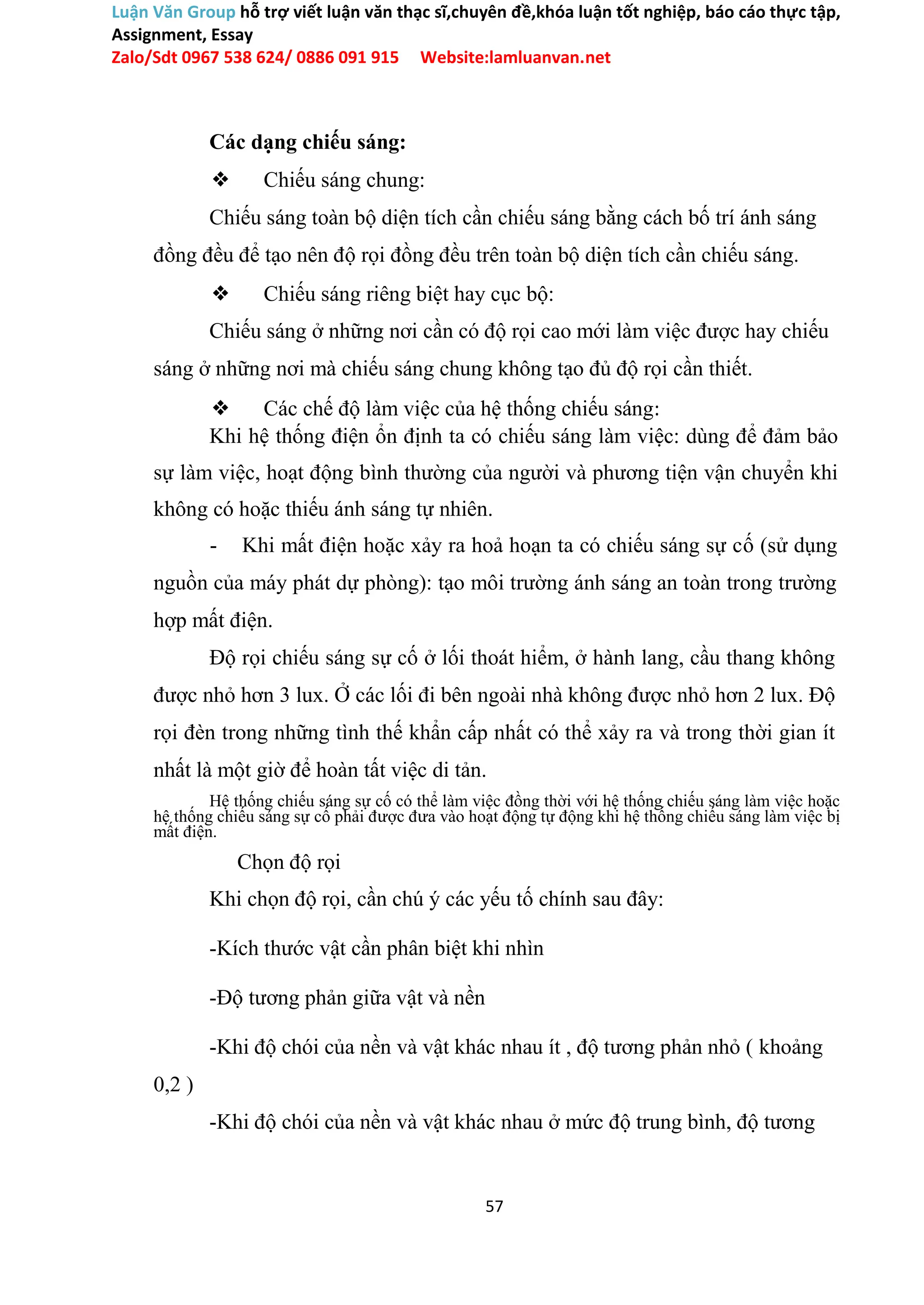 Luận Văn Group hỗ trợ viết luận văn thạc sĩ,chuyên đề,khóa luận tốt nghiệp, báo cáo thực tập,
Assignment, Essay
Zalo/Sdt 0967 538 624/ 0886 091 915 Website:lamluanvan.net
Các dạng chiếu sáng:
❖ Chiếu sáng chung:
Chiếu sáng toàn bộ diện tích cần chiếu sáng bằng cách bố trí ánh sáng
đồng đều để tạo nên độ rọi đồng đều trên toàn bộ diện tích cần chiếu sáng.
❖ Chiếu sáng riêng biệt hay cục bộ:
Chiếu sáng ở những nơi cần có độ rọi cao mới làm việc được hay chiếu
sáng ở những nơi mà chiếu sáng chung không tạo đủ độ rọi cần thiết.
❖ Các chế độ làm việc của hệ thống chiếu sáng:
Khi hệ thống điện ổn định ta có chiếu sáng làm việc: dùng để đảm bảo
sự làm việc, hoạt động bình thường của người và phương tiện vận chuyển khi
không có hoặc thiếu ánh sáng tự nhiên.
- Khi mất điện hoặc xảy ra hoả hoạn ta có chiếu sáng sự cố (sử dụng
nguồn của máy phát dự phòng): tạo môi trường ánh sáng an toàn trong trường
hợp mất điện.
Độ rọi chiếu sáng sự cố ở lối thoát hiểm, ở hành lang, cầu thang không
được nhỏ hơn 3 lux. Ở các lối đi bên ngoài nhà không được nhỏ hơn 2 lux. Độ
rọi đèn trong những tình thế khẩn cấp nhất có thể xảy ra và trong thời gian ít
nhất là một giờ để hoàn tất việc di tản.
Hệ thống chiếu sáng sự cố có thể làm việc đồng thời với hệ thống chiếu sáng làm việc hoặc
hệ thống chiếu sáng sự cố phải được đưa vào hoạt động tự động khi hệ thống chiếu sáng làm việc bị
mất điện.
Chọn độ rọi
Khi chọn độ rọi, cần chú ý các yếu tố chính sau đây:
-Kích thước vật cần phân biệt khi nhìn
-Độ tương phản giữa vật và nền
-Khi độ chói của nền và vật khác nhau ít , độ tương phản nhỏ ( khoảng
0,2 )
-Khi độ chói của nền và vật khác nhau ở mức độ trung bình, độ tương
57
 
