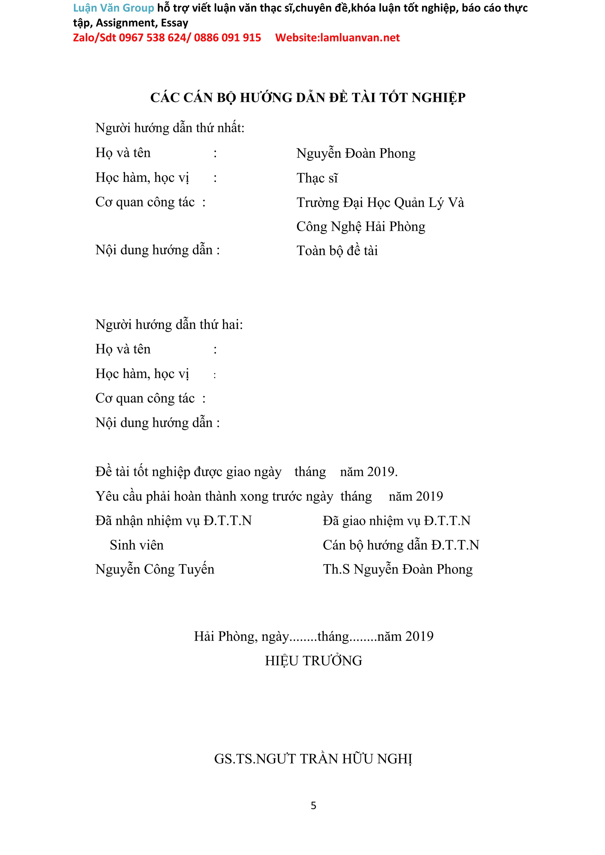 Luận Văn Group hỗ trợ viết luận văn thạc sĩ,chuyên đề,khóa luận tốt nghiệp, báo cáo thực
tập, Assignment, Essay
Zalo/Sdt 0967 538 624/ 0886 091 915 Website:lamluanvan.net
CÁC CÁN BỘ HƯỚNG DẪN ĐỀ TÀI TỐT NGHIỆP
Người hướng dẫn thứ nhất:
Họ và tên :
Học hàm, học vị :
Cơ quan công tác :
Nội dung hướng dẫn :
Người hướng dẫn thứ hai:
Họ và tên :
Học hàm, học vị :
Cơ quan công tác :
Nội dung hướng dẫn :
Nguyễn Đoàn Phong
Thạc sĩ
Trường Đại Học Quản Lý Và
Công Nghệ Hải Phòng
Toàn bộ đề tài
Đề tài tốt nghiệp được giao ngày tháng năm 2019.
Yêu cầu phải hoàn thành xong trước ngày tháng năm 2019
Đã nhận nhiệm vụ Đ.T.T.N Đã giao nhiệm vụ Đ.T.T.N
Sinh viên Cán bộ hướng dẫn Đ.T.T.N
Nguyễn Công Tuyến Th.S Nguyễn Đoàn Phong
Hải Phòng, ngày........tháng........năm 2019
HIỆU TRƯỞNG
GS.TS.NGƯT TRẦN HỮU NGHỊ
5
 