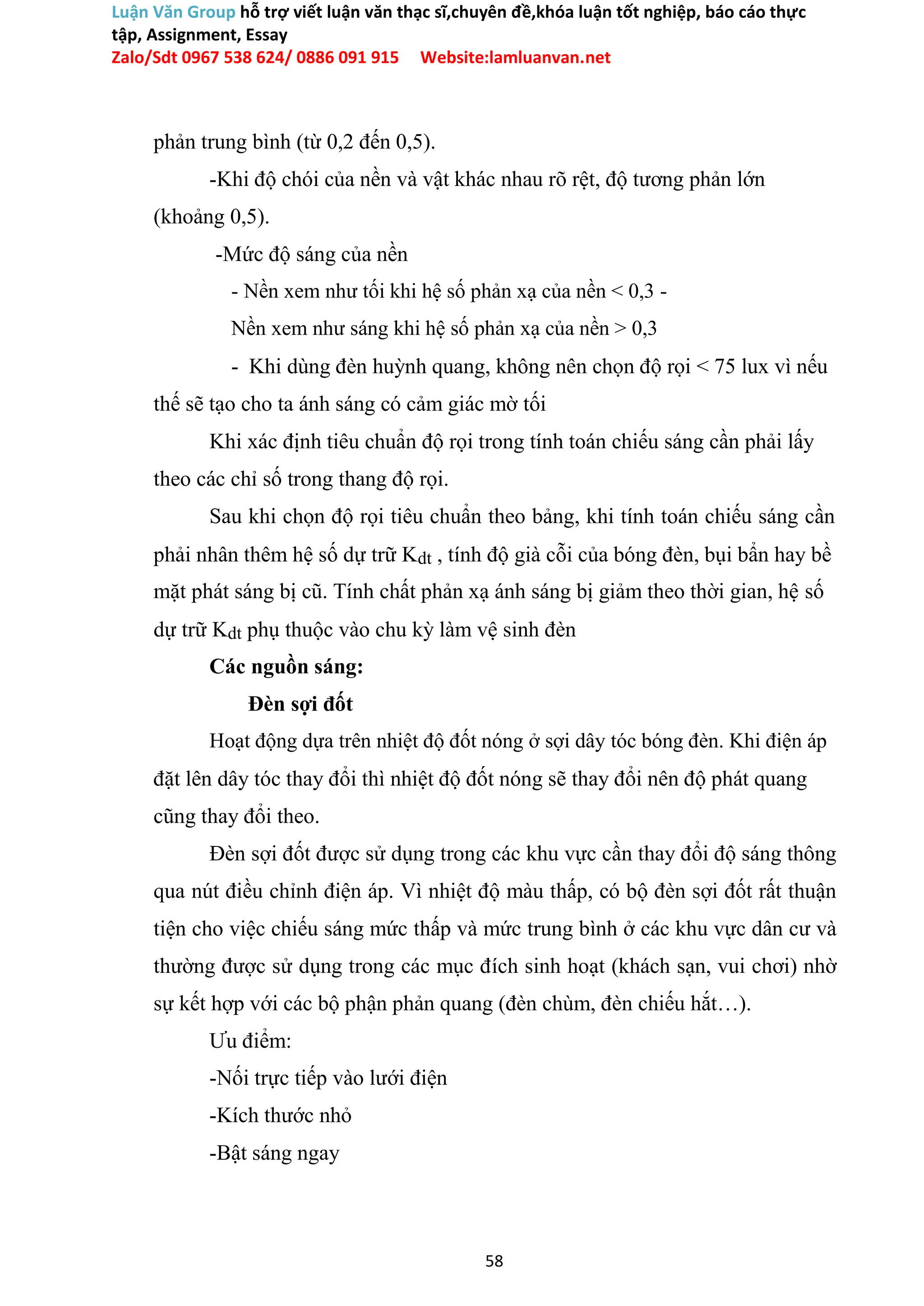 Luận Văn Group hỗ trợ viết luận văn thạc sĩ,chuyên đề,khóa luận tốt nghiệp, báo cáo thực
tập, Assignment, Essay
Zalo/Sdt 0967 538 624/ 0886 091 915 Website:lamluanvan.net
phản trung bình (từ 0,2 đến 0,5).
-Khi độ chói của nền và vật khác nhau rõ rệt, độ tương phản lớn
(khoảng 0,5).
-Mức độ sáng của nền
- Nền xem như tối khi hệ số phản xạ của nền < 0,3 -
Nền xem như sáng khi hệ số phản xạ của nền > 0,3
- Khi dùng đèn huỳnh quang, không nên chọn độ rọi < 75 lux vì nếu
thế sẽ tạo cho ta ánh sáng có cảm giác mờ tối
Khi xác định tiêu chuẩn độ rọi trong tính toán chiếu sáng cần phải lấy
theo các chỉ số trong thang độ rọi.
Sau khi chọn độ rọi tiêu chuẩn theo bảng, khi tính toán chiếu sáng cần
phải nhân thêm hệ số dự trữ Kdt , tính độ già cỗi của bóng đèn, bụi bẩn hay bề
mặt phát sáng bị cũ. Tính chất phản xạ ánh sáng bị giảm theo thời gian, hệ số
dự trữ Kdt phụ thuộc vào chu kỳ làm vệ sinh đèn
Các nguồn sáng:
Đèn sợi đốt
Hoạt động dựa trên nhiệt độ đốt nóng ở sợi dây tóc bóng đèn. Khi điện áp
đặt lên dây tóc thay đổi thì nhiệt độ đốt nóng sẽ thay đổi nên độ phát quang
cũng thay đổi theo.
Đèn sợi đốt được sử dụng trong các khu vực cần thay đổi độ sáng thông
qua nút điều chỉnh điện áp. Vì nhiệt độ màu thấp, có bộ đèn sợi đốt rất thuận
tiện cho việc chiếu sáng mức thấp và mức trung bình ở các khu vực dân cư và
thường được sử dụng trong các mục đích sinh hoạt (khách sạn, vui chơi) nhờ
sự kết hợp với các bộ phận phản quang (đèn chùm, đèn chiếu hắt…).
Ưu điểm:
-Nối trực tiếp vào lưới điện
-Kích thước nhỏ
-Bật sáng ngay
58
 
