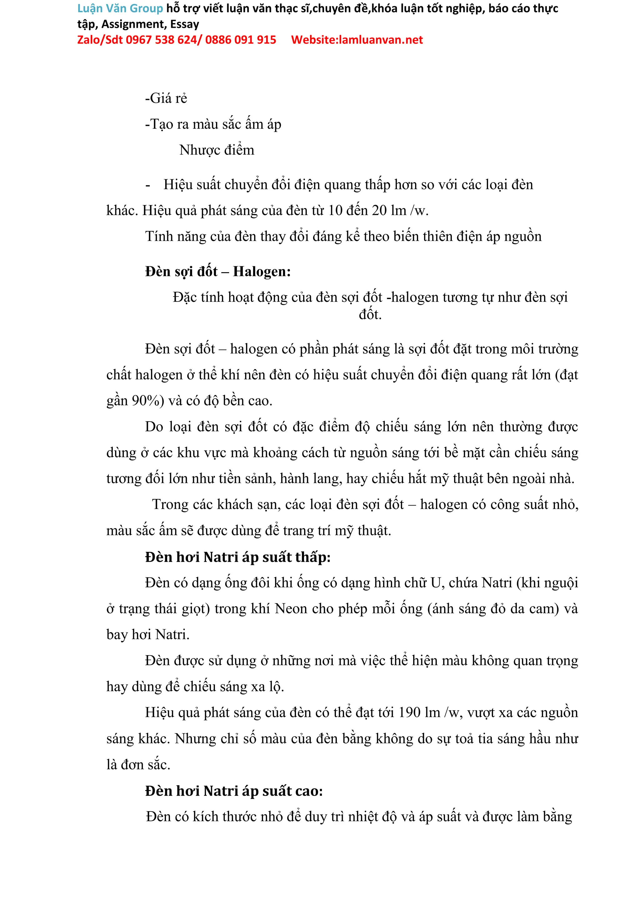 Luận Văn Group hỗ trợ viết luận văn thạc sĩ,chuyên đề,khóa luận tốt nghiệp, báo cáo thực
tập, Assignment, Essay
Zalo/Sdt 0967 538 624/ 0886 091 915 Website:lamluanvan.net
-Giá rẻ
-Tạo ra màu sắc ấm áp
Nhược điểm
- Hiệu suất chuyển đổi điện quang thấp hơn so với các loại đèn
khác. Hiệu quả phát sáng của đèn từ 10 đến 20 lm /w.
Tính năng của đèn thay đổi đáng kể theo biến thiên điện áp nguồn
Đèn sợi đốt – Halogen:
Đặc tính hoạt động của đèn sợi đốt -halogen tương tự như đèn sợi
đốt.
Đèn sợi đốt – halogen có phần phát sáng là sợi đốt đặt trong môi trường
chất halogen ở thể khí nên đèn có hiệu suất chuyển đổi điện quang rất lớn (đạt
gần 90%) và có độ bền cao.
Do loại đèn sợi đốt có đặc điểm độ chiếu sáng lớn nên thường được
dùng ở các khu vực mà khoảng cách từ nguồn sáng tới bề mặt cần chiếu sáng
tương đối lớn như tiền sảnh, hành lang, hay chiếu hắt mỹ thuật bên ngoài nhà.
Trong các khách sạn, các loại đèn sợi đốt – halogen có công suất nhỏ,
màu sắc ấm sẽ được dùng để trang trí mỹ thuật.
Đèn hơi Natri áp suất thấp:
Đèn có dạng ống đôi khi ống có dạng hình chữ U, chứa Natri (khi nguội
ở trạng thái giọt) trong khí Neon cho phép mỗi ống (ánh sáng đỏ da cam) và
bay hơi Natri.
Đèn được sử dụng ở những nơi mà việc thể hiện màu không quan trọng
hay dùng để chiếu sáng xa lộ.
Hiệu quả phát sáng của đèn có thể đạt tới 190 lm /w, vượt xa các nguồn
sáng khác. Nhưng chỉ số màu của đèn bằng không do sự toả tia sáng hầu như
là đơn sắc.
Đèn hơi Natri áp suất cao:
Đèn có kích thước nhỏ để duy trì nhiệt độ và áp suất và được làm bằng
 
