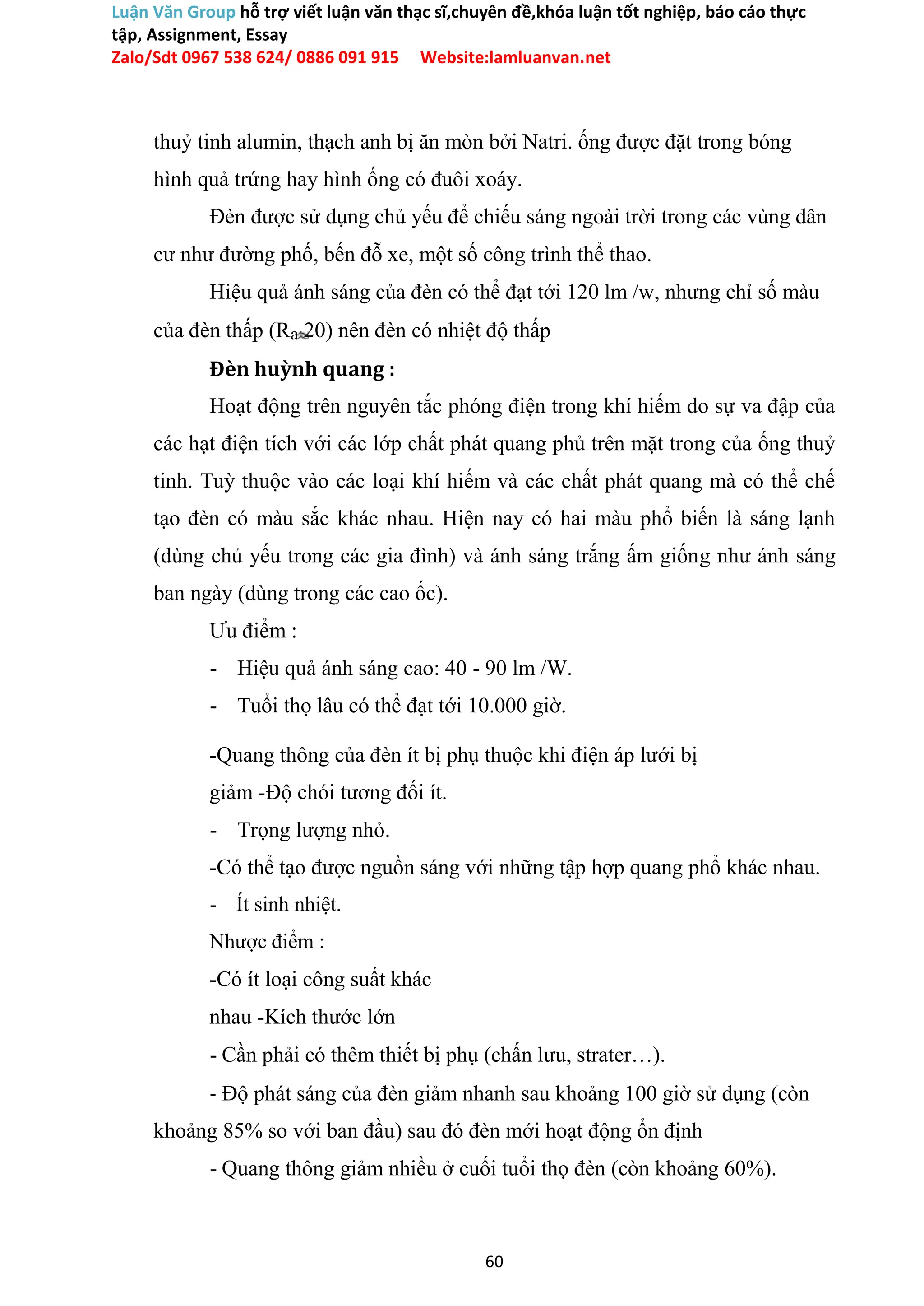 Luận Văn Group hỗ trợ viết luận văn thạc sĩ,chuyên đề,khóa luận tốt nghiệp, báo cáo thực
tập, Assignment, Essay
Zalo/Sdt 0967 538 624/ 0886 091 915 Website:lamluanvan.net
thuỷ tinh alumin, thạch anh bị ăn mòn bởi Natri. ống được đặt trong bóng
hình quả trứng hay hình ống có đuôi xoáy.
Đèn được sử dụng chủ yếu để chiếu sáng ngoài trời trong các vùng dân
cư như đường phố, bến đỗ xe, một số công trình thể thao.
Hiệu quả ánh sáng của đèn có thể đạt tới 120 lm /w, nhưng chỉ số màu
của đèn thấp (Ra 20) nên đèn có nhiệt độ thấp
Đèn huỳnh quang :
Hoạt động trên nguyên tắc phóng điện trong khí hiếm do sự va đập của
các hạt điện tích với các lớp chất phát quang phủ trên mặt trong của ống thuỷ
tinh. Tuỳ thuộc vào các loại khí hiếm và các chất phát quang mà có thể chế
tạo đèn có màu sắc khác nhau. Hiện nay có hai màu phổ biến là sáng lạnh
(dùng chủ yếu trong các gia đình) và ánh sáng trắng ấm giống như ánh sáng
ban ngày (dùng trong các cao ốc).
Ưu điểm :
- Hiệu quả ánh sáng cao: 40 - 90 lm /W.
- Tuổi thọ lâu có thể đạt tới 10.000 giờ.
-Quang thông của đèn ít bị phụ thuộc khi điện áp lưới bị
giảm -Độ chói tương đối ít.
- Trọng lượng nhỏ.
-Có thể tạo được nguồn sáng với những tập hợp quang phổ khác nhau.
- Ít sinh nhiệt.
Nhược điểm :
-Có ít loại công suất khác
nhau -Kích thước lớn
- Cần phải có thêm thiết bị phụ (chấn lưu, strater…).
- Độ phát sáng của đèn giảm nhanh sau khoảng 100 giờ sử dụng (còn
khoảng 85% so với ban đầu) sau đó đèn mới hoạt động ổn định
- Quang thông giảm nhiều ở cuối tuổi thọ đèn (còn khoảng 60%).
60
 