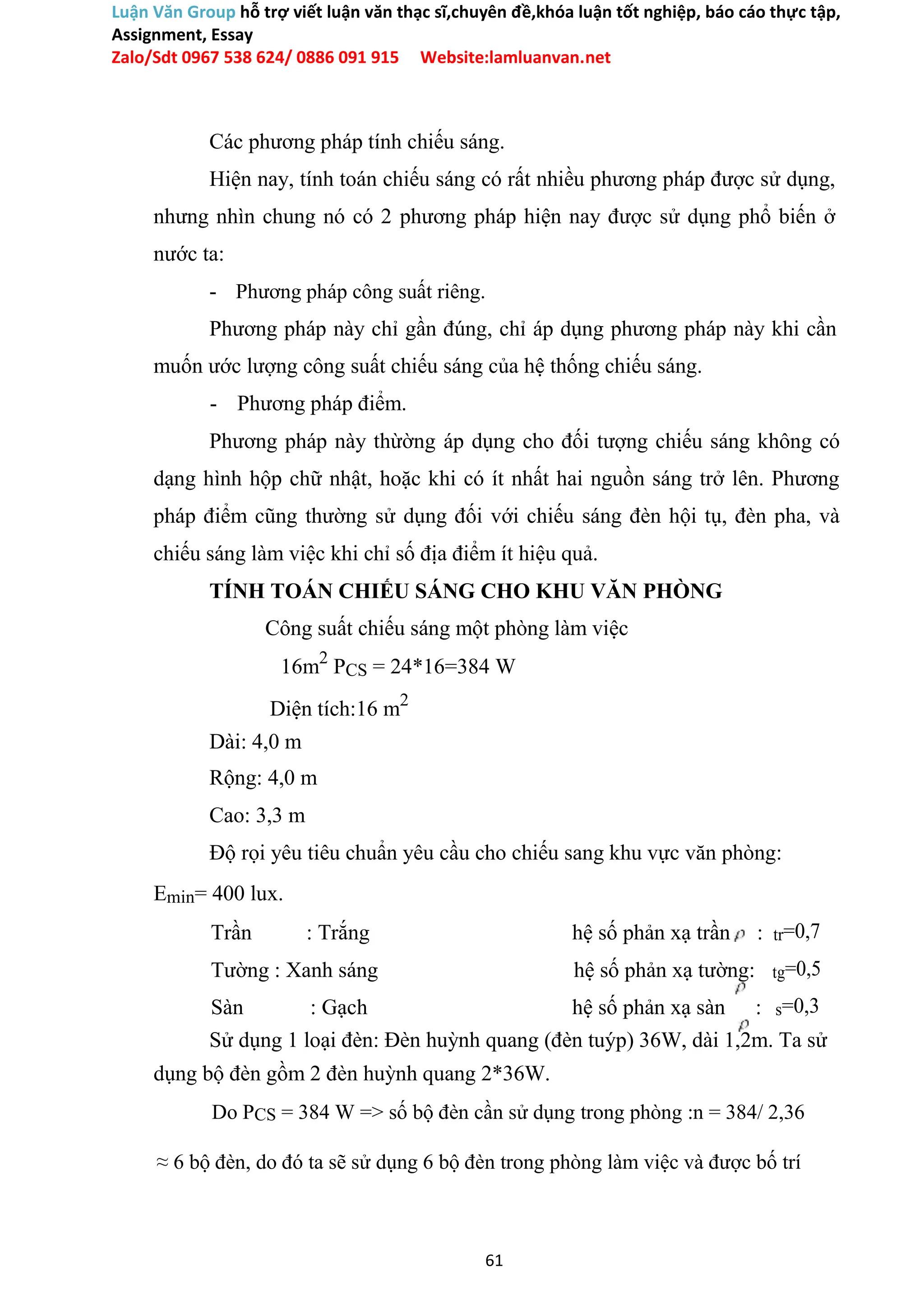 Luận Văn Group hỗ trợ viết luận văn thạc sĩ,chuyên đề,khóa luận tốt nghiệp, báo cáo thực tập,
Assignment, Essay
Zalo/Sdt 0967 538 624/ 0886 091 915 Website:lamluanvan.net
Các phương pháp tính chiếu sáng.
Hiện nay, tính toán chiếu sáng có rất nhiều phương pháp được sử dụng,
nhưng nhìn chung nó có 2 phương pháp hiện nay được sử dụng phổ biến ở
nước ta:
- Phương pháp công suất riêng.
Phương pháp này chỉ gần đúng, chỉ áp dụng phương pháp này khi cần
muốn ước lượng công suất chiếu sáng của hệ thống chiếu sáng.
- Phương pháp điểm.
Phương pháp này thừờng áp dụng cho đối tượng chiếu sáng không có
dạng hình hộp chữ nhật, hoặc khi có ít nhất hai nguồn sáng trở lên. Phương
pháp điểm cũng thường sử dụng đối với chiếu sáng đèn hội tụ, đèn pha, và
chiếu sáng làm việc khi chỉ số địa điểm ít hiệu quả.
TÍNH TOÁN CHIẾU SÁNG CHO KHU VĂN PHÒNG
Công suất chiếu sáng một phòng làm việc
16m2
PCS = 24*16=384 W
Diện tích:16 m2
Dài: 4,0 m
Rộng: 4,0 m
Cao: 3,3 m
Độ rọi yêu tiêu chuẩn yêu cầu cho chiếu sang khu vực văn phòng:
Emin= 400 lux.
Trần : Trắng hệ số phản xạ trần : tr=0,7
Tường : Xanh sáng hệ số phản xạ tường: tg=0,5
Sàn : Gạch hệ số phản xạ sàn : s=0,3
Sử dụng 1 loại đèn: Đèn huỳnh quang (đèn tuýp) 36W, dài 1,2m. Ta sử
dụng bộ đèn gồm 2 đèn huỳnh quang 2*36W.
Do PCS = 384 W => số bộ đèn cần sử dụng trong phòng :n = 384/ 2,36
≈ 6 bộ đèn, do đó ta sẽ sử dụng 6 bộ đèn trong phòng làm việc và được bố trí
61
 