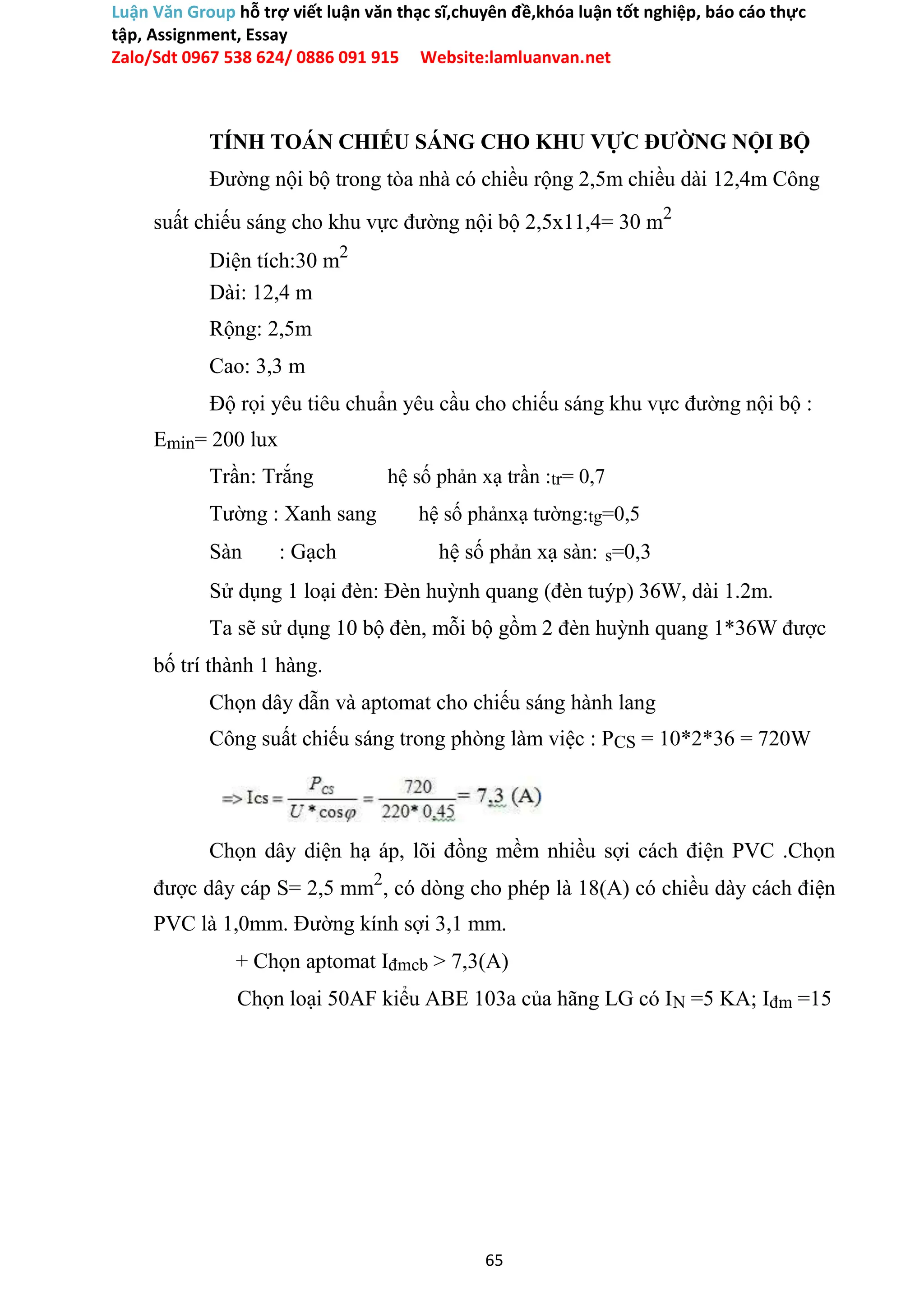 Luận Văn Group hỗ trợ viết luận văn thạc sĩ,chuyên đề,khóa luận tốt nghiệp, báo cáo thực
tập, Assignment, Essay
Zalo/Sdt 0967 538 624/ 0886 091 915 Website:lamluanvan.net
TÍNH TOÁN CHIẾU SÁNG CHO KHU VỰC ĐƯỜNG NỘI BỘ
Đường nội bộ trong tòa nhà có chiều rộng 2,5m chiều dài 12,4m Công
suất chiếu sáng cho khu vực đường nội bộ 2,5x11,4= 30 m2
Diện tích:30 m2
Dài: 12,4 m
Rộng: 2,5m
Cao: 3,3 m
Độ rọi yêu tiêu chuẩn yêu cầu cho chiếu sáng khu vực đường nội bộ :
Emin= 200 lux
Trần: Trắng hệ số phản xạ trần :tr= 0,7
Tường : Xanh sang hệ số phảnxạ tường:tg=0,5
Sàn : Gạch hệ số phản xạ sàn: s=0,3
Sử dụng 1 loại đèn: Đèn huỳnh quang (đèn tuýp) 36W, dài 1.2m.
Ta sẽ sử dụng 10 bộ đèn, mỗi bộ gồm 2 đèn huỳnh quang 1*36W được
bố trí thành 1 hàng.
Chọn dây dẫn và aptomat cho chiếu sáng hành lang
Công suất chiếu sáng trong phòng làm việc : PCS = 10*2*36 = 720W
Chọn dây diện hạ áp, lõi đồng mềm nhiều sợi cách điện PVC .Chọn
được dây cáp S= 2,5 mm2
, có dòng cho phép là 18(A) có chiều dày cách điện
PVC là 1,0mm. Đường kính sợi 3,1 mm.
+ Chọn aptomat Iđmcb > 7,3(A)
Chọn loại 50AF kiểu ABE 103a của hãng LG có IN =5 KA; Iđm =15
65
 