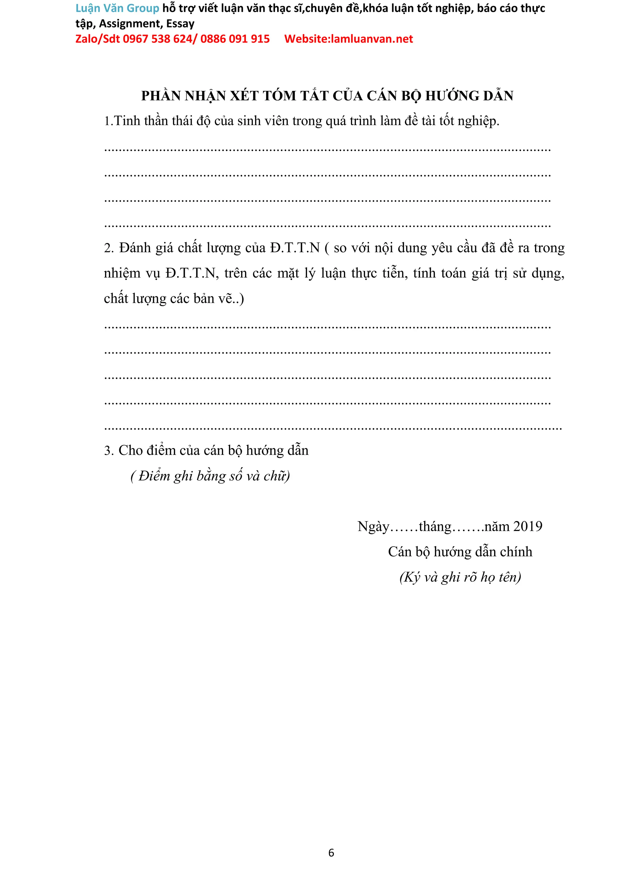Luận Văn Group hỗ trợ viết luận văn thạc sĩ,chuyên đề,khóa luận tốt nghiệp, báo cáo thực
tập, Assignment, Essay
Zalo/Sdt 0967 538 624/ 0886 091 915 Website:lamluanvan.net
PHẦN NHẬN XÉT TÓM TẮT CỦA CÁN BỘ HƯỚNG DẪN
1.Tinh thần thái độ của sinh viên trong quá trình làm đề tài tốt nghiệp.
..........................................................................................................................
..........................................................................................................................
..........................................................................................................................
..........................................................................................................................
2. Đánh giá chất lượng của Đ.T.T.N ( so với nội dung yêu cầu đã đề ra trong
nhiệm vụ Đ.T.T.N, trên các mặt lý luận thực tiễn, tính toán giá trị sử dụng,
chất lượng các bản vẽ..)
..........................................................................................................................
..........................................................................................................................
..........................................................................................................................
..........................................................................................................................
.............................................................................................................................
3. Cho điểm của cán bộ hướng dẫn
( Điểm ghi bằng số và chữ)
Ngày……tháng…….năm 2019
Cán bộ hướng dẫn chính
(Ký và ghi rõ họ tên)
6
 