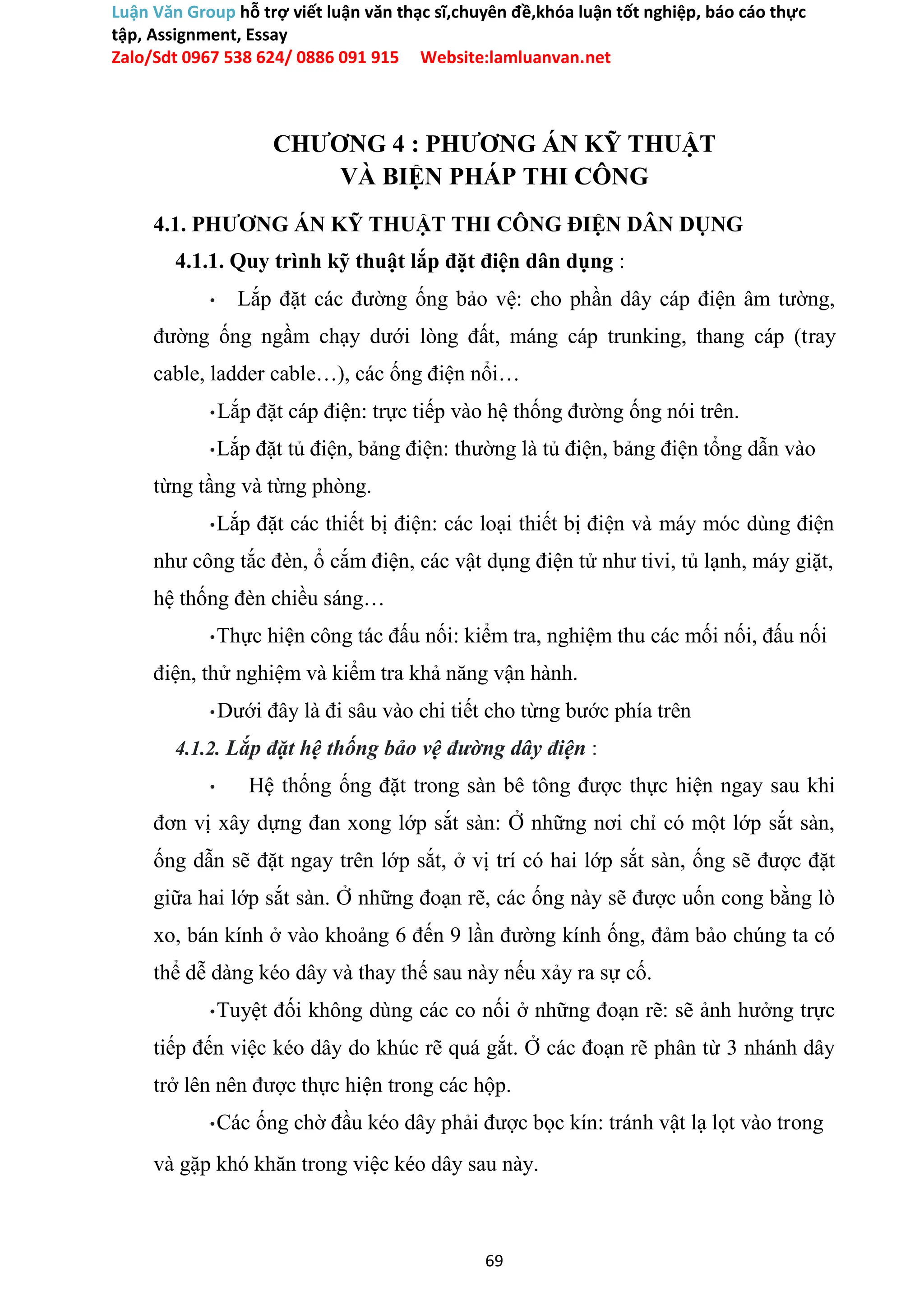 Luận Văn Group hỗ trợ viết luận văn thạc sĩ,chuyên đề,khóa luận tốt nghiệp, báo cáo thực
tập, Assignment, Essay
Zalo/Sdt 0967 538 624/ 0886 091 915 Website:lamluanvan.net
CHƯƠNG 4 : PHƯƠNG ÁN KỸ THUẬT
VÀ BIỆN PHÁP THI CÔNG
4.1. PHƯƠNG ÁN KỸ THUẬT THI CÔNG ĐIỆN DÂN DỤNG
4.1.1. Quy trình kỹ thuật lắp đặt điện dân dụng :
• Lắp đặt các đường ống bảo vệ: cho phần dây cáp điện âm tường,
đường ống ngầm chạy dưới lòng đất, máng cáp trunking, thang cáp (tray
cable, ladder cable…), các ống điện nổi…
•Lắp đặt cáp điện: trực tiếp vào hệ thống đường ống nói trên.
•Lắp đặt tủ điện, bảng điện: thường là tủ điện, bảng điện tổng dẫn vào
từng tầng và từng phòng.
•Lắp đặt các thiết bị điện: các loại thiết bị điện và máy móc dùng điện
như công tắc đèn, ổ cắm điện, các vật dụng điện tử như tivi, tủ lạnh, máy giặt,
hệ thống đèn chiều sáng…
•Thực hiện công tác đấu nối: kiểm tra, nghiệm thu các mối nối, đấu nối
điện, thử nghiệm và kiểm tra khả năng vận hành.
•Dưới đây là đi sâu vào chi tiết cho từng bước phía trên
4.1.2. Lắp đặt hệ thống bảo vệ đường dây điện :
• Hệ thống ống đặt trong sàn bê tông được thực hiện ngay sau khi
đơn vị xây dựng đan xong lớp sắt sàn: Ở những nơi chỉ có một lớp sắt sàn,
ống dẫn sẽ đặt ngay trên lớp sắt, ở vị trí có hai lớp sắt sàn, ống sẽ được đặt
giữa hai lớp sắt sàn. Ở những đoạn rẽ, các ống này sẽ được uốn cong bằng lò
xo, bán kính ở vào khoảng 6 đến 9 lần đường kính ống, đảm bảo chúng ta có
thể dễ dàng kéo dây và thay thế sau này nếu xảy ra sự cố.
•Tuyệt đối không dùng các co nối ở những đoạn rẽ: sẽ ảnh hưởng trực
tiếp đến việc kéo dây do khúc rẽ quá gắt. Ở các đoạn rẽ phân từ 3 nhánh dây
trở lên nên được thực hiện trong các hộp.
•Các ống chờ đầu kéo dây phải được bọc kín: tránh vật lạ lọt vào trong
và gặp khó khăn trong việc kéo dây sau này.
69
 