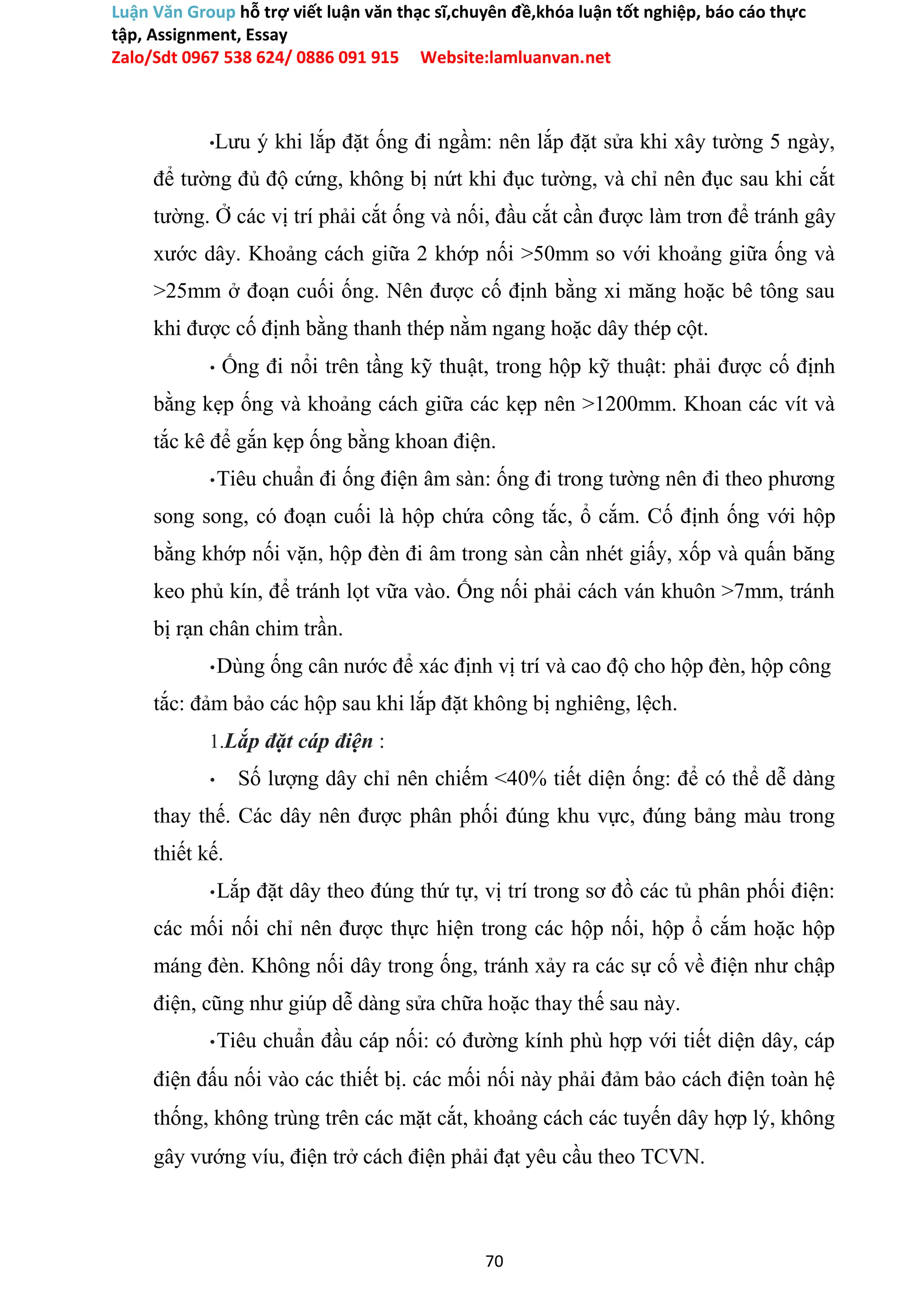 Luận Văn Group hỗ trợ viết luận văn thạc sĩ,chuyên đề,khóa luận tốt nghiệp, báo cáo thực
tập, Assignment, Essay
Zalo/Sdt 0967 538 624/ 0886 091 915 Website:lamluanvan.net
•Lưu ý khi lắp đặt ống đi ngầm: nên lắp đặt sửa khi xây tường 5 ngày,
để tường đủ độ cứng, không bị nứt khi đục tường, và chỉ nên đục sau khi cắt
tường. Ở các vị trí phải cắt ống và nối, đầu cắt cần được làm trơn để tránh gây
xước dây. Khoảng cách giữa 2 khớp nối >50mm so với khoảng giữa ống và
>25mm ở đoạn cuối ống. Nên được cố định bằng xi măng hoặc bê tông sau
khi được cố định bằng thanh thép nằm ngang hoặc dây thép cột.
• Ống đi nổi trên tầng kỹ thuật, trong hộp kỹ thuật: phải được cố định
bằng kẹp ống và khoảng cách giữa các kẹp nên >1200mm. Khoan các vít và
tắc kê để gắn kẹp ống bằng khoan điện.
•Tiêu chuẩn đi ống điện âm sàn: ống đi trong tường nên đi theo phương
song song, có đoạn cuối là hộp chứa công tắc, ổ cắm. Cố định ống với hộp
bằng khớp nối vặn, hộp đèn đi âm trong sàn cần nhét giấy, xốp và quấn băng
keo phủ kín, để tránh lọt vữa vào. Ống nối phải cách ván khuôn >7mm, tránh
bị rạn chân chim trần.
•Dùng ống cân nước để xác định vị trí và cao độ cho hộp đèn, hộp công
tắc: đảm bảo các hộp sau khi lắp đặt không bị nghiêng, lệch.
1.Lắp đặt cáp điện :
• Số lượng dây chỉ nên chiếm <40% tiết diện ống: để có thể dễ dàng
thay thế. Các dây nên được phân phối đúng khu vực, đúng bảng màu trong
thiết kế.
•Lắp đặt dây theo đúng thứ tự, vị trí trong sơ đồ các tủ phân phối điện:
các mối nối chỉ nên được thực hiện trong các hộp nối, hộp ổ cắm hoặc hộp
máng đèn. Không nối dây trong ống, tránh xảy ra các sự cố về điện như chập
điện, cũng như giúp dễ dàng sửa chữa hoặc thay thế sau này.
•Tiêu chuẩn đầu cáp nối: có đường kính phù hợp với tiết diện dây, cáp
điện đấu nối vào các thiết bị. các mối nối này phải đảm bảo cách điện toàn hệ
thống, không trùng trên các mặt cắt, khoảng cách các tuyến dây hợp lý, không
gây vướng víu, điện trở cách điện phải đạt yêu cầu theo TCVN.
70
 