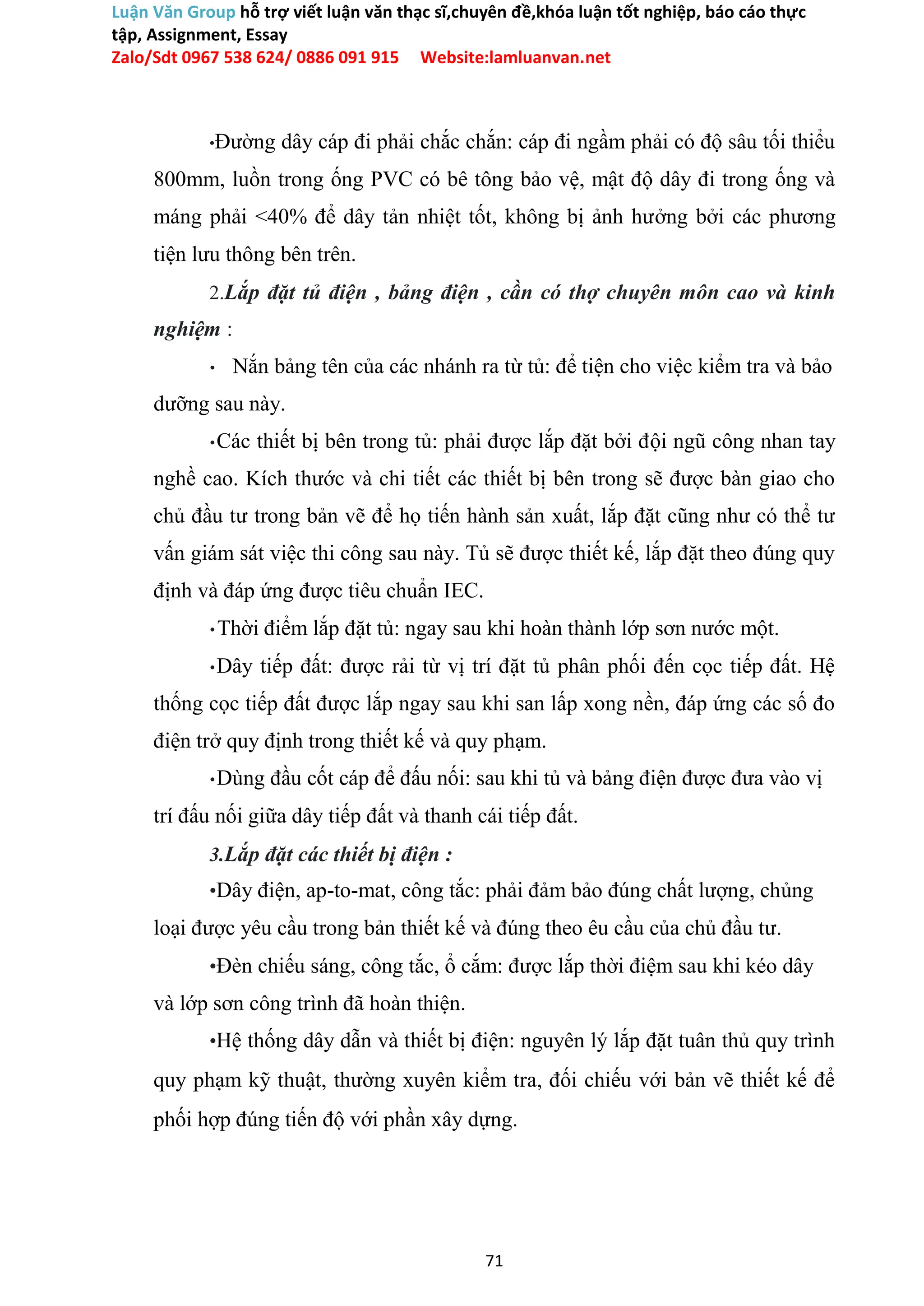 Luận Văn Group hỗ trợ viết luận văn thạc sĩ,chuyên đề,khóa luận tốt nghiệp, báo cáo thực
tập, Assignment, Essay
Zalo/Sdt 0967 538 624/ 0886 091 915 Website:lamluanvan.net
•Đường dây cáp đi phải chắc chắn: cáp đi ngầm phải có độ sâu tối thiểu
800mm, luồn trong ống PVC có bê tông bảo vệ, mật độ dây đi trong ống và
máng phải <40% để dây tản nhiệt tốt, không bị ảnh hưởng bởi các phương
tiện lưu thông bên trên.
2.Lắp đặt tủ điện , bảng điện , cần có thợ chuyên môn cao và kinh
nghiệm :
• Nắn bảng tên của các nhánh ra từ tủ: để tiện cho việc kiểm tra và bảo
dưỡng sau này.
•Các thiết bị bên trong tủ: phải được lắp đặt bởi đội ngũ công nhan tay
nghề cao. Kích thước và chi tiết các thiết bị bên trong sẽ được bàn giao cho
chủ đầu tư trong bản vẽ để họ tiến hành sản xuất, lắp đặt cũng như có thể tư
vấn giám sát việc thi công sau này. Tủ sẽ được thiết kế, lắp đặt theo đúng quy
định và đáp ứng được tiêu chuẩn IEC.
•Thời điểm lắp đặt tủ: ngay sau khi hoàn thành lớp sơn nước một.
•Dây tiếp đất: được rải từ vị trí đặt tủ phân phối đến cọc tiếp đất. Hệ
thống cọc tiếp đất được lắp ngay sau khi san lấp xong nền, đáp ứng các số đo
điện trở quy định trong thiết kế và quy phạm.
•Dùng đầu cốt cáp để đấu nối: sau khi tủ và bảng điện được đưa vào vị
trí đấu nối giữa dây tiếp đất và thanh cái tiếp đất.
3.Lắp đặt các thiết bị điện :
•Dây điện, ap-to-mat, công tắc: phải đảm bảo đúng chất lượng, chủng
loại được yêu cầu trong bản thiết kế và đúng theo êu cầu của chủ đầu tư.
•Đèn chiếu sáng, công tắc, ổ cắm: được lắp thời điệm sau khi kéo dây
và lớp sơn công trình đã hoàn thiện.
•Hệ thống dây dẫn và thiết bị điện: nguyên lý lắp đặt tuân thủ quy trình
quy phạm kỹ thuật, thường xuyên kiểm tra, đối chiếu với bản vẽ thiết kế để
phối hợp đúng tiến độ với phần xây dựng.
71
 