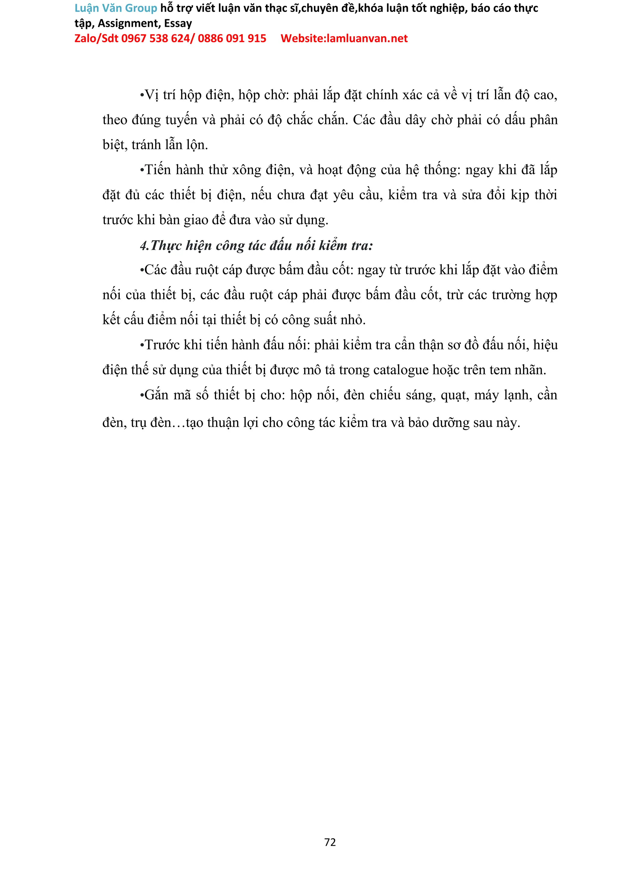 Luận Văn Group hỗ trợ viết luận văn thạc sĩ,chuyên đề,khóa luận tốt nghiệp, báo cáo thực
tập, Assignment, Essay
Zalo/Sdt 0967 538 624/ 0886 091 915 Website:lamluanvan.net
•Vị trí hộp điện, hộp chờ: phải lắp đặt chính xác cả về vị trí lẫn độ cao,
theo đúng tuyến và phải có độ chắc chắn. Các đầu dây chờ phải có dấu phân
biệt, tránh lẫn lộn.
•Tiến hành thử xông điện, và hoạt động của hệ thống: ngay khi đã lắp
đặt đủ các thiết bị điện, nếu chưa đạt yêu cầu, kiểm tra và sửa đổi kịp thời
trước khi bàn giao để đưa vào sử dụng.
4.Thực hiện công tác đấu nối kiểm tra:
•Các đầu ruột cáp được bấm đầu cốt: ngay từ trước khi lắp đặt vào điểm
nối của thiết bị, các đầu ruột cáp phải được bấm đầu cốt, trừ các trường hợp
kết cấu điểm nối tại thiết bị có công suất nhỏ.
•Trước khi tiến hành đấu nối: phải kiểm tra cẩn thận sơ đồ đấu nối, hiệu
điện thế sử dụng của thiết bị được mô tả trong catalogue hoặc trên tem nhãn.
•Gắn mã số thiết bị cho: hộp nối, đèn chiếu sáng, quạt, máy lạnh, cần
đèn, trụ đèn…tạo thuận lợi cho công tác kiểm tra và bảo dưỡng sau này.
72
 
