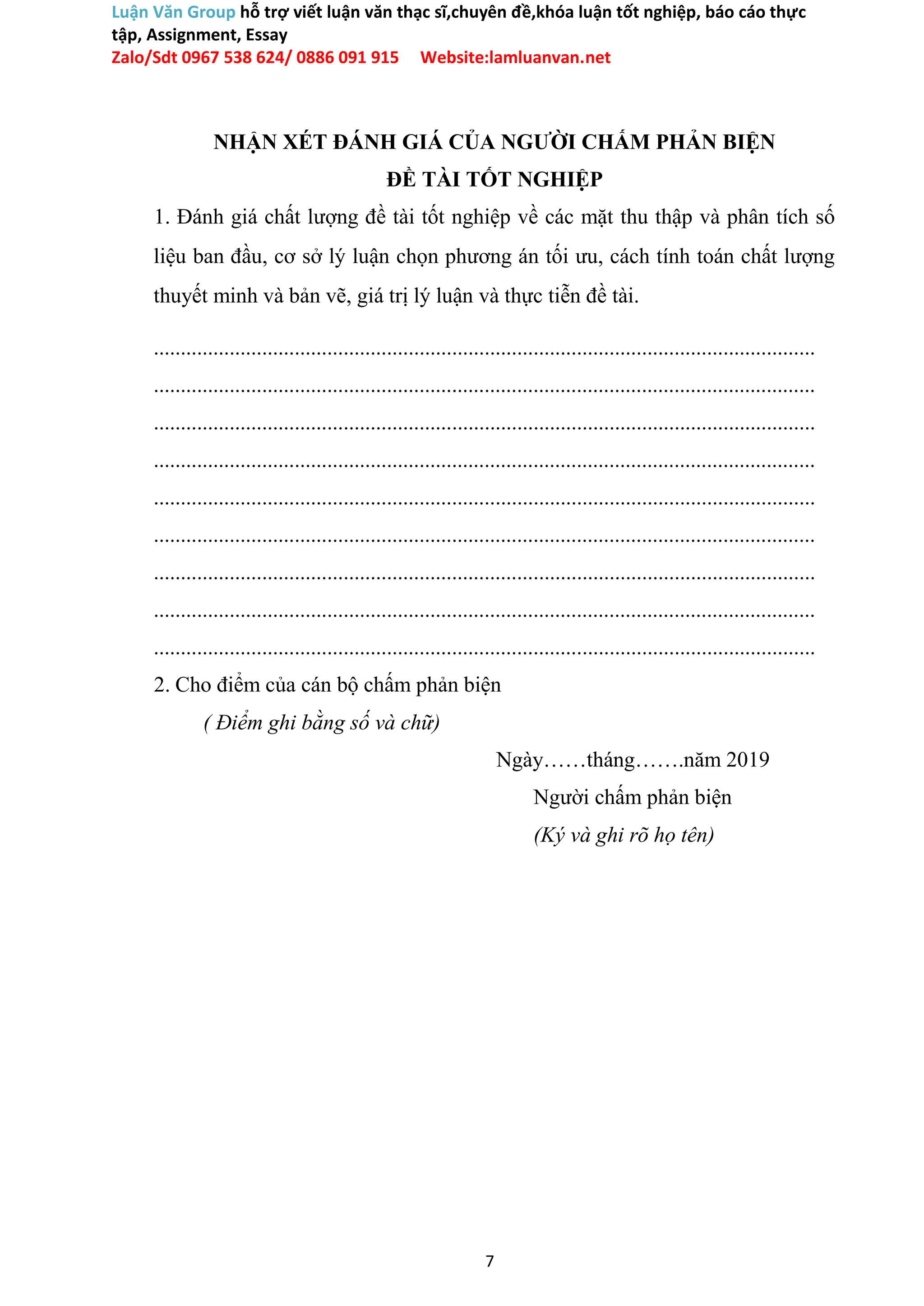 Luận Văn Group hỗ trợ viết luận văn thạc sĩ,chuyên đề,khóa luận tốt nghiệp, báo cáo thực
tập, Assignment, Essay
Zalo/Sdt 0967 538 624/ 0886 091 915 Website:lamluanvan.net
NHẬN XÉT ĐÁNH GIÁ CỦA NGƯỜI CHẤM PHẢN BIỆN
ĐỀ TÀI TỐT NGHIỆP
1. Đánh giá chất lượng đề tài tốt nghiệp về các mặt thu thập và phân tích số
liệu ban đầu, cơ sở lý luận chọn phương án tối ưu, cách tính toán chất lượng
thuyết minh và bản vẽ, giá trị lý luận và thực tiễn đề tài.
..........................................................................................................................
..........................................................................................................................
..........................................................................................................................
..........................................................................................................................
..........................................................................................................................
..........................................................................................................................
..........................................................................................................................
..........................................................................................................................
..........................................................................................................................
2. Cho điểm của cán bộ chấm phản biện
( Điểm ghi bằng số và chữ)
Ngày……tháng…….năm 2019
Người chấm phản biện
(Ký và ghi rõ họ tên)
7
 